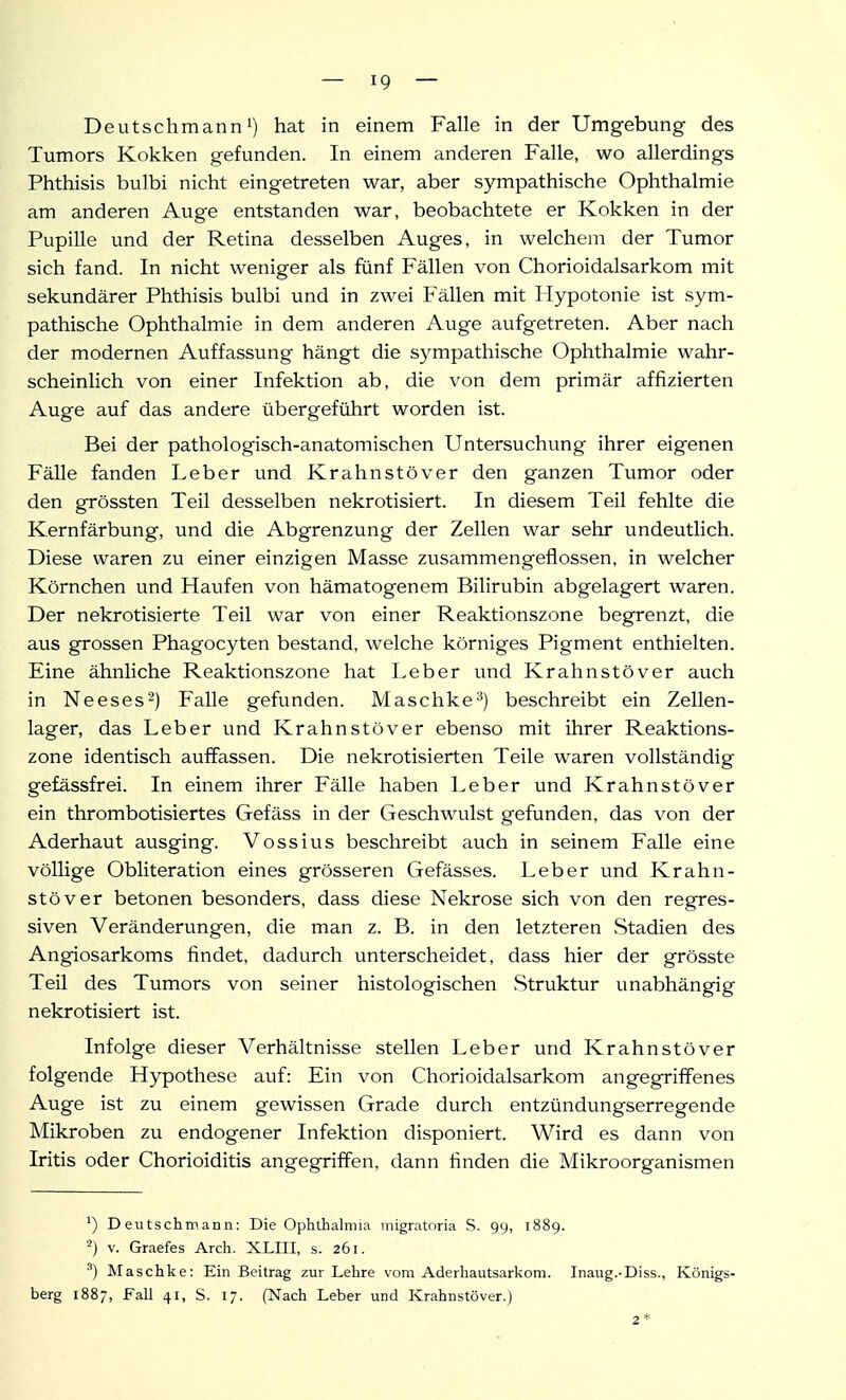 Deutschmann 1) hat in einem Falle in der Umgebung des Tumors Kokken gefunden. In einem anderen Falle, wo allerdings Phthisis bulbi nicht eingetreten war, aber sympathische Ophthalmie am anderen Auge entstanden war, beobachtete er Kokken in der Pupille und der Retina desselben Auges, in welchem der Tumor sich fand. In nicht weniger als fünf Fällen von Chorioidalsarkom mit sekundärer Phthisis bulbi und in zwei Fällen mit Hypotonie ist sym- pathische Ophthalmie in dem anderen Auge aufgetreten. Aber nach der modernen Auffassung hängt die sympathische Ophthalmie wahr- scheinlich von einer Infektion ab, die von dem primär affizierten Auge auf das andere übergeführt worden ist. Bei der pathologisch-anatomischen Untersuchung ihrer eigenen Fälle fanden Leber und Krahnstöver den ganzen Tumor oder den grössten Teil desselben nekrotisiert. In diesem Teil fehlte die Kernfärbung, und die Abgrenzung der Zellen war sehr undeutlich. Diese waren zu einer einzigen Masse zusammengeflossen, in welcher Körnchen und Haufen von hämatogenem Bilirubin abgelagert waren. Der nekrotisierte Teil war von einer Reaktionszone begrenzt, die aus grossen Phagocyten bestand, welche körniges Pigment enthielten. Eine ähnliche Reaktionszone hat Leber und Krahnstöver auch in Neeses^) Falle gefunden. Maschke^) beschreibt ein Zellen- lager, das Leber und Krahnstöver ebenso mit ihrer Reaktions- zone identisch auffassen. Die nekrotisierten Teile waren vollständig gefässfrei. In einem ihrer Fälle haben Leber und Krahnstöver ein thrombotisiertes Gefäss in der Geschwulst gefunden, das von der Aderhaut ausging. Vossius beschreibt auch in seinem Falle eine völlige Obliteration eines grösseren Gefässes. Leber und Krahn- stöver betonen besonders, dass diese Nekrose sich von den regres- siven Veränderungen, die man z. B. in den letzteren Stadien des Angiosarkoms findet, dadurch unterscheidet, dass hier der grösste Teil des Tumors von seiner histologischen Struktur unabhängig nekrotisiert ist. Infolge dieser Verhältnisse stellen Leber und Krahnstöver folgende Hypothese auf: Ein von Chorioidalsarkom angegriffenes Auge ist zu einem gewissen Grade durch entzündungserregende Mikroben zu endogener Infektion disponiert. Wird es dann von Iritis oder Chorioiditis angegriffen, dann finden die Mikroorganismen Deutschmann: Die Ophthalmia migratoria S. 99, 1889. ^) V. Graefes Arch. XLIII, s. 261. ^) Maschke: Ein Beitrag zur Lehre vom Aderhautsarkom. Inaug.-Diss., Königs- berg 1887, Fall 41, S. 17. (Nach Leber und Krahnstöver.) 2 *