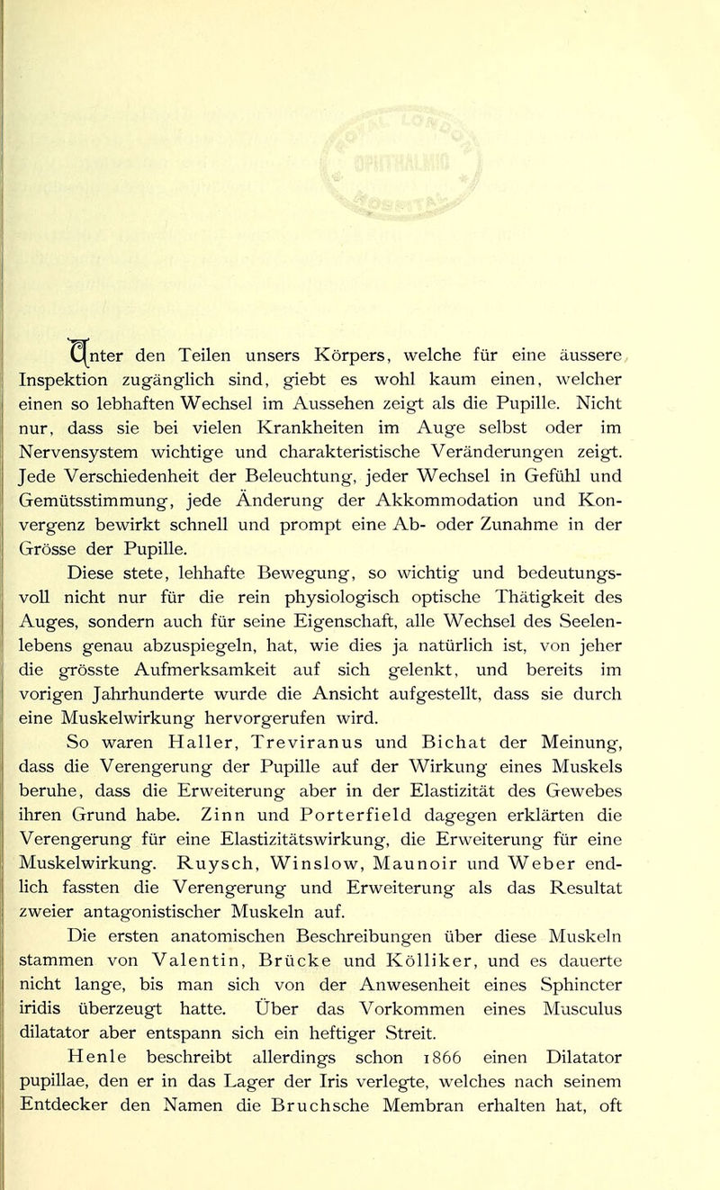 nter den Teilen unsers Körpers, welche für eine äussere Inspektion zugänglich sind, giebt es wohl kaum einen, welcher einen so lebhaften Wechsel im Aussehen zeigt als die Pupille. Nicht nur, dass sie bei vielen Krankheiten im Auge selbst oder im Nervensystem wichtige und charakteristische Veränderungen zeigt. Jede Verschiedenheit der Beleuchtung, jeder Wechsel in Gefühl und Gemütsstimmung, jede Änderung der Akkommodation und Kon- vergenz bewirkt schnell und prompt eine Ab- oder Zunahme in der Grösse der Pupille. Diese stete, lebhafte Bewegung, so wichtig und bedeutungs- voll nicht nur für die rein physiologisch optische Thätigkeit des Auges, sondern auch für seine Eigenschaft, alle Wechsel des Seelen- lebens genau abzuspiegeln, hat, wie dies ja natürlich ist, von jeher die grösste Aufmerksamkeit auf sich gelenkt, und bereits im vorigen Jahrhunderte wurde die Ansicht aufgestellt, dass sie durch eine Muskelwirkung hervorgerufen wird. So waren Haller, Treviranus und Bichat der Meinung, dass die Verengerung der Pupille auf der Wirkung eines Muskels beruhe, dass die Erweiterung aber in der Elastizität des Gewebes ihren Grund habe. Zinn und Porterfield dagegen erklärten die Verengerung für eine Elastizitätswirkung, die Erweiterung für eine Muskelwirkung. Ruysch, Winslow, Maunoir und Weber end- lich fassten die Verengerung und Erweiterung als das Resultat zweier antagonistischer Muskeln auf. Die ersten anatomischen Beschreibungen über diese Muskeln stammen von Valentin, Brücke und Kölliker, und es dauerte nicht lange, bis man sich von der Anwesenheit eines Sphincter iridis überzeugt hatte. Über das Vorkommen eines Musculus dilatator aber entspann sich ein heftiger Streit. Henle beschreibt allerdings schon 1866 einen Dilatator pupillae, den er in das Lager der Iris verlegte, welches nach seinem Entdecker den Namen die Bruch sehe Membran erhalten hat, oft