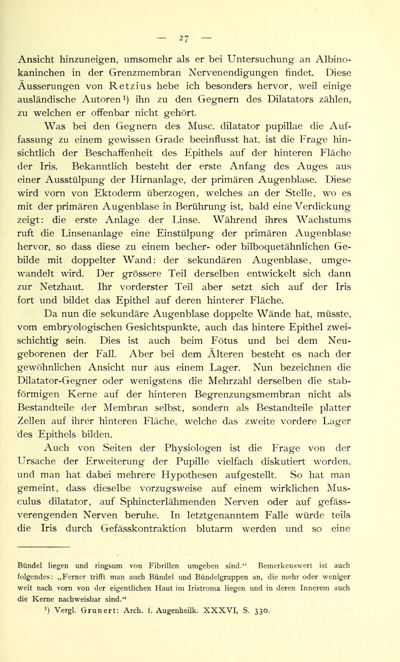 Ansicht hinzuneigen, umsomehr als er bei Untersuchung an Albino- kaninchen in der Grenzmembran Nervenendigungen findet. Diese Äusserungen von Ketzins hebe ich besonders hervor, weil einige ausländische Autoren ihn zu den Gegnern des Dilatators zählen, zu welchen er offenbar nicht gehört. Was bei den Gegnern des Muse, dilatator pupillae die Auf- fassung zu einem gewissen Grade beeinflusst hat, ist die Frage hin- sichtlich der Beschaffenheit des Epithels auf der hinteren Fläche der Iris. Bekanntlich besteht der erste Anfang des Auges aus einer Ausstülpung der Hirnanlage, der primären Augenblase. Diese wird vorn von Ektoderm überzogen, welches an der Stelle, wo es mit der primären Augenblase in Berührung ist, bald eine Verdickung zeigt: die erste Anlage der Linse. Während ihres Wachstums ruft die Linsenanlage eine Einstülpung der primären Augenblase hervor, so dass diese zu einem becher- oder bilboquetähnlichen Ge- bilde mit doppelter Wand: der sekundären Augen blase, umge- wandelt wird. Der grössere Teil derselben entwickelt sich dann zur Netzhaut. Ihr vorderster Teil aber setzt sich auf der Iris fort und bildet das Epithel auf deren hinterer Fläche. Da nun die sekundäre Augenblase doppelte Wände hat, müsste, vom embryologischen Gesichtspunkte, auch das hintere Epithel zwei- schichtig sein. Dies ist auch beim Fötus und bei dem Neu- geborenen der Fall. Aber bei dem Älteren besteht es nach der gewöhnlichen Ansicht nur aus einem Lager. Nun bezeichnen die Dilatator-Gegner oder wenigstens die Mehrzahl derselben die stab- förmigen Kerne auf der hinteren Begrenzungsmembran nicht als Bestandteile der Membran selbst, sondern als Bestandteile platter Zellen auf ihrer hinteren Fläche, welche das zweite vordere Lager des Epithels bilden. Auch von Seiten der Physiologen ist die Frage von der Ursache der Erweiterung der Pupille vielfach diskutiert worden, und man hat dabei mehrere Hypothesen aufgestellt. So hat man gemeint, dass dieselbe vorzugsweise auf einem wirklichen Mus- culus dilatator, auf Sphincterlähmenden Nerven oder auf gefäss- verengenden Nerven beruhe. In letztgenanntem Falle würde teils die Iris durch Gefässkontraktion blutarm werden und so eine Bündel liegen und ringsum von Fibrillen umgeben sind. Bemerkenswert ist auch folgendes: ,,Ferner trifft man auch Bündel imd Bündelgruppen an, die mehr oder weniger weit nach vorn von der eigentlichen Haut im Iristroma liegen und in deren Innerem auch die Kerne nachweisbar sind. ^) Vergl. Grunert: Arch. f. Augenheilk. XXXVI, S. 330.