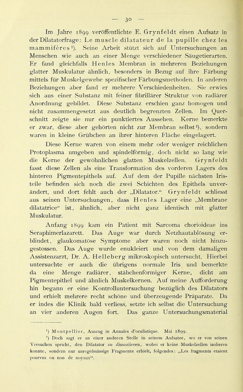 Im Jahre 1899 veröffentlichte E. Grynfeldt einen Aufsatz in derDilatatorfrage: Le muscle dilatateur de la pupille chez les mammiferes 1). Seine Arbeit stützt sich auf Untersuchungen an Menschen wie auch an einer Menge verschiedener vSäugetierarten. Er fand gleichfalls Henles Membran in mehreren Beziehungen glatter Muskulatur ähnlich, besonders in Bezug auf ihre Färbung mittels für Muskelgewebe spezifischer Färbungsmethoden. In anderen Beziehungen aber fand er mehrere Verschiedenheiten. Sie erwies sich aus einer Substanz mit feiner fibrillärer Struktur von radiärer Anordnung gebildet. Diese Substanz erschien ganz homogen und nicht zusammengesetzt aus deutlich begrenzten Zellen. Im Quer- schnitt zeigte sie nur ein punktiertes Aussehen. Kerne bemerkte er zwar, diese aber gehörten nicht zur Membran selbst 2), sondern waren in kleine Grübchen an ihrer hinteren Fläche eingelagert. Diese Kerne waren von einem mehr oder weniger reichlichen Protoplasma umgeben und spindelförmig, doch nicht so lang wie die Kerne der gewöhnlichen glatten Muskelzellen. Grynfeldt fasst diese Zellen als eine Transformation des vorderen Lagers des hinteren Pigmentepithels auf. Auf dem der Pupille nächsten Iris- teile befinden sich noch die zwei Schichten des Epithels unver- ändert, und dort fehlt auch der „Dilatator. Grynfeldt schliesst aus seinen Untersuchungen, dass Henles Lager eine ,.Membrane dilatatrice ist, ähnlich, aber nicht ganz identisch mit glatter Muskulatur. Anfang 1899 kam ein Patient mit Sarcoma chorioideae ins Seraphimerlazarett. Das Auge war durch Netzhautablösung er- blindet, glaukomatöse Symptome aber waren noch nicht hinzu- gestossen. Das Auge wurde enukleiert und von dem damaligen Assistenzarzt, Dr. A. Helleberg mikroskopisch untersucht. Hierbei untersuchte er auch die übrigens normale Iris und bemerkte da eine Menge radiärer, stäbchenförmiger Kerne, dicht am Pigmentepithel und ähnlich Muskelkernen. Auf meine Aufforderung hin begann er eine Kontrolluntersuchung bezüglich des Dilatators und erhielt mehrere recht schöne und überzeugende Präparate. Da er indes die Klinik bald verliess, setzte ich selbst die Untersuchung an vier anderen Augen fort. Das ganze Untersuchungsmaterial ^) Montpellier, Auszug in Annales d'oculistique. Mai 1899. -) Doch sagt er an einer anderen Stelle in seinem Aufsatze, wo er von seinen Versuchen spricht, den Dilatator zu dissoziieren, wobei er keiiie Muskelzellen isolieren konnte, sondern nur unregelmässige Fragmente erhielt, folgendes: „Les fragments etaient pourvus ou non de noj'aux.