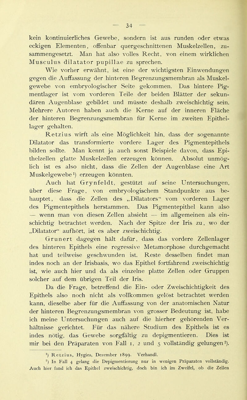 kein kontinuierliches Gewebe, sondern ist aus runden oder etwas eckigen Elementen, offenbar quergeschnittenen Muskelzellen, zu- sammengesetzt. Man hat also volles Recht, von einem wirklichen Musculus dilatator pupillae zu sprechen. Wie vorher erwähnt, ist eine der wichtigsten Einwendungen gegen die Auffassung der hinteren Begrenzungsmembran als Muskel- gewebe von embryologischer Seite gekommen. Das hintere Pig- mentlager ist vom vorderen Teile der beiden Blätter der sekun- dären Augenblase gebildet und müsste deshalb zweischichtig sein. Mehrere Autoren haben auch die Kerne auf der inneren Fläche der hinteren Begrenzungsmembran für Kerne im zweiten Epithel- lager gehalten. Ketzins wirft als eine Möglichkeit hin, dass der sogenannte Dilatator das transformierte vordere Lager des Pigmentepithels bilden sollte. Man kennt ja auch sonst Beispiele davon, dass Epi- thelzellen glatte Muskelzellen erzeugen können. Absolut unmög- lich ist es also nicht, dass die Zeilen der Augenblase eine Art Muskelgewebe^) erzeugen könnten. Auch hat Grynfeldt, gestützt auf seine Untersuchungen, über diese Frage, von embryologischem Standpunkte aus be- hauptet, dass die Zellen des „Dilatators vom vorderen Lager des Pigmentepithels herstammen. Das Pigmentepithel kann also — wenn man von diesen Zellen absieht — im allgemeinen als ein- schichtig betrachtet werden. Nach der Spitze der Iris zu, wo der „Dilatator aufhört, ist es aber zweischichtig. Grunert dagegen hält dafür, dass das vordere Zellenlager des hinteren Epithels eine regressive Metamorphose durchgemacht hat und teilweise geschwxmden ist. Reste desselben findet man indes noch an der Irisbasis, wo das Epithel fortfahrend zweischichtig ist, wie auch hier und da als einzelne platte Zellen oder Gruppen solcher auf dem übrigen Teil der Iris. Da die Frage, betreffend die Ein- oder Zweischichtigkeit des Epithels also noch nicht als vollkommen gelöst betrachtet werden kann, dieselbe aber für die Auffassung von der anatomischen Natur der hinteren Begrenzungsmembran von grosser Bedeutung ist, habe ich meine Untersuchungen auch auf die hierher gehörenden Ver- hältnisse gerichtet. Für das nähere Studium des Epithels ist es indes nötig, das Gewebe sorgfältig zu depigmentieren. Dies ist mir bei den Präparaten von Fall i, 2 und 5 vollständig gelungen ^j. ^) Retzius, Hygiea, Dezember 1899. Verhandl. -) In Fall 4 gelang die Depigmentierung nur in wenigen Präparaten vollständig. Auch hier fand ich das Epithel zweischichtig, doch bin ich im Zweifel, ob die Zellen