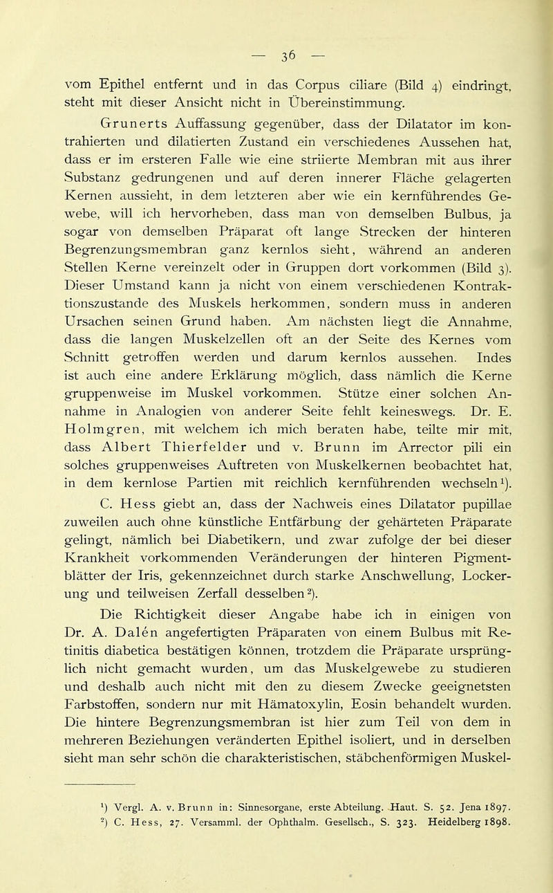 vom Epithel entfernt und in das Corpus ciliare (Bild 4) eindringt, steht mit dieser Ansicht nicht in Übereinstimmung. Grunerts Auffassung gegenüber, dass der Dilatator im kon- trahierten und dilatierten Zustand ein verschiedenes Aussehen hat, dass er im ersteren Falle wie eine striierte Membran mit aus ihrer Substanz gedrungenen und auf deren innerer Fläche gelagerten Kernen aussieht, in dem letzteren aber wie ein kernführendes Ge- webe, will ich hervorheben, dass man von demselben Bulbus, ja sogar von demselben Präparat oft lange Strecken der hinteren Begrenzungsmembran ganz kernlos sieht, während an anderen Stellen Kerne vereinzelt oder in Gruppen dort vorkommen (Bild 3). Dieser Umstand kann ja nicht von einem verschiedenen Kontrak- tionszustande des Muskels herkommen, sondern muss in anderen Ursachen seinen Grund haben. Am nächsten liegt die Annahme, dass die langen Muskelzellen oft an der Seite des Kernes vom Schnitt getroffen werden und darum kernlos aussehen. Indes ist auch eine andere Erklärung möglich, dass nämlich die Kerne gruppenweise im Muskel vorkommen. Stütze einer solchen An- nahme in Analogien von anderer Seite fehlt keineswegs. Dr. E. Holmgren, mit welchem ich mich beraten habe, teilte mir mit, dass Albert Thierfelder und v. Brunn im Arrector pili ein solches gruppenweises Auftreten von Muskelkernen beobachtet hat, in dem kernlose Partien mit reichlich kernführenden wechseln^). C. Hess giebt an, dass der Nachweis eines Dilatator pupillae zuweilen auch ohne künstliche Entfärbung der gehärteten Präparate gelingt, nämlich bei Diabetikern, und zwar zufolge der bei dieser Krankheit vorkommenden Veränderungen der hinteren Pigment- blätter der Iris, gekennzeichnet durch starke Anschwellung, Locker- ung und teilweisen Zerfall desselben 2). Die Richtigkeit dieser Angabe habe ich in einigen von Dr. A. Dalen angefertigten Präparaten von einem Bulbus mit Re- tinitis diabetica bestätigen können, trotzdem die Präparate ursprüng- lich nicht gemacht wurden, um das Muskelgewebe zu studieren und deshalb auch nicht mit den zu diesem Zwecke geeignetsten Farbstoffen, sondern nur mit Hämatoxylin, Eosin behandelt wurden. Die hintere Begrenzungsmembran ist hier zum Teil von dem in mehreren Beziehungen veränderten Epithel isoliert, und in derselben sieht man sehr schön die charakteristischen, stäbchenförmigen Muskel- ^) Vergl. A. V.Brunn in: Sinnesorgane, erste Abteilung. Haut. S. 52. Jena 1897. ^) C. Hess, 27. Versamml. der Ophthalm. Gesellsch., S. 323. Heidelberg 1898.