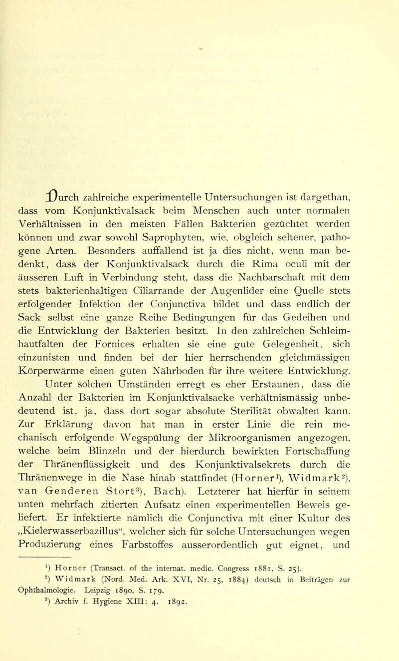 [Ourch zahlreiche experimentelle Untersuchungen ist dargethan, dass vom Konjunktivalsack beim Menschen auch unter normalen Verhältnissen in den meisten Fällen Bakterien gezüchtet werden können und zwar sowohl Saprophyten, wie, obgleich seltener, patho- gene Arten. Besonders auffallend ist ja dies nicht, wenn man be- denkt, dass der Konjunktivalsack durch die Rima oculi mit der äusseren Luft in Verbindung steht, dass die Nachbarschaft mit dem stets bakterienhaltigen Ciliarrande der Augenlider eine Quelle stets erfolgender Infektion der Conjunctiva bildet und dass endlich der Sack selbst eine ganze Reihe Bedingungen für das Gedeihen und die Entwicklung der Bakterien besitzt. In den zahlreichen Schleim- hautfalten der Fornices erhalten sie eine gute Gelegenheit. sich einzunisten und finden bei der hier herrschenden gleichmässigen Körperwärme einen guten Nährboden für ihre weitere Entwicklung. Unter solchen Umständen erregt es eher Erstaunen, dass die Anzahl der Bakterien im Konjunktivalsacke verhältnismässig unbe- deutend ist, ja, dass dort sogar absolute Sterilität obwalten kann. Zur Erklärung davon hat man in erster Linie die rein me- chanisch erfolgende Wegspülung der Mikroorganismen angezogen, welche beim Blinzeln und der hierdurch bewirkten Fortschaffung der Thränenflüssigkeit und des Konjunktivalsekrets durch die Thränenwege in die Nase hinab stattfindet (Horner^), Widmark-), van Genderen Stort^), Bach). Letzterer hat hierfür in seinem unten mehrfach zitierten Aufsatz einen experimentellen Beweis ge- liefert. Er infektierte nämlich die Conjunctiva mit einer Kultur des „Kielerwasserbazillus, welcher sich für solche Untersuchungen wegen Produzierung eines Farbstoffes ausserordenthch gut eignet, und ') Horner (Transact. of the internal, medic. Congress 1881, S. 25). Widmark (Nord. Med. Ark. XVI, Nr. 25, 1884) deutsch in Beiträgen zur Ophthalmologie. Leipzig 1890, S. 179. Archiv f. Hygiene XHI: 4. 1892.