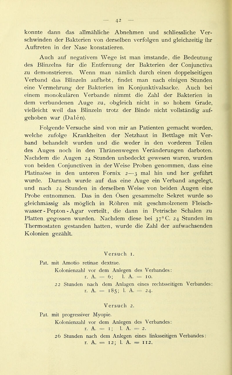 konnte dann das allmähliche Abnehmen und schliessliche Ver- schwinden der Bakterien von derselben verfolgen und gleichzeitig ihr Auftreten in der Nase konstatieren. Auch auf negativem Wege ist man imstande, die Bedeutung des Blinzeins für die Entfernung der Bakterien der Conjunctiva zu demonstrieren. Wenn man nämlich durch einen doppelseitigen Verband das Blinzeln aufhebt, findet man nach einigen Stunden eine Vermehrung der Bakterien im Konjunktivalsacke. Auch bei einem monokulären Verbände nimmt die Zahl der Bakterien in dem verbundenen Auge zu, obgleich nicht in so hohem Grade, vielleicht weil das Blinzeln trotz der Binde nicht vollständig auf- gehoben war (Dalen). Folgende Versuche sind von mir an Patienten gemacht worden, welche zufolge Krankheiten der Netzhaut in Bettlage mit Ver- band behandelt wurden und die weder in den vorderen Teilen des Auges noch in den Thränenwegen Veränderungen darboten. Nachdem die Augen 24 Stunden unbedeckt gewesen waren, wurden von beiden Conjunctiven in der Weise Proben genommen, dass eine Piatinaöse in den unteren Fornix 2—3 mal hin und her geführt wurde. Darnach wurde auf das eine Auge ein Verband angelegt, und nach 24 Stunden in derselben Weise von beiden Augen eine Probe entnommen. Das in den Ösen gesammelte Sekret wurde so gleichmässig als möglich in Röhren mit geschmolzenem Fleisch- wasser - Pepton - Agar verteilt, die dann in Petrische Schalen zü Platten gegossen wurden. Nachdem diese bei 37° C. 24 Stunden im Thermostaten gestanden hatten, wurde die Zahl der aufwachsenden Kolonien gezählt. Versuch i. Pat. mit Amotio retinae dextrae. Kolonienzahl vor dem Anlegen des Verbandes: r. A. = 6; 1. A. = 10. 22 Stunden nach dem Anlagen eines rechtsseitigen Verbandes: r. A. = 185; 1. A. = 24. Versuch 2. Pat. mit progressiver Myopie. Kolonienzahl vor dem Anlegen des Verbandes: r. A. = I; 1. A. = 2. 26 Stunden nach dem Anlegen eines linksseitigen Verbarides: r. A. = 12; 1. A. = 112.