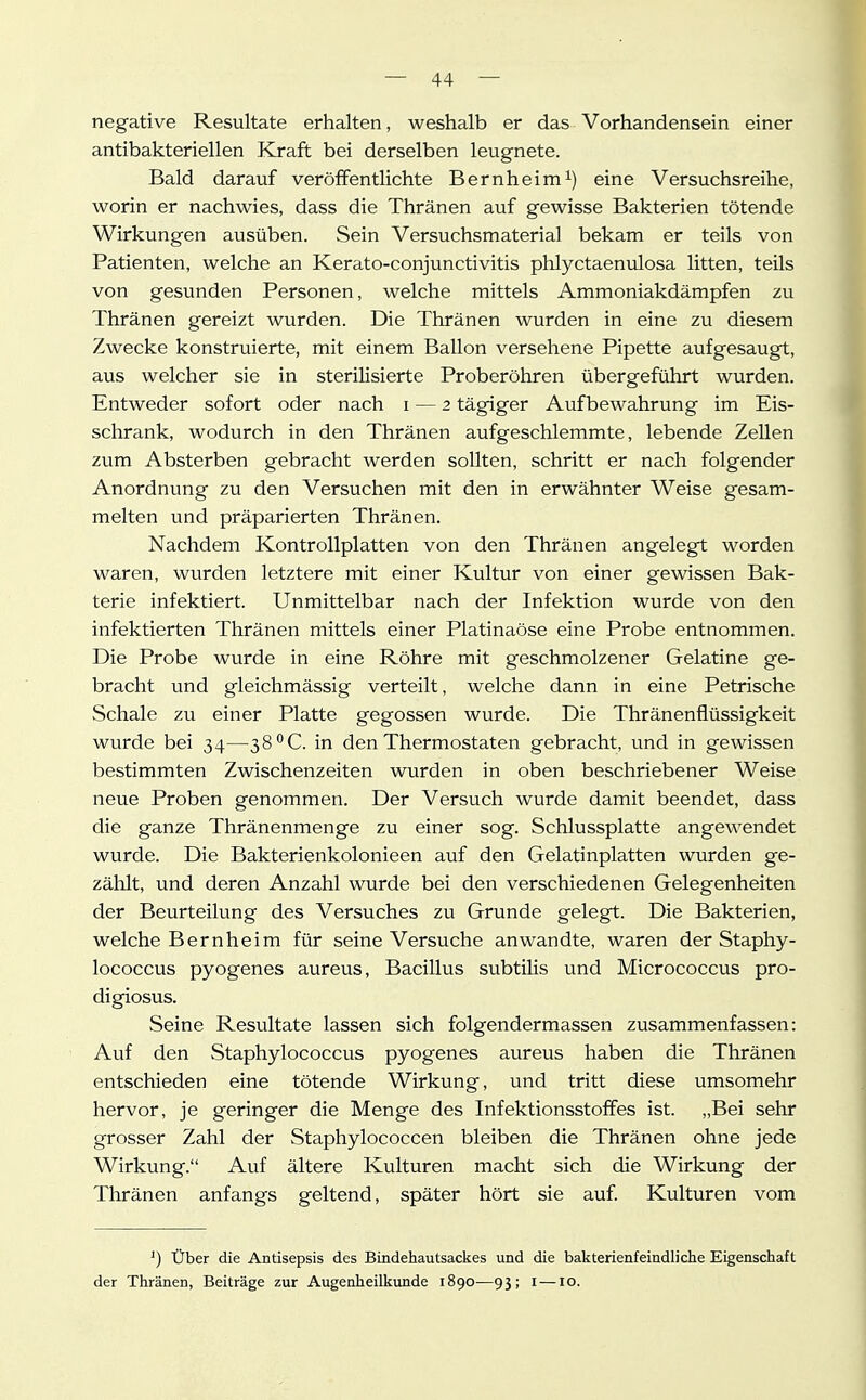 negative Resultate erhalten, weshalb er das Vorhandensein einer antibakteriellen Kj-aft bei derselben leugnete. Bald darauf veröffentlichte Bernheimeine Versuchsreihe, worin er nachwies, dass die Thränen auf gewisse Bakterien tötende Wirkungen ausüben. Sein Versuchsmaterial bekam er teils von Patienten, welche an Kerato-conjunctivitis phlyctaenulosa litten, teils von gesunden Personen, welche mittels Ammoniakdämpfen zu Thränen gereizt wurden. Die Thränen wurden in eine zu diesem Zwecke konstruierte, mit einem Ballon versehene Pipette aufgesaugt, aus welcher sie in sterilisierte Proberöhren übergeführt wurden. Entweder sofort oder nach i — 2 tägiger Aufbewahrung im Eis- schrank, wodurch in den Thränen aufgeschlemmte, lebende Zellen zum Absterben gebracht werden sollten, schritt er nach folgender Anordnung zu den Versuchen mit den in erwähnter Weise gesam- melten und präparierten Thränen. Nachdem Kontrollplatten von den Thränen angelegt worden waren, wurden letztere mit einer Kultur von einer gewissen Bak- terie infektiert. Unmittelbar nach der Infektion wurde von den infektierten Thränen mittels einer Piatinaöse eine Probe entnommen. Die Probe wurde in eine Röhre mit geschmolzener Gelatine ge- bracht und gleichmässig verteilt, welche dann in eine Petrische Schale zu einer Platte gegossen wurde. Die Thränenfiüssigkeit wurde bei 34—38 C. in den Thermostaten gebracht, und in gewissen bestimmten Zwischenzeiten wurden in oben beschriebener Weise neue Proben genommen. Der Versuch wurde damit beendet, dass die ganze Thränenmenge zu einer sog. Schlussplatte angewendet wurde. Die Bakterienkolonieen auf den Gelatinplatten wurden ge- zählt, und deren Anzahl wurde bei den verschiedenen Gelegenheiten der Beurteilung des Versuches zu Grunde gelegt. Die Bakterien, welche Bernheim für seine Versuche anwandte, waren der Staphy- lococcus pyogenes aureus, Bacillus subtiUs und Micrococcus pro- digiosus. Seine Resultate lassen sich folgendermassen zusammenfassen: Auf den Staphylococcus pyogenes aureus haben die Thränen entschieden eine tötende Wirkung, und tritt diese umsomehr hervor, je geringer die Menge des Infektionsstoffes ist. „Bei sehr grosser Zahl der Staphylococcen bleiben die Thränen ohne jede Wirkung. Auf ältere Kulturen macht sich die Wirkung der Thränen anfangs geltend, später hört sie auf Kulturen vom Über die Antisepsis des Bindehautsackes und die bakterienfeindliche Eigenschaft der Thränen, Beiträge zur Augenheilkunde 1890—93; i —10.