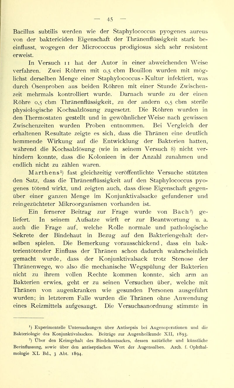 Bacillus subtilis werden wie der Staphylococcus pyogen es aureus von der baktericiden Eigenschaft der Thränenflüssigkeit stark be- einflusst, wogegen der Micrococcus prodigiosus sich sehr resistent erweist. In Versuch 11 hat der Autor in einer abweichenden Weise verfahren. Zwei Röhren mit 0,5 cbm Bouillon wurden mit m(')g-- lichst derselben Menge einer Staphylococcus - Kultur infektiert, was durch üsenproben aus beiden Röhren mit einer Stunde Zwischen- zeit mehrmals kontrolliert wurde. Darnach wurde zu der einen Röhre 0,5 cbm Thränenflüssigkeit, zu der andern 0,5 cbm sterile physiologische Kochsalzlösung zugesetzt. Die Röhren wurden in den Thermostaten gestellt und in gewöhnlicher Weise nach gewissen Zwischenzeiten wurden Proben entnommen. Bei Vergleich der erhaltenen Resultate zeigte es sich, dass die Thränen eine deutlich hemmende Wirkung auf die Entwicklung der Bakterien hatten, während die Kochsalzlösung (wie in seinem Versuch 8) nicht ver- hindern konnte, dass die Kolonieen in der Anzahl zunahmen und endlich nicht zu zählen waren. Marthens 1) fast gleichzeitig veröffentlichte Versuche .stützten den Satz, dass die Thränenflüssigkeit auf den Staphylococcus pyo- genes tötend wirkt, und zeigten auch, dass diese Eigenschaft gegen- über einer ganzen Menge im Konjunktivalsacke gefundener und rein gezüchteter Mikroorganismen vorhanden ist. Ein fernerer Beitrag zur Frage wurde von Bach-) ge- liefert. In seinem Aufsatze wirft er zur Beantwortung u. a. auch die Frage auf, welche Rolle normale und pathologische Sekrete der Bindehaut in Bezug auf den Bakteriengehalt der- selben spielen. Die Bemerkung vorausschickend, dass ein bak- terientötender Einfluss der Thränen schon dadurch wahrscheinlich gemacht wurde, dass der Konjunktivalsack trotz Stenose der Thränenwege, wo also die mechanische Wegspülung der Bakterien nicht zu ihrem vollen Rechte kommen konnte, sich arm an Bakterien erwies, geht er zu seinen Versuchen über, welche mit Thränen von augenkranken wie gesunden Personen ausgeführt wurden; in letzterem Falle wurden die Thränen ohne Anwendung eines Reizmittels aufgesaugt. Die Versuchsanordnung stimmte in ') Experimentelle Untersuchungen über Antisepsis bei Augenoperationen und die Bakteriologie des Konjunktivalsackes. Beiträge zur Augenheilkunde XII, 1893. -) Über den Keimgehalt des Bindehautsackes, dessen natürliche und künstliche Beeinflussung, sowie über den antiseptischen Wert der Augensalben. Arch. f. Ophthal- mologie XL Bd., 3 Abt. 1894.