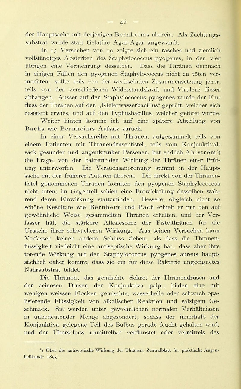 der Hauptsache mit derjenigen Bernheims überein. Als Züchtungs- substrat wurde statt Gelatine Agar-Agar angewandt. In 15 Versuchen von ig zeigte sich ein rasches und ziemlich vollständiges Absterben des Staphylococcus pyogenes, in den vier übrigen eine Vermehrung desselben. Dass die Thränen demnach in einigen Fällen den pyogenen Staphylococcus nicht zu töten ver- mochten, sollte teils von der wechselnden Zusammensetzung jener, teils von der verschiedenen Widerstandskraft und Virulenz dieser abhängen. Ausser auf den Staphylococcus pyogenes wurde der Ein- fluss der Thränen auf den ,,Kielerwasserbacillus geprüft, welcher sich resistent erwies, und auf den Typhusbacillus, welcher getötet wurde. Weiter hinten komme ich auf eine spätere Abteilung von Bachs wie Bernheims Aufsatz zurück. In einer Versuchsreihe mit Thränen, aufgesammelt teils von einem Patienten mit Thränendrüsenfistel, teils vom Konjunktival- sack gesunder und augenkranker Personen, hat endlich Ahlström die Frage, von der baktericiden Wirkung der Thränen einer Prüf- ung unterworfen. Die Versuchsanordnung stimmt in der Haupt- sache mit der früherer Autoren überein. Die direkt von der Thränen- fistel genommenen Thränen konnten den pyogenen Staphylococcus nicht töten; im Gegenteil schien eine Entwickelung desselben wäh- rend deren Einwirkung stattzufinden. Bessere, obgleich nicht so schöne Resultate wie Bern heim und Bach erhielt er mit den auf gewöhnliche Weise gesammelten Thränen erhalten, und der Ver- fasser hält die stärkere Alkalescenz der Fistelthränen für die Ursache ihrer schwächeren Wirkung. Aus seinen Versuchen kann Verfasser keinen andern Schluss ziehen, als dass die Thränen- flüssigkeit vielleicht eine antiseptische Wirkung hat, dass aber ihre tötende Wirkung auf den Staphylococcus pyogenes aureus haupt- sächlich daher kommt, dass sie ein für diese Bakterie ungeeignetes Nährsubstrat bildet. Die Thränen, das gemischte Sekret der Thränendrüsen und der acinösen Drüsen der Konjunktiva palp., bilden eine mit wenigen weissen Flocken gemischte, wasserhelle oder schwach opa- lisierende Flüssigkeit von alkalischer Reaktion und salzigem Ge- schmack. Sie werden unter gewöhnlichen normalen Verhältnissen in unbedeutender Menge abgesondert, sodass der innerhalb der Konjunktiva gelegene Teil des Bulbus gerade feucht gehalten wird, und der Überschuss unmittelbar verdunstet oder vermittels des ^) über die antiseptische Wirkung der Thränen, Zentralblatt für praktische Augen- heilkunde 1895.