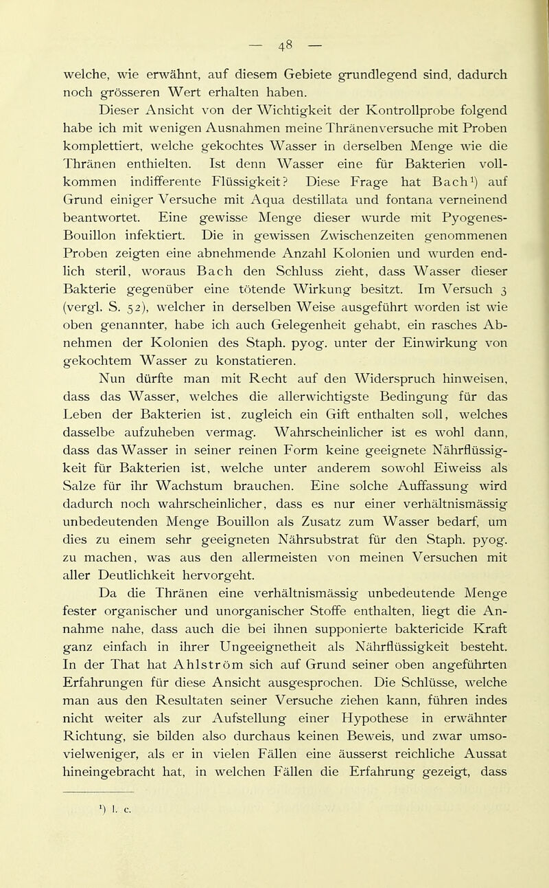 welche, wie erwähnt, auf diesem Gebiete grundlegend sind, dadurch noch grösseren Wert erhalten haben. Dieser Ansicht von der Wichtigkeit der Kontrollprobe folgend habe ich mit wenigen Ausnahmen meine Thränenversuche mit Proben komplettiert, welche gekochtes Wasser in derselben Menge wie die Thränen enthielten. Ist denn Wasser eine für Bakterien voll- kommen indifferente Flüssigkeit? Diese Frage hat Bach^) auf Grund einiger Versuche mit Aqua destillata und fontana verneinend beantwortet. Eine gewisse Menge dieser wurde mit Pyogenes- Bouillon infektiert. Die in gewissen Zwischenzeiten genommenen Proben zeigten eine abnehmende Anzahl Kolonien und wurden end- lich steril, woraus Bach den Schluss zieht, dass Wasser dieser Bakterie gegenüber eine tötende Wirkung besitzt. Im Versuch 3 (vergl. S. 52), welcher in derselben Weise ausgeführt worden ist wie oben genannter, habe ich auch Gelegenheit gehabt, ein rasches Ab- nehmen der Kolonien des Staph. pyog. unter der Einwirkung von gekochtem Wasser zu konstatieren. Nun dürfte man mit Recht auf den Widerspruch hinweisen, dass das Wasser, welches die allerwichtigste Bedingung für das Leben der Bakterien ist, zugleich ein Gift enthalten soll, welches dasselbe aufzuheben vermag. Wahrscheinlicher ist es wohl dann, dass das Wasser in seiner reinen Form keine geeignete Nährflüssig- keit für Bakterien ist, welche unter anderem sowohl Eiweiss als Salze für ihr Wachstum brauchen. Eine solche Auffassung wird dadurch noch wahrscheinlicher, dass es nur einer verhältnismässig unbedeutenden Menge Bouillon als Zusatz zum Wasser bedarf, um dies zu einem sehr geeigneten Nährsubstrat für den Staph. pyog. zu machen, was aus den allermeisten von meinen Versuchen mit aller Deutlichkeit hervorgeht. Da die Thränen eine verhältnismässig unbedeutende Menge fester organischer und unorganischer Stoffe enthalten, liegt die An- nahme nahe, dass auch die bei ihnen supponierte baktericide Kraft ganz einfach in ihrer Ungeeignetheit als Nährflüssigkeit besteht. In der That hat Ahlström sich auf Grund seiner oben angeführten Erfahrungen für diese Ansicht ausgesprochen. Die Schlüsse, welche man aus den Resultaten seiner Versuche ziehen kann, führen indes nicht weiter als zur Aufstellung einer Hypothese in erwähnter Richtung, sie bilden also durchaus keinen Beweis, und zwar umso- vielweniger, als er in vielen Fällen eine äusserst reichliche Aussat hineingebracht hat, in welchen Fällen die Erfahrung gezeigt, dass