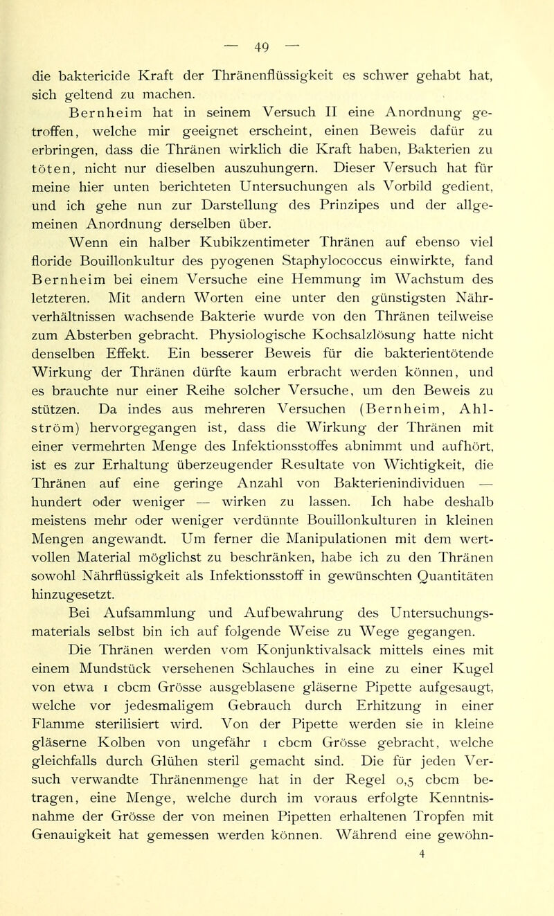 die baktericide Kraft der Thränenflüssigkeit es schwer gehabt hat, sich geltend zu machen. Bernheim hat in seinem Versuch II eine Anordnung ge- troffen, welche mir geeignet erscheint, einen Beweis dafür zu erbringen, dass die Thränen wirklich die Kraft haben, Bakterien zu töten, nicht nur dieselben auszuhungern. Dieser Versuch hat für meine hier unten berichteten Untersuchungen als Vorbild gedient, und ich gehe nun zur Darstellung des Prinzipes und der allge- meinen Anordnung derselben über. Wenn ein halber Kubikzentimeter Thränen auf ebenso viel floride Bouillonkultur des pyogenen Staphylococcus einwirkte, fand Bernheim bei einem Versuche eine Hemmung im Wachstum des letzteren. Mit andern Worten eine unter den günstigsten Nähr- verhältnissen wachsende Bakterie wurde von den Thränen teilweise zum Absterben gebracht. Physiologische Kochsalzlösung hatte nicht denselben Effekt. Ein besserer Beweis für die bakterientötende Wirkung der Thränen dürfte kaum erbracht werden können, und es brauchte nur einer Reihe solcher Versuche, um den Beweis zu stützen. Da indes aus mehreren Versuchen (Bernheim, Ahl- ström) hervorgegangen ist, dass die Wirkung der Thränen mit einer vermehrten Menge des Infektionsstoffes abnimmt und aufhört, ist es zur Erhaltung überzeugender Resultate von Wichtigkeit, die Thränen auf eine geringe Anzahl von Bakterienindividuen — hundert oder weniger — wirken zu lassen. Ich habe deshalb meistens mehr oder weniger verdünnte Bouillonkulturen in kleinen Mengen angewandt. Um ferner die Manipulationen mit dem wert- vollen Material möglichst zu beschränken, habe ich zu den Thränen sowohl Nährflüssigkeit als Infektionsstoff in gewünschten Quantitäten hinzugesetzt. Bei Aufsammlung und Aufbewahrung des Untersuchungs- materials selbst bin ich auf folgende Weise zu Wege gegangen. Die Thränen werden vom Konjunkti\'alsack mittels eines mit einem Mundstück versehenen Schlauches in eine zu einer Kugel von etwa i cbcm Grösse ausgeblasene gläserne Pipette aufgesaugt, welche vor jedesmaligem Gebrauch durch Erhitzung in einer Flamme sterilisiert wird. Von der Pipette werden sie in kleine gläserne Kolben von ungefähr i cbcm Grösse gebracht, welche gleichfalls durch Glühen steril gemacht sind. Die für jeden Ver- such verwandte Thränenmenge hat in der Regel 0,5 cbcm be- tragen, eine Menge, welche durch im voraus erfolgte Kenntnis- nahme der Grösse der von meinen Pipetten erhaltenen Tropfen mit Genauigkeit hat gemessen werden können. Während eine gewöhn- 4