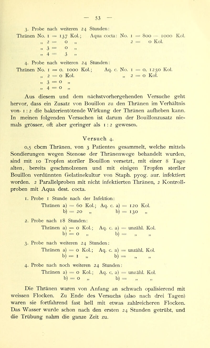 3. Probe nach weiteren 2 4 Stunden: Thränen No. i = 137 Kol.; Aqua cocta: No. 1 = 800 — 1000 Kol. „2=0,, 2=0 Kol. „ 3 = o » 4 = 3 4. Probe nach weiteren 24 Stunden: Thränen No. i = o. 1000 Kol.; Aq. c. No. i = o. 1250 Kol. „ 2=0 Kol. „ 2 = 0 Kol. „3=0  »4 = 0 „ Aus diesem und dem nächst vorher gehenden Versuche geht hervor, dass ein Zusatz von Bouillon zu den Thränen im Verhältnis von- I : 2 die bakterientötende Wirkung der Thränen aufheben kann. In meinen folgenden Versuchen ist darum der Bouillonzusatz nie- mals grösser, oft aber geringer als i : 2 gewesen. Versuch 4. 0. 5 cbcm Thränen, von 3 Patienten gesammelt, welche mittels Sondierungen wegen Stenose der Thränenwege behandelt wurden, sind mit 10 Tropfen steriler Bouillon versetzt, mit einer 8 Tage alten, bereits geschmolzenen und mit einigen Tropfen steriler Bouillon verdünnten Gelatinekultur von Staph. pyog. aur. infektiert worden. 2 Parallelproben mit nicht infektierten Thränen, 2 Kontroll- proben mit Aqua dest. cocta. 1. Probe I Stunde nach der Infektion: Thränen a) = 60 Kol.; Aq. c. a) = 120 Kol. b) = 20 „ b) = 130 „ 2. Probe nach 18 Stunden: Thränen a) = o Kol.; Aq. c. a) = unzähl. Kol. b) = o „ b) = „ 3. Probe nach weiteren 2 4 Stunden: Thränen a) = o Kol.; Aq. c. a) = unzähl. Kol. b) = I „ b) = 4. Probe nach noch weiteren 24 Stunden: Thränen a) = o Kol.; Aq. c. a) = unzähl. Kol. b) = o „ b) = „ Die Thränen waren von Anfang an schwach opalisierend mit weissen Flocken. Zu Ende des Versuchs (also nach drei Tagen) waren sie fortfahrend fast hell mit etwas zahlreicheren Flocken. Das Wasser wurde schon nach den ersten 24 Stunden getrübt, und die Trübung nahm die ganze Zeit zu.