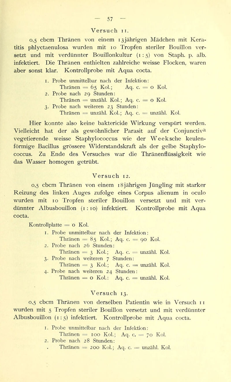 Versuch 11. 0,5 cbcm Thränen von einem 13jährigen Mädchen mit Kera- titis phlyctaenulosa wurden mit 10 Tropfen steriler Bouillon ver- setzt und mit verdünnter Bouillonkultur (i : 5) von Staph. p. alb. infektiert. Die Thränen enthielten zahlreiche weisse Flocken, waren aber sonst klar. Kontrollprobe mit Aqua cocta. 1. Probe unmittelbar nach der Infektion: Thränen = 65 Kol.; Aq. c. = o Kol. 2. Probe nach 29 Stunden: Thränen = unzähl. Kol.; Aq. c. = o Kol. 3. Probe nach weiteren 23 Stunden: Thränen = unzähl. Kol.; Aq. c. = unzähl. Kol. Hier konnte also keine baktericide Wirkung verspürt werden. Vielleicht hat der als gewöhnlicher Parasit auf der Conjunctiv^i vegetierende weisse Staphylococcus wie der Weeksche keulen- förmige Bacillus grössere Widerstandskraft als der gelbe Staphylo- coccus. Zu Ende des Versuches war die Thränenflüssigkeit wie das Wasser homogen getrübt. Versuch 12. 0,5 cbcm Thränen von einem 18jährigen Jüngling mit starker Reizung des linken Auges zufolge eines Corpus alienum in oculo wurden mit 10 Tropfen steriler Bouillon versetzt und mit ver- dünnter Albusbouillon (i : 10) infektiert. Kontrollprobe mit Aqua cocta. Kontrollplatte = o Kol. 1. Probe unmittelbar nach der Infektion: Thränen = 85 Kol.; Aq. c. = 90 Kol. 2. Probe nach 26 Stunden: Thränen = 3 Kol; Aq. c. = unzähl. Kol. 3. Probe nach weiteren 7 Stunden: Thränen = 3 Kol.; Aq. c. = unzähl. Kol. 4. Probe nach weiteren 24 Stunden: Thränen = o Kol.: Aq. c. = unzähl. Kol. Versuch 13. 0,5 cbcm Thränen von derselben Patientin wie in Versuch 11 wurden mit 5 Tropfen steriler Bouillon versetzt und mit verdünnter Albusbouillon (1:5) infektiert. Kontrollprobe mit Aqua cocta. 1. Probe unmittelbar nach der Infektion; Thränen = 100 Kol.; Aq. c. = 70 Kol. 2. Probe nach 28 Stunden: Thränen = 200 Kol; Aq. c. = unzähl. Kol.