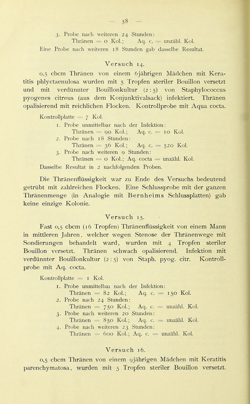 3- Probe nach weiteren 24 Stunden: Thränen = o Kol.; Aq. c. = unzähl. Kol. Eine Probe nach weiteren 18 Stunden gab dasselbe Resultat. Versuch 14. 0,5 cbcm Thränen von einem 6jährigen Mädchen mit Kera- titis phlyctaenulosa wurden mit 5 Tropfen steriler Bouillon versetzt und mit verdünnter Bouillonkultur (2 :5) von Staphylococcus pyogenes citreus (aus dem Konjunktivalsack) infektiert. Thränen opalisierend mit reichlichen Flocken. Kontrollprobe mit Aqua cocta. Kontrollplatte = 7 Kol. 1. Probe unmittelbar nach der Infektion; Thränen = go Kol; Aq. c. == 10 Kol. 2. Probe nach 18 Stunden: Thränen = 56 Kol.; Aq. c. = 520 Kol. 3. Probe nach weiteren 9 Stunden: Thränen = o Kol; Aq. cocta = unzähl. Kol. Dasselbe Resultat in 2 nachfolgenden Proben. Die Thränenflüssigkeit war zu Ende des Versuchs bedeutend getrübt mit zahlreichen Flocken. Eine Schlussprobe mit der ganzen Thränenmenge (in Analogie mit Bernheims Schlussplatten) gab keine einzige Kolonie. Versuch 15. Fast 0,5 cbcm (16 Tropfen) Thränenflüssigkeit von einem Mann in mittleren Jahren, welcher wegen Stenose der Thränenwege mit Sondierungen behandelt ward, wurden mit 4 Tropfen steriler Bouillon versetzt. Thränen schwach opalisierend. Infektion mit verdünnter Bouillonkultur (2 :5) von Staph. pyog. citr. Kontroll- probe mit Aq. cocta. Kontrollplatte = i Kol. 1. Probe unmittelbar nach der Infektion: Thränen = 82 Kol.; Aq. c. = 150 Kol. 2. Probe nach 24 Stunden: Thränen = 750 Kol.; Aq. c. = unzähl. Kol. 3. Probe nach weiteren 20 Stunden: Thränen = 850 Kol.; Aq. c. = unzähl. Kol. 4. Probe nach weiteren 23 Stunden: Thränen = 600 Kol; Aq. c. = unzähl. Kol. Versuch 16. 0,5 cbcm Thränen von einem gjährigen Mädchen mit Keratitis parenchymatosa, wurden mit 5 Tropfen steriler Bouillon versetzt.