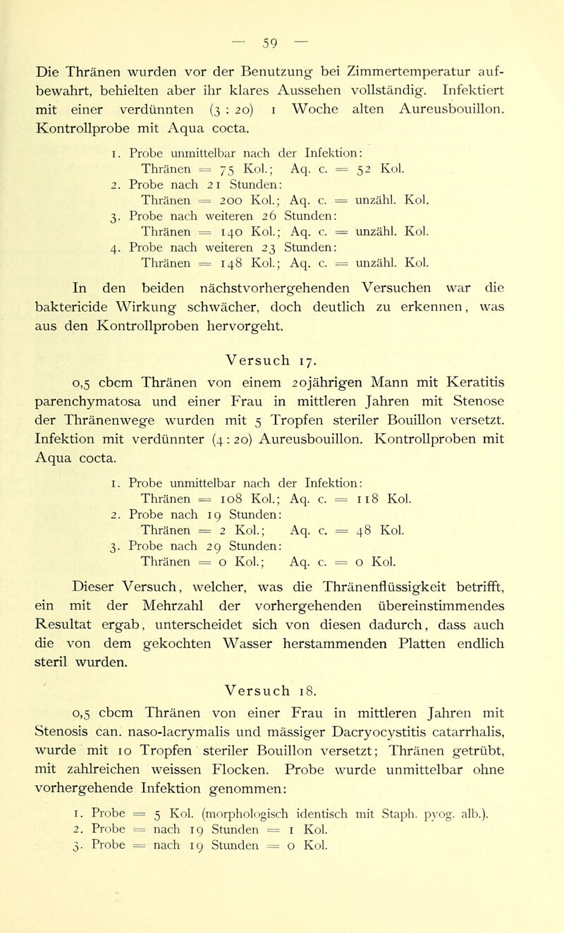 Die Thränen wurden vor der Benutzung bei Zimmertemperatur ciuf- bewahrt, behielten aber ihr klares Aussehen vollständig'. Infektiert mit einer verdünnten (3 : 20) i Woche alten Aureusbouillon. Kontrollprobe mit Aqua cocta. 1. Probe umnittelbar nach der Infektion: Thränen = 75 Kol; Aq. c. = 52 Kol. 2. Probe nach 21 Stunden: Thränen = 200 Kol.; Aq. c. = unzähl. Kol. 3. Probe nach weiteren 26 Stunden: Thränen = 140 Kol; Aq. c. = unzähl. Kol. 4. Probe nach weiteren 23 Stunden: Thränen = 148 Kol.; Aq. c. = unzähl. Kol. In den beiden nächstvorhergehenden Versuchen war die baktericide Wirkung schwächer, doch deutlich zu erkennen, was aus den Kontrollproben hervorgeht. Versuch 17. 0,5 cbcm Thränen von einem 20jährigen Mann mit Keratitis parenchymatosa und einer Frau in mittleren Jahren mit Stenose der Thränenwege wurden mit 5 Tropfen steriler Bouillon versetzt. Infektion mit verdünnter (4:20) Aureusbouillon. Kontrollproben mit Aqua cocta. 1. Probe unmittelbar nach der Infektion: Thränen = 108 Kol.; Aq. c. = 118 Kol. 2. Probe nach 19 Stunden: Thränen = 2 Kol.; Aq. c. = 48 Kol. 3. Probe nach 29 Stunden: Thränen = o Kol.; Aq. c. = o Kol. Dieser Versuch, welcher, was die Thränenflüssigkeit betrifft, ein mit der Mehrzahl der vorhergehenden übereinstimmendes Resultat ergab, unterscheidet sich von diesen dadurch, dass auch die von dem gekochten Wasser herstammenden Platten endlich steril wurden. Versuch 18. 0. 5 cbcm Thränen von einer Frau in mittleren Jahren mit Stenosis can. naso-lacrymalis und mässiger Dacryocystitis catarrhalis, wurde mit 10 Tropfen steriler Bouillon versetzt; Thränen getrübt, mit zahlreichen weissen Flocken. Probe wurde unmittelbar ohne vorhergehende Infektion genommen: 1. Probe = 5 Kol. (morphologisch identisch mit Staph. p\'0g. alb.). 2. Probe = nach 19 Stunden = i Kol. 3. Probe = nach 19 Stimden = o Kol.