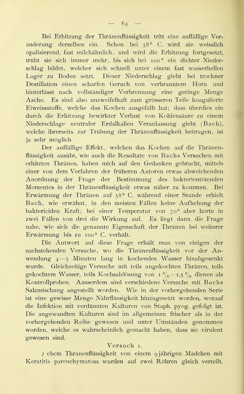 Bei Erhitzung der Thränenflüssigkeit tritt eine auffällige Ver- änderung derselben ein. Schon bei 58 C. wird sie - weisslich opalisierend; fast milchähnlich, und wird die Erhitzung fortgesetzt, trübt sie sich immer mehr, bis sich bei 100 ein dichter Nieder- schlag bildet, welcher sich schnell unter einem fast wasserhellen Lager zu Boden setzt. Dieser Niederschlag giebt bei trockner Destillation einen scharfen Geruch von verbranntem Horn und hinterlässt nach vollständiger Verbrennung eine geringe Menge Asche. Es sind also unzweifelhaft zum grösseren Teile koagulierte Eiweissstoffe, welche das Kochen ausgefällt hat; dass überdies ein durch die Erhitzung bewirkter Verlust von Kohlensäure zu einem Niederschlage neutraler Erdalkalien Veranlassung giebt (Bach), welche ihrerseits zur Trübung der Thränenflüssigkeit beitragen, ist ja sehr mögHch. Der auffällige Effekt, welchen das Kochen auf die Thränen- flüssigkeit ausübt, wie auch die Resultate von Bachs Versuchen mit erhitzten Thränen, haben mich auf den Gedanken gebracht, mittels einer von dem Verfahren der früheren Autoren etwas abweichenden Anordnung der Frage der Bestimmung des bakterientötenden Momentes in der Thränenflüssigkeit etwas näher zu kommen. Bei Erwärmung der Thränen auf 58° C. während einer Stunde erhielt Bach, wie erwähnt, in den meisten Fällen keine Aufhebung der baktericiden Kraft; bei einer Temperatur von 70° aber hörte in zwei Fällen von drei die Wirkung auf. Es liegt dann die Frage nahe, wie sich die genannte Eigenschaft der Thränen bei weiterer Erwärmung bis zu loo'^ C. verhält. Die Antwort auf diese Frage erhält man von einigen der nachstehenden Versuche, wo die Thränenflüssigkeit vor der An- wendung 4—5 Minuten lang in kochendes Wasser hinabgesenkt wurde. Gleichzeitige Versuche mit teils ungekochten Thränen, teils gekochtem Wasser, teils Kochsalzlösung von i /q— i ,5 % dienen als Kontrollproben. Ausserdem sind verschiedene Versuche mit Bachs Salzmischung angestellt worden. Wie in der vorhergehenden Serie ist eine gewisse Menge Nährflüssigkeit hinzugesetzt worden, worauf die Infektion mit verdünnten Kulturen von Staph. pyog. gefolgt ist. Die angewandten Kulturen sind im allgemeinen frischer als in der vorhergehenden Reihe gewesen und unter Umständen genommen worden, welche es wahrscheinlich gemacht haben, dass sie virulent gewesen sind. Versuch i. 2 cbcm Thränenflüssigkeit von einem g jährigen Mädchen mit Keratitis parenchymatosa wurden auf zwei Röhren gleich verteilt.