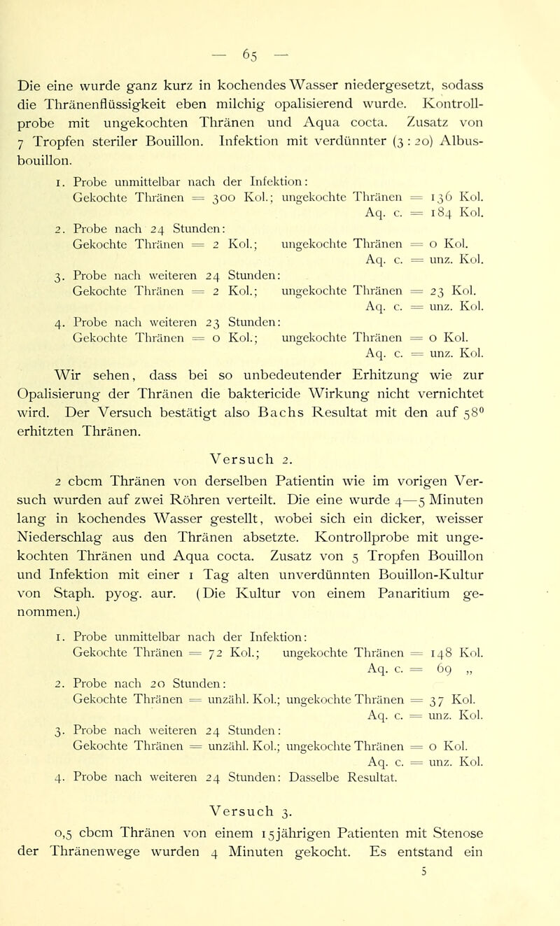 Die eine wurde ganz kurz in kochendes Wasser niedergesetzt, sodass die Tliränenflüssigkeit eben milchig opaHsierend wurde. Kontroll- probe mit ungekochten Tliränen und Aqua cocta. Zusatz von 7 Tropfen steriler Bouillon. Infektion mit verdünnter (3 : 20) Albus- bouillon. 1. Probe unmittelbar nach der Lifektion: Gekochte Thränen = 300 Kol.; ungekochte Thränen = 136 Kol. Aq. c. = 184 Kol. 2. Probe nach 24 Stunden: Gekochte Thränen = 2 Kol; ungekoclite Thränen = o Kol. Aq. c. = unz. Kol. 3. Probe nach weiteren 24 Stunden: Gekochte Thränen = 2 Kol.; ungekochte Thränen = 23 Kol. Aq. c. = unz. Kol. 4. Probe nach weiteren 23 Stunden: Gekochte Thränen = o Kol.; ungekochte Thränen = o Kol. Aq. c. = unz. Kol. Wir sehen, dass bei so unbedeutender Erhitzung wie zur Opalisierung der Thränen die baktericide Wirkung nicht vernichtet wird. Der Versuch bestätigt also Bachs Resultat mit den auf 58 erhitzten Thränen. Versuch 2. 2 cbcm Thränen von derselben Patientin wie im vorigen Ver- such wurden auf zwei Röhren verteilt. Die eine wurde 4—5 Minuten lang in kochendes Wasser gestellt, wobei sich ein dicker, weisser Niederschlag aus den Thränen absetzte. Kontrollprobe mit unge- kochten Thränen und Aqua cocta. Zusatz von 5 Tropfen Bouillon und Infektion mit einer i Tag alten unverdünnten Bouillon-Kultur von Staph. pyog. aur. (Die Kultur von einem Panaritium ge- nommen.) 1. Probe unmittelbar nach der Infektion: Gekochte Thränen = 72 Kol.; ungekochte Thränen = 148 Kol. Aq. c. = 6g ,, 2. Probe nach 20 Stunden: Gekochte Thränen = unzähl. Kol; ungekochte Thränen = 37 Kol. Aq. c. = unz. Kol. 3. Probe nach weiteren 24 Stunden: Gekochte Thränen = unzähl. Kol.; ungekochte Thränen = o Kol. Aq. c. = unz. Kol. 4. Probe nach weiteren 24 Stunden: Dasselbe Resultat. Versuch 3. 0,5 cbcm Thränen von einem 15jährigen Patienten mit Stenose der Thränenwege wurden 4 Minuten gekocht. Es entstand ein S