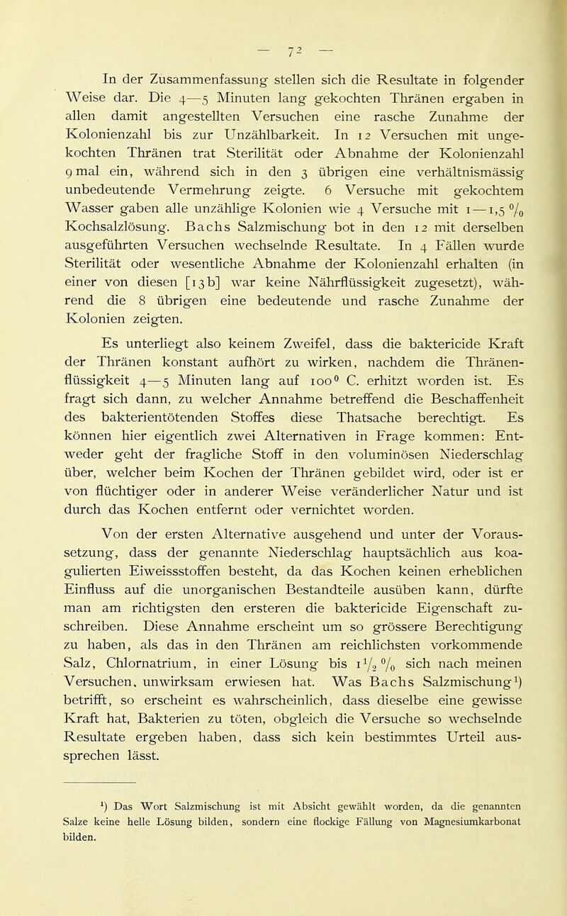 — 12 — In der Zusammenfassung- stellen sich die Resultate in folgender Weise dar. Die 4—5 Minuten lang gekochten Thränen ergaben in allen damit angestellten Versuchen eine rasche Zunahme der Kolonienzahl bis zur Unzählbarkeit. In 12 Versuchen mit unge- kochten Thränen trat Sterilität oder Abnahme der Kolonienzahl 9 mal ein, während sich in den 3 übrigen eine verhältnismässig unbedeutende Vermehrung zeigte. 6 Versuche mit gekochtem Wasser gaben alle unzählige Kolonien wie 4 Versuche mit i —1,5 % Kochsalzlösung. Bachs Salzmischung bot in den 12 mit derselben ausgeführten Versuchen wechselnde Resultate. In 4 Fällen wurde Sterilität oder wesentliche Abnahme der Kolonienzahl erhalten (in einer von diesen [13b] war keine Nährflüssigkeit zugesetzt), wäh- rend die 8 übrigen eine bedeutende und rasche Zunahme der Kolonien zeigten. Es unterliegt also keinem Zweifel, dass die baktericide Kraft der Thränen konstant aufhört zu wirken, nachdem die Thränen- flüssigkeit 4—5 Minuten lang auf 100° C. erhitzt worden ist. Es fragt sich dann, zu welcher Annahme betreffend die Beschaffenheit des bakterientötenden Stoffes diese Thatsache berechtigt. Es können hier eigentlich zwei Alternativen in Frage kommen: Ent- weder geht der fragliche Stoff in den voluminösen Niederschlag über, welcher beim Kochen der Thränen gebildet wird, oder ist er von flüchtiger oder in anderer Weise veränderlicher Natur und ist durch das Kochen entfernt oder vernichtet worden. Von der ersten Alternative ausgehend und unter der Voraus- setzung, dass der genannte Niederschlag hauptsächlich aus koa- gulierten Eiweissstoffen besteht, da das Kochen keinen erheblichen Einfluss auf die unorganischen Bestandteile ausüben kann, dürfte man am richtigsten den ersteren die baktericide Eigenschaft zu- schreiben. Diese Annahme erscheint um so grössere Berechtigung zu haben, als das in den Thränen am reichlichsten vorkommende Salz, Chlornatrium, in einer Lösung bis 172^/0 sich nach meinen Versuchen, unwirksam erwiesen hat. Was Bachs Salzmischung betrifft, so erscheint es wahrscheinlich, dass dieselbe eine gewisse Kraft hat, Bakterien zu töten, obgleich die Versuche so wechselnde Resultate ergeben haben, dass sich kein bestimmtes Urteil aus- sprechen lässt. Das Wort Salzmischung ist mit Absicht gewählt worden, da die genannten Salze keine helle Lösung bilden, sondern eine flockige Fälhmg von Magnesiumkarbonat bilden.