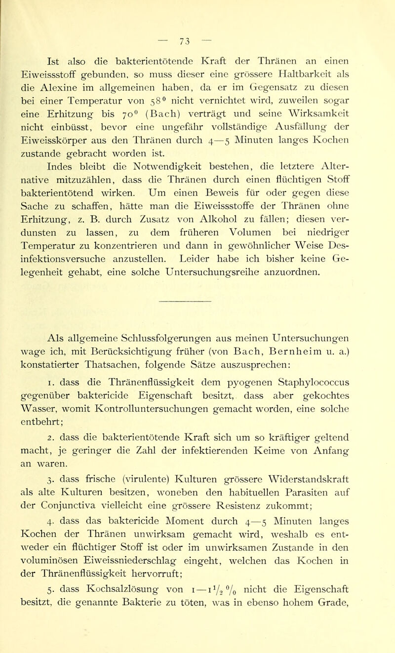 Ist also die bakterientötendc Kraft der Thränen an einen EiweissstofF gebunden, so muss dieser eine grössere Haltbarkeit als die Alexine im allgemeinen haben, da er im Gegensatz zu diesen bei einer Temperatur von 58 nicht \'crnichtet wird, zuweilen sogiir eine Erhitzung bis 70 (Bach) verträgt und seine Wirksamkeit nicht einbüsst, bevor eine ungefähr vollständige Ausfällung der Eiweisskörper aus den Thränen durch 4—5 Minuten langes Kochen zustande gebracht worden ist. Indes bleibt die Notwendigkeit bestehen, die letztere Alter- native mitzuzählen, dass die Thränen durch einen flüchtig'en Stoff bakterientötend wirken. Um einen Beweis für oder gegen diese Sache zu schaffen, hätte man die Eiweissstoffe der Thränen ohne Erhitzung, z. B. durch Zusatz von Alkohol zu fällen; diesen ver- dunsten zu lassen, zu dem früheren Volumen bei niedriger Temperatur zu konzentrieren und dann in gewöhnlicher Weise Des- infektionsversuche anzustellen. Leider habe ich bisher keine Ge- legenheit gehabt, eine solche Untersuchungsreihe anzuordnen. Als allgemeine Schlussfolgerungen aus meinen Untersuchungen wage ich, mit Berücksichtigung früher (von Bach, Bernheim u. a.) konstatierter Thatsachen, folgende Sätze auszusprechen: 1. dass die Thränenflüssigkeit dem pyogenen Staphylococcus gegenüber baktericide Eigenschaft besitzt, dass aber gekochtes Wasser, womit Kontrolluntersuchungen gemacht worden, eine solche entbehrt; 2. dass die bakterientötende Kraft sich um so kräftiger geltend macht, je geringer die Zahl der infektierenden Keime von Anfang an waren. 3. dass frische (virulente) Kulturen grössere Widerstandskraft als alte Kulturen besitzen, woneben den habituellen Parasiten auf der Conjunctiva vielleicht eine grössere Resistenz zukommt; 4. dass das baktericide Moment durch 4—5 Minuten langes Kochen der Thränen unwirksam gemacht wird, weshalb es ent- weder ein flüchtiger Stoff ist oder im unwirksamen Zustande in den voluminösen Eiweissniederschlag eingeht, welchen das Kochen in der Thränenflüssigkeit hervorruft; 5. dass Kochsalzlösung von i — 1V2V0 Glicht die Eigenschaft besitzt, die genannte Bakterie zu töten, was in ebenso hohem Grade,