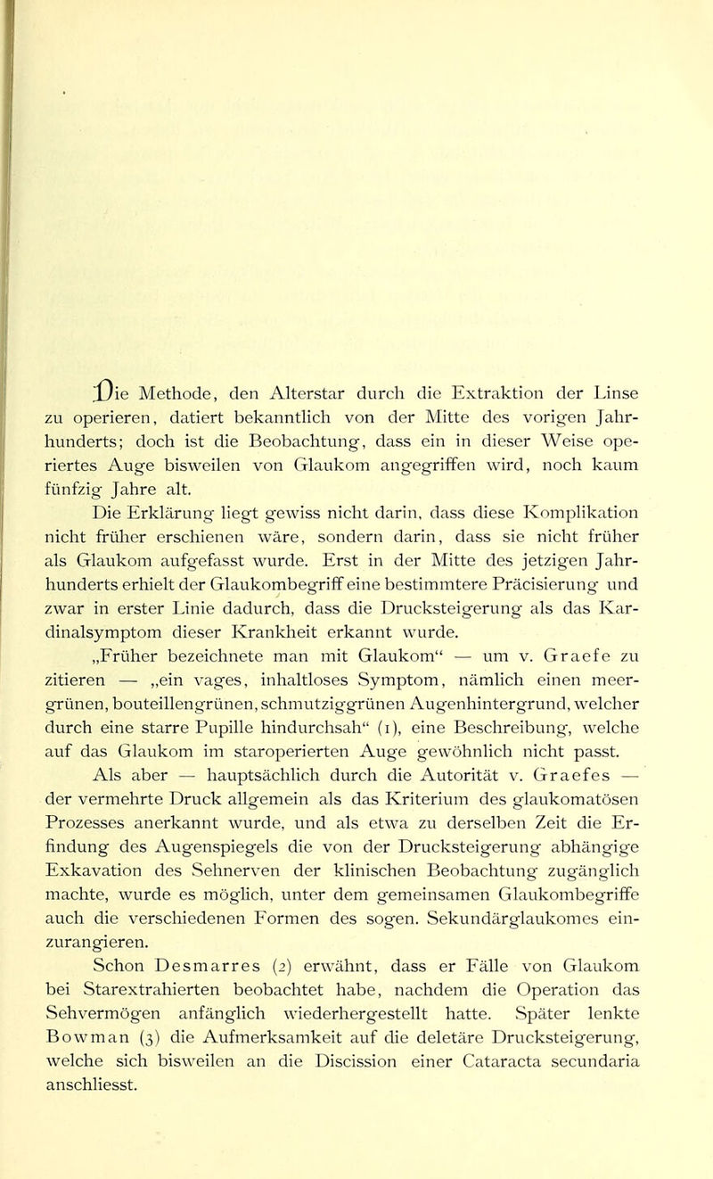 j3ie Methode, den Alterstar durch die Extraktion der Linse zu operieren, datiert bekanntlich von der Mitte des vorigen Jahr- hunderts; doch ist die Beobachtung, dass ein in dieser Weise ope- riertes Auge bisweilen von Glaukom angegriffen wird, noch kaum fünfzig Jahre alt. Die Erklärung liegt gewiss nicht darin, dass diese Komplikation nicht früher erschienen wäre, sondern darin, dass sie nicht früher als Glaukom aufgefasst wurde. Erst in der Mitte des jetzigen Jahr- hunderts erhielt der Glaukombegriff eine bestimmtere Präcisierung und zwar in erster Linie dadurch, dass die Drucksteigerung als das Kar- dinalsymptom dieser Krankheit erkannt wurde. „Früher bezeichnete man mit Glaukom — um v. Graefe zu zitieren — „ein vages, inhaltloses Symptom, nämlich einen meer- grünen, bouteillengrünen, schmutziggrünen Augenhintergrund, welcher durch eine starre Pupille hindurchsah (i), eine Beschreibung-, welche auf das Glaukom im staroperierten Auge gewöhnlich nicht passt. Als aber — hauptsächlich durch die Autorität v. Graefes — der vermehrte Druck allgemein als das Kriterium des glaukomatösen Prozesses anerkannt wurde, und als etwa zu derselben Zeit die Er- findung des Augenspiegels die von der Drucksteigerung abhängige Exkavation des Sehnerven der klinischen Beobachtung zugänglich machte, wurde es möglich, unter dem gemeinsamen Glaukombegriffe auch die verschiedenen Formen des sogen. Sekundärglaukomes ein- zurangieren. Schon Desmarres (2) erwähnt, dass er Fälle von Glaukom bei Starextrahierten beobachtet habe, nachdem die Operation das Sehvermögen anfänglich wiederhergestellt hatte. Später lenkte Bowman (3) die Aufmerksamkeit auf die deletäre Drucksteigerung, welche sich bisweilen an die Discission einer Cataracta secundaria anschliesst.