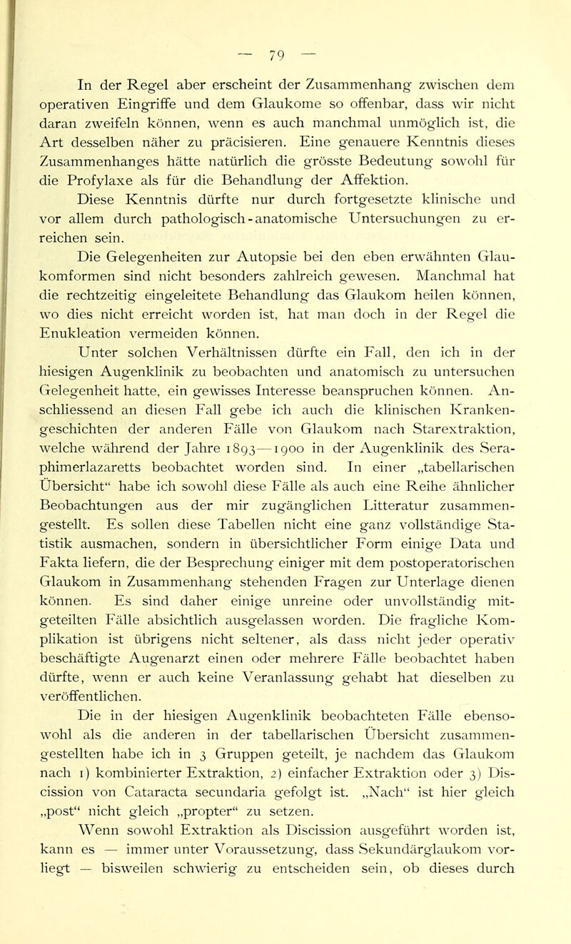 In der Regel aber erscheint der Zusammenhang zwischen dem operativen Eingriffe und dem Glaukome so offenbar, dass wir nicht daran zweifeln können, wenn es auch manchmal unmöglich ist, die Art desselben näher zu präcisieren. Eine genauere Kenntnis dieses Zusammenhanges hätte natürlich die grösste Bedeutung sowohl für die Profylaxe als für die Behandlung der Affektion. Diese Kenntnis dürfte nur durch fortgesetzte klinische und vor allem durch pathologisch - anatomische Untersuchungen zu er- reichen sein. Die Gelegenheiten zur Autopsie bei den eben erwähnten Glau- komformen sind nicht besonders zahlreich gewesen. Manchmal hat die rechtzeitig eingeleitete Behandlung das Glaukom heilen können, wo dies nicht erreicht worden ist, hat man doch in der Regel die Enukleation vermeiden können. Unter solchen Verhältnissen dürfte ein Fall, den ich in der hiesigen Augenklinik zu beobachten und anatomisch zu untersuchen Gelegenheit hatte, ein gewisses Interesse beanspruchen können. An- schliessend an diesen Fall gebe ich auch die klinischen Kranken- geschichten der anderen Fälle von Glaukom nach Starextraktion, welche während der Jahre 1893—igoo in der Augenklinik des Sera- phimerlazaretts beobachtet worden sind. In einer „tabellarischen Ubersicht habe ich sowohl diese Fälle als auch eine Reihe ähnlicher Beobachtungen aus der mir zugänglichen Litteratur zusammen- gestellt. Es sollen diese Tabellen nicht eine ganz vollständige Sta- tistik ausmachen, sondern in übersichtlicher Form einige Data und Fakta liefern, die der Besprechung einiger mit dem postoperatorischen Glaukom in Zusammenhang stehenden Fragen zur Unterlage dienen können. Es sind daher einige unreine oder unvollständig mit- geteilten Fälle absichtlich ausgelassen worden. Die fragliche Kom- plikation ist übrigens nicht seltener, als dass nicht jeder operativ beschäftigte Augenarzt einen oder mehrere Fälle beobachtet haben dürfte, wenn er auch keine Veranlassung gehabt hat dieselben zu veröffentlichen. Die in der hiesigen Augenklinik beobachteten Fälle ebenso- wohl als die anderen in der tabellarischen Übersicht zusammen- gestellten habe ich in 3 Gruppen geteilt, je nachdem das Glaukom nach i) kombinierter Extraktion, 2) einfacher Extraktion oder 3) Dis- cission von Cataracta secundaria gefolgt ist. „Nach ist hier gleich „post nicht gleich „propter zu setzen. Wenn sowohl Extraktion als Discission ausgeführt worden ist, kann es — immer unter Vorau-ssetzung, dass Sekundärglaukom vor- liegt — bisweilen schwierig zu entscheiden sein, ob dieses durch