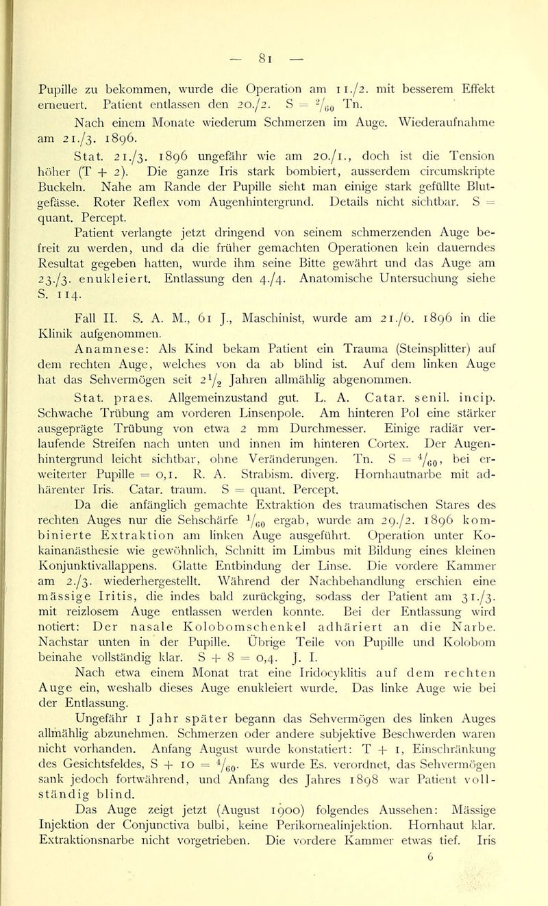 Pupille zu bekommen, wurde die Operation am 11./2. mit besserem Effekt erneuert. Patient entlassen den 20./2. S = -/yo Tn. Nach einem Monate wiederum Schmerzen im Auge. Wiederaufnahme am 21./3. i8g6. Stat. 21./3. 1896 ungefähr wie am 20./1., doch ist die Tension hr)her (T + 2). Die ganze Iris stark bombiert, ausserdem circumskripte Buckeln. Nahe am Rande der Pupille sieht man einige stark gefüllte Blut- gefässe. Roter Reflex vom Augenhintergrund. Details nicht sichtbar. S = quant. Percept. Patient verlangte jetzt dringend von seinem schmerzenden Auge be- freit zu werden, und da die früher gemachten Operationen kein dauerndes Resultat gegeben hatten, wurde ihm seine Bitte gewährt und das Auge am 23./3. enukleiert. Entlassung den 4-/4. Anatomische Untersuchung siehe S. 114. Fall IL S. A. M., 61 J., Maschinist, wurde am 21./0. 1896 in die Klinik aufgenommen. Anamnese: Als Kind bekam Patient ein Trauma (Steinsplitter) auf dem rechten Auge, welches von da ab blind ist. Auf dem linken Auge hat das Sehvermögen seit 2^2 Jahren allmählig abgenommen. Stat. praes. Allgemeinzustand gut. L. A. Catar. senil, incip. Schwache Trübung am vorderen Linsenpole. Am hinteren Pol eine stärker ausgeprägte Trübung von etwa 2 mm Durchmesser. Einige radiär ver- laufende Streifen nach unten und innen im hinteren Cortex. Der Augen- hintergrund leicht sichtbar, ohne Veränderungen. Tn. S = YeO' weiterter Pupille = 0,1. R. A. Strabism. diverg. Hornhautnarbe mit ad- härenter Iris. Catar. träum. S = quant. Percept. Da die anfänglich gemachte Extraktion des traumatischen Stares des rechten Auges nur die Sehschärfe Y«o ergab, wurde am 29./2. 1896 kom- binierte Extraktion am linken Auge ausgeführt. Operation unter Ko- kainanästhesie wie gewöhnlich. Schnitt im Limbus mit Bildung eines kleinen Konjunktivallappens. Glatte Entbindung der Linse. Die vordere Kammer am 2./3. wiederhergestellt. Während der Nachbehandlung erschien eine massige Iritis, die indes bald zurückging, sodass der Patient am 31./3. mit reizlosem Auge entlassen werden konnte. Bei der Entlassung wird notiert: Der nasale Kolobomschenkel adhäriert an die Narbe. Nachstar unten in der Pupille. Übrige Teile von Pupille und Kolobom beinahe \'ollständig klar. S + 8 = 0,4. J. I. Nach etwa einem Monat trat eine Iridoc3'klitis auf dem rechten Auge ein, weshalb dieses Auge enukleiert wurde. Das linke Auge wie bei der Entlassung. Ungefähr i Jahr später begann das Sehvermögen des linken Auges allmählig abzunehmen. Schmerzen oder andere subjektive Beschwerden waren nicht vorhanden. Anfang August wurde konstatiert: T + i, Einschränkung des Gesichtsfeldes, S + 10 = Yuo- -^^ wurde Es. verordnet, das Seh\'ermögen sank jedoch fortwährend, und Anfang des Jahres 1898 war Patient voll- ständig blind. Das Auge zeigt jetzt (August 1900) folgendes Aussehen: Massige Injektion der Conjunctiva bulbi, keine Perikomealinjektion. Hornhaut klar. E.xtraktionsnarbe nicht vorgetrieben. Die vordere Kammer etwas tief. Iris 6