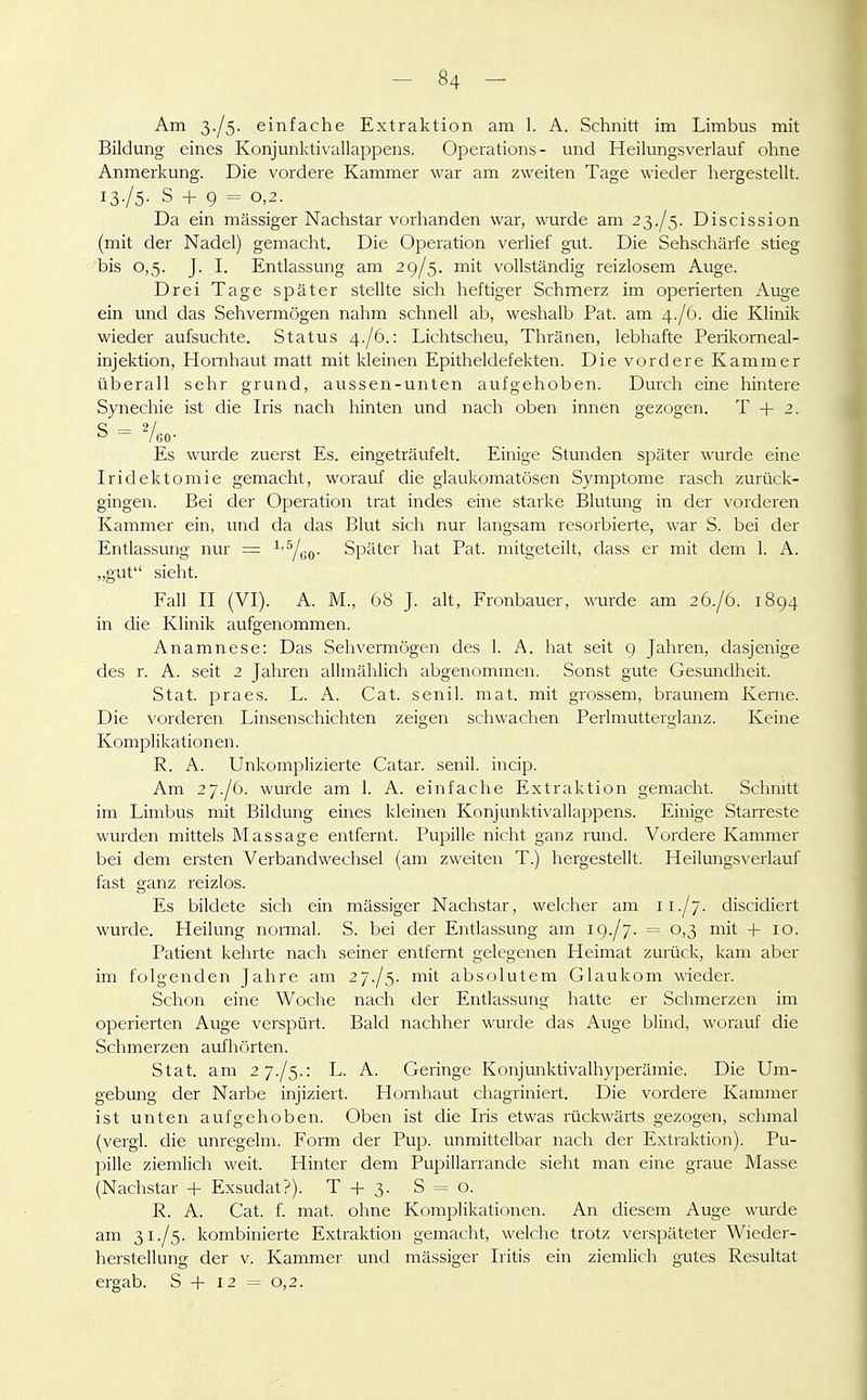 Am 3./5. einfache Extraktion am 1. A. Schnitt im Limbus mit Bildung eines Konjunktivallappens. Operations- und Heilungsverlauf ohne Anmerkung. Die vordere Kammer war am zweiten Tage wieder hergestellt. 13./5. S + 9 = 0,2. Da ein mässiger Nachstar vorhanden war, wurde am 2^,./^. Discission (mit der Nadel) gemacht. Die Operation verlief gut. Die Sehschärfe stieg bis 0,5. J. I. Entlassung am 29/5. mit vollständig reizlosem Auge. Drei Tage später stellte sich heftiger Schmerz im operierten Auge ein und das Sehvermögen nahm schnell ab, weshalb Pat. am 4./6. die Klinik wieder aufsuchte. Status 4./6.: Lichtscheu, Thränen, lebhafte Perikorneal- injektion, Hornhaut matt mit kleinen Epitheldefekten. Die vordere Kammer überall sehr grund, aussen-unten aufgehoben. Durch eine hintere Synechie ist die Iris nach hinten und nach oben innen gezogen. T + 2. Es wurde zuerst Es. eingeträufelt. Einige Stunden später mirde eine Iridektomie gemacht, worauf die glaukomatösen S)'mptome rasch zurück- gingen. Bei der Operation trat indes eine starke Blutung in der vorderen Kammer ein, und da das Blut sich nur langsam resorbierte, war S. bei der Entlassung nur = -^'Yeo- Später hat Pat. mitgeteilt, dass er mit dem 1. A. „gut sieht. Fall II (VI). A. M., 68 J. alt, Fronbauer, wurde am 26./6. 1894 in die Klinik aufgenommen. Anamnese: Das Sehvermögen des 1. A. hat seit 9 Jahren, dasjenige des r. A. seit 2 Jahren allmählich abgenommen. Sonst gute Gesundheit. Stat. praes. L. A. Cat. senil, mat. mit grossem, bi-aunem Kerne. Die vorderen Linsenschichten zeigen schwachen Perlmutterglanz. Keine Komplikationen. R. A. Unkomplizierte Catar. senil, incip. Am 27./6. wurde am 1. A. einfache Extraktion gemacht. Schnitt im Limbus mit Bildung eines kleinen Konjunktivallappens. Einige Starreste wurden mittels Massage entfernt. Pupille nicht ganz rund. Vordere Kammer bei dem ersten Verbandwechsel (am zweiten T.) hergestellt. Heilungs\-erlauf fast ganz reizlos. Es bildete sich ein mässiger Nachstar, welcher am 11./j. discidiert wurde. Heilung normal. S. bei der Entlassung am 19./7. = 0,3 mit +10. Patient kehrte nach seiner entfernt gelegenen Heimat zurück, kam aber im folgenden Jahre am 27-/5. mit absolutem Glaukom wieder. Schon eine Woche nach der Entlassung hatte er Schmerzen im operierten Auge verspürt. Bald nachher wurde das Auge blind, worauf die Schmerzen aufhörten. Stat. am zy./^.i L. A. Geringe Konjunktivalhyperämie. Die Um- gebung der Narbe injiziert. Hornhaut chagriniert. Die vordere Kammer ist unten aufgehoben. Oben ist die Iris etwas rückwärts gezogen, schmal (vergl. die uni'egelm. Form der Pup. unmittelbar nach der Extraktion). Pu- pille ziemlich weit. Hinter dem Pupillarrande sieht man eine graue Masse (Nachstar + Exsudat?). T + 3. S = o. R. A. Cat. f. mat. ohne Komplikationen. An diesem Auge wurde am 31./5. kombinierte Extraktion gemacht, welche trotz verspäteter Wieder- herstellung der V. Kammer und mässiger Iritis ein ziemlich gutes Resultat ergab. S + 12 = 0,2.