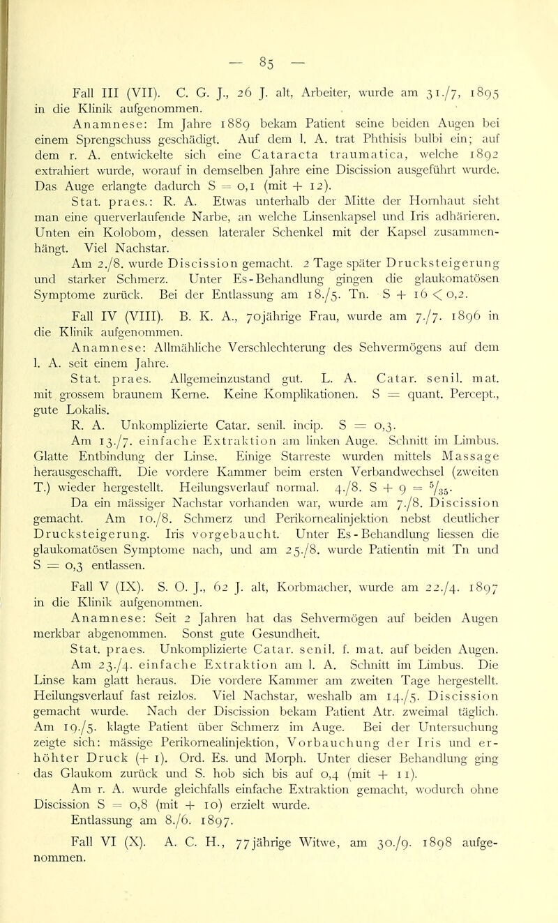 Fall III (VII). C. G. J., 26 J. alt, Arbeiter, wurde am 31./7, 1805 in die Klinik aufgenommen. Anamnese: Im Jahre 1889 bekam Patient seine beiden Augen bei einem Sprengschuss geschädigt. Auf dem 1. A. trat Phthisis bulbi ein; auf dem r. A. entwickelte sich eine Cataracta traumatica, welche 1892 extrahiert wurde, worauf in demselben Jahre eine Discission ausgeführt wurde. Das Auge erlangte dadurch S = 0,1 (mit + 12). Stat. praes.: R. A. Etwas unterhalb der Mitte der Hornhaut sieht man eine querverlaufende Narbe, an welche Linsenkapsel und Iris adh;iricren. Unten ein Kolobom, dessen lateraler Schenkel mit der Kapsel zusammen- hängt. Viel Nachstar. Am 2./8. wurde Discission gemacht. 2 Tage später Drucksteigerung und starker Schmerz. Unter Es-Behandlung gingen die glaukomatösen Symptome zurück. Bei der Entlassung am 18./5. Tn. S + iö<o,2. Fall IV (VIII). B. K. A., 70jährige Frau, wurde am ;./;. 1896 in die Klinik aufgenommen. Anamnese: Allmähliche Verschlechterung des Sehvermögens auf dem 1. A. seit einem Jahre. Stat. praes. Allgemeinzustand gut. L. A. Catar. senil, mat. mit grossem braunem Kerne. Keine Komplikationen. S = quant. Percept., gute Lokalis. R. A. Unkomplizierte Catar. senil, incip. S = 0,3. Am 13./7. einfache Extraktion am linken Auge. Schnitt im Limbus. Glatte Entbindung der Linse. Einige Starreste wurden mittels Massage herausgeschafft. Die vordere Kammer beim ersten Verbandwechsel (zweiten T.) wieder hergestellt. Heilungsverlauf normal. 4-/8. S + 9 = ^35- Da ein massiger Nachstar vorhanden war, wurde am 7-/8. Discission gemacht. Am 10./8. Schmerz imd Perikornealinjektion nebst deutlicher Drucksteigerung. Iris vorgebaucht. Unter Es - Behandlung Hessen die glauliomatösen Symptome nach, und am 2 5./8. wurde Patientin mit Tn und S = 0,3 entlassen. Fall V (IX). S. O. J., 62 J. alt, Korbmacher, wurde am 22./4. 1897 in die Klinik aufgenommen. Anamnese: Seit 2 Jahren hat das Sehvermögen auf beiden Augen merkbar abgenommen. Sonst gute Gesundheit. Stat. praes. Unkomplizierte Catar. senil, f. mat. auf beiden Augen. Am 23./4. einfache Extraktion am 1. A. Schnitt im Limbus. Die Linse kam glatt heraus. Die vordere Kammer am zweiten Tage hergestellt. Heilungsverlauf fast reizlos. Viel Nachstar, weshalb am 14./5. Discission gemacht wurde. Nach der Discission bekam Patient Atr. zweimal täglich. Am 19./5. klagte Patient über Schmerz im Auge. Bei der Untersuchung zeigte sich: massige Perikornealinjektion, Vorbauchung der Iris und er- höhter Druck (+ i). Ord. Es. und Morph. Unter dieser Behandlung ging das Glaukom zurück und S. hob sich bis auf 0,4 (mit + 11). Am r. A. wurde gleichfalls einfache Extraktion gemacht, wodurch ohne Discission S = 0,8 (mit + 10) erzielt wurde. Entlassung am 8./6. 1897. Fall VI (X). A. C. H., 77jährige Witwe, am 30./9. 1898 aufge- nommen.