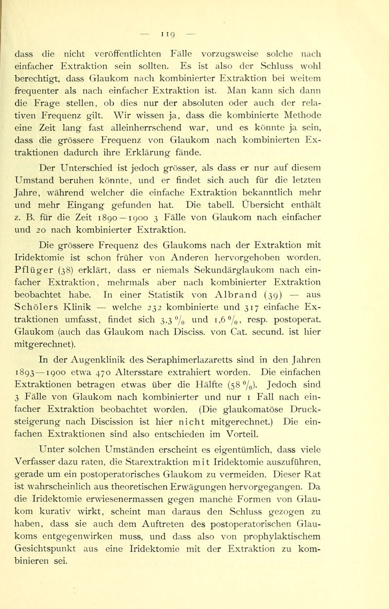 — I ig — dass die nicht vcröfFentlichten Fälle vorzugsweise solche nach einfacher Extraktion sein sollten. Es ist also der Schluss wohl berechtigt, dass Glaukom nach kombinierter Extraktion bei weitem frequenter als nach einfacher Extraktion ist. Man kann sich dann die Frage stellen, ob dies nur der absoluten oder auch der rela- tiven Frequenz gilt. Wir wissen ja, dass die kombinierte Methode eine Zeit lang fast alleinherrschend war, und es könnte ja sein, dass die grössere Frequenz von Glaukom nach kombinierten Ex- traktionen dadurch ihre Erklärung fände. Der Unterschied ist jedoch grösser, als dass er nur auf diesem Umstand beruhen könnte, und er findet sich auch für die letzten Jahre, während welcher die einfache Extraktion bekanntlich mehr und mehr Eingang gefunden hat. Die tabell. Übersicht enthält z. B. für die Zeit 1890 —1900 3 Fälle von Glaukom nach einfacher und 20 nach kombinierter Extraktion. Die grössere Frequenz des Glaukoms nach der Extraktion mit Iridektomie ist schon früher von Anderen hervorgehoben worden. Pflüg er (38) erklärt, dass er niemals Sekundärglaukom nach ein- facher Extraktion, melirmals aber nach kombinierter Extraktion beobachtet habe. In einer Statistik von Albrand (39) — aus Schölers Klinik — welche 232 kombinierte und 317 einfache Ex- traktionen umfasst, findet sich 3,3% ^^^^ i-ö^/q, resp. postoperat. Glaukom (auch das Glaukom nach Disciss. von Cat. secund. ist hier mitgerechnet). In der Augenklinik des Seraphimerlazaretts sind in den Jahren 1893 —1900 etwa 470 Altersstare extrahiert worden. Die einfachen Extraktionen betragen etwas über die Hälfte (58 /o)- Jedoch sind 3 Fälle von Glaukom nach kombinierter und nur i Fall nach ein- facher Extraktion beobachtet worden. (Die glaukomatöse Druck- steigerung nach Discission ist hier nicht mitgerechnet.) Die ein- fachen Extraktionen sind also entschieden im Vorteil. Unter solchen Umständen erscheint es eigentümlich, dass viele Verfasser dazu raten, die Starextraktion mit Iridektomie auszuführen, gerade um ein postoperatorisches Glaukom zu vermeiden. Dieser Rat ist wahrscheinlich aus theoretischen Erwägungen hervorgegangen. Da die Iridektomie erwiesenermassen gegen manche Formen von Glau- kom kurativ wirkt, scheint man daraus den Schluss gezogen zu haben, dass sie auch dem Auftreten des postoperatorischen Glau- koms entgegenwirken muss, und dass also von prophylaktischem Gesichtspunkt aus eine Iridektomie mit der Extraktion zu kom- binieren sei.