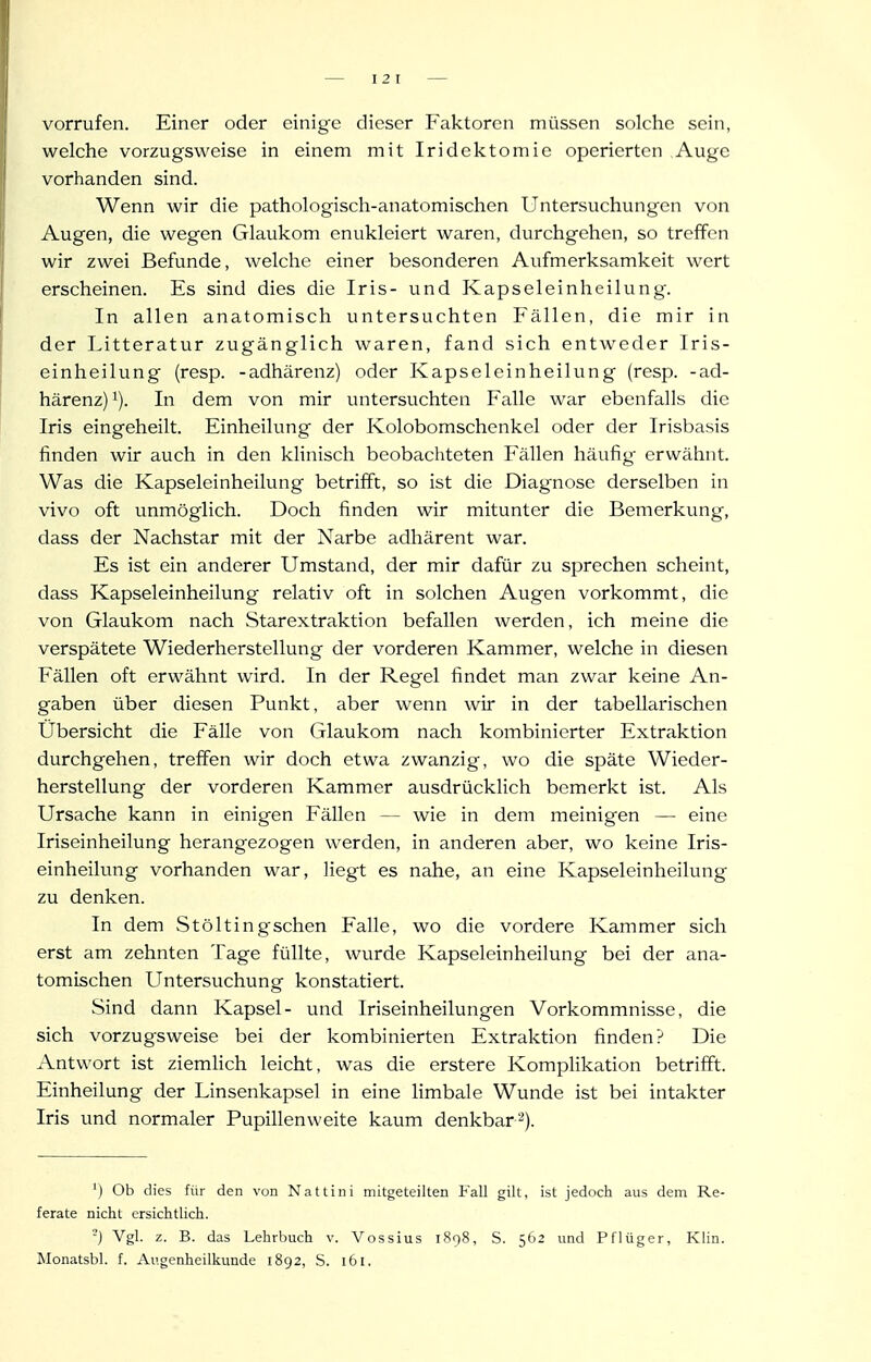 vorrufen. Einer oder einige dieser Faktoren müssen solche sein, welche vorzugsweise in einem mit Iridektomie operierten Auge vorhanden sind. Wenn wir die pathologisch-anatomischen Untersuchungen von Augen, die wegen Glaukom enukleiert waren, durchgehen, so treffen wir zwei Befunde, welche einer besonderen Aufmerksamkeit wert erscheinen. Es sind dies die Iris- und Kapseleinheilung. In allen anatomisch untersuchten Fällen, die mir in der Litteratur zugänglich waren, fand sich entweder Iris- einheilung (resp. -adhärenz) oder Kapseleinheilung (resp. -ad- härenz)!). In dem von mir untersuchten Falle war ebenfalls die Iris eingeheilt. Einheilung der Kolobomschenkel oder der Irisbasis finden wir auch in den klinisch beobachteten Fällen häufig erwähnt. Was die Kapseleinheilung betrifft, so ist die Diagnose derselben in vivo oft unmöglich. Doch finden wir mitunter die Bemerkung, dass der Nachstar mit der Narbe adhärent war. Es ist ein anderer Umstand, der mir dafür zu sprechen scheint, dass Kapseleinheilung relativ oft in solchen Augen vorkommt, die von Glaukom nach Starextraktion befallen werden, ich meine die verspätete Wiederherstellung der vorderen Kammer, welche in diesen Fällen oft erwähnt wird. In der Regel findet man zwar keine An- gaben über diesen Punkt, aber wenn wir in der tabellarischen Übersicht die Fälle von Glaukom nach kombinierter Extraktion durchgehen, treffen wir doch etwa zwanzig, wo die späte Wieder- herstellung der vorderen Kammer ausdrückhch bemerkt ist. Als Ursache kann in einigen Fällen — wie in dem meinigen — eine Iriseinheilung herangezogen werden, in anderen aber, wo keine Iris- einheilung vorhanden war, liegt es nahe, an eine Kapseleinheilung zu denken. In dem Stöltingschen Falle, wo die vordere Kammer sich erst am zehnten Tage füllte, wurde Kapseleinheilung bei der ana- tomischen Untersuchung konstatiert. Sind dann Kapsel- und Iriseinheilungen Vorkommnisse, die sich vorzugsweise bei der kombinierten Extraktion finden? Die Antwort ist ziemlich leicht, was die erstere Komplikation betrifft. Einheilung der Linsenkapsel in eine limbale Wunde ist bei intakter Iris und normaler Pupillenweite kaum denkbar'^). ') Ob dies für den von Nattini mitgeteilten Fall gilt, ist jedoch aus dem Re- ferate nicht ersichtlich. '-) Vgl. z. B. das Lehrbuch v. Vossius 1898, S. 562 und Pflüger, Klin. Monatsbl. f. Augenheilkunde 1892, S. 161.