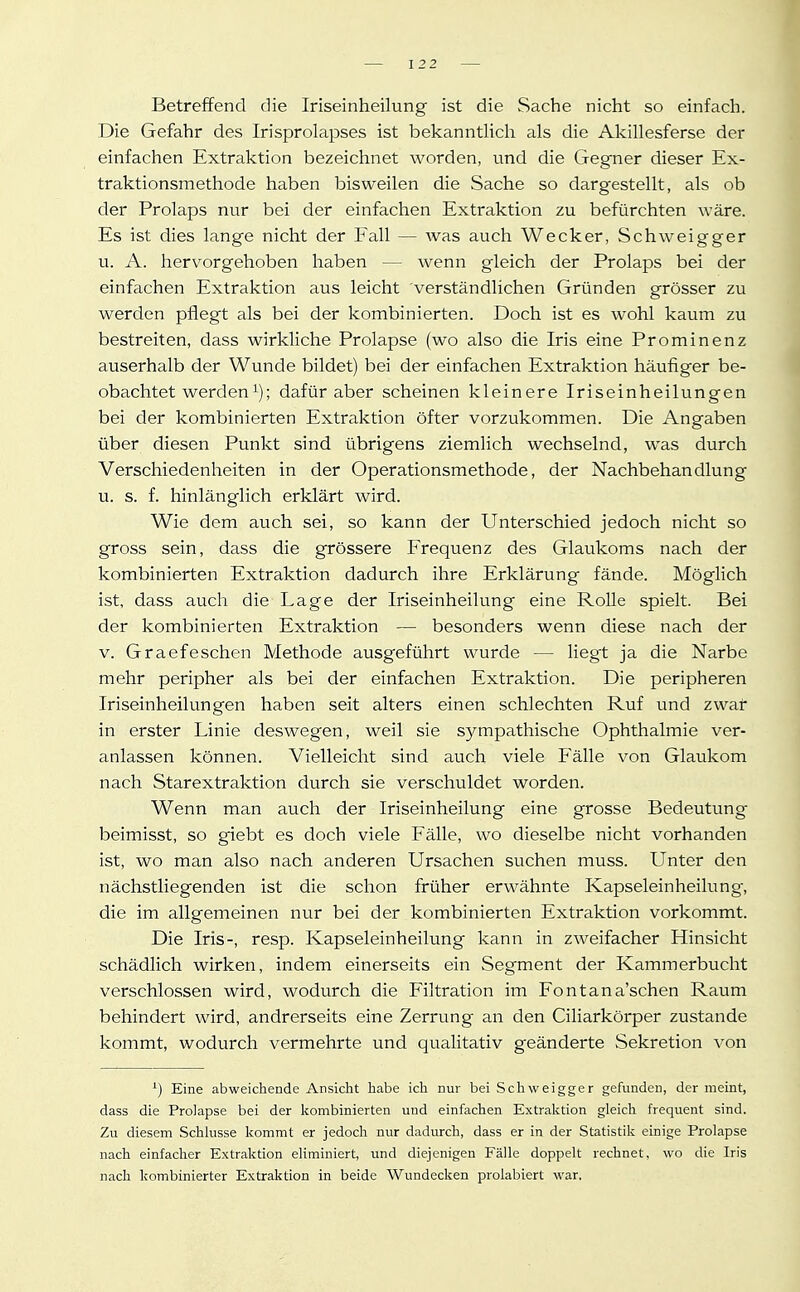 Betreffend die Iriseinheilung ist die Sache nicht so einfach. Die Gefahr des Irisprolapses ist bekanntHch als die Akillesferse der einfachen Extraktion bezeichnet worden, und die Gegner dieser Ex- traktionsmethode haben bisweilen die Sache so dargestellt, als ob der Prolaps nur bei der einfachen Extraktion zu befürchten wäre. Es ist dies lange nicht der Fall — was auch Wecker, Schweigger u. A. hervorgehoben haben — wenn gleich der Prolaps bei der einfachen Extraktion aus leicht verständlichen Gründen grösser zu werden pflegt als bei der kombinierten. Doch ist es wohl kaum zu bestreiten, dass wirkliche Prolapse (wo also die Iris eine Prominenz auserhalb der Wunde bildet) bei der einfachen Extraktion häufiger be- obachtet werden^); dafür aber scheinen kleinere Iriseinheilungen bei der kombinierten Extraktion öfter vorzukommen. Die Angaben über diesen Punkt sind übrigens ziemlich wechselnd, was durch Verschiedenheiten in der Operationsmethode, der Nachbehandlung u. s. f. hinlänglich erklärt wird. Wie dem auch sei, so kann der Unterschied jedoch nicht so gross sein, dass die grössere Erequenz des Glaukoms nach der kombinierten Extraktion dadurch ihre Erklärung fände. Möglich ist, dass auch die Lage der Iriseinheilung eine Rolle spielt. Bei der kombinierten Extraktion — besonders wenn diese nach der v. Graefeschen Methode ausgeführt wurde — liegt ja die Narbe mehr peripher als bei der einfachen Extraktion. Die peripheren Iriseinheilungen haben seit alters einen schlechten Ruf und zwar in erster Linie deswegen, weil sie sympathische Ophthalmie ver- anlassen können. Vielleicht sind auch viele Fälle von Glaukom nach Starextraktion durch sie verschuldet worden. Wenn man auch der Iriseinheilung eine grosse Bedeutung beimisst, so giebt es doch viele Fälle, wo dieselbe nicht vorhanden ist, wo man also nach anderen Ursachen suchen muss. Unter den iiächstliegenden ist die schon früher erwähnte Kapseleinheilung, die im allgemeinen nur bei der kombinierten Extraktion vorkommt. Die Iris-, resp. Kapseleinheilung kann in zweifacher Hinsicht schädlich wirken, indem einerseits ein Segment der Kammerbucht verschlossen wird, wodurch die Eiltration im Fontana'schen Raum behindert wird, andrerseits eine Zerrung an den Ciliarkörper zustande kommt, wodurch vermehrte und qualitativ geänderte Sekretion von ^) Eine abweichende Ansicht habe ich nur bei Schweigger gefunden, der meint, dass die Prolapse bei der kombinierten und einfachen Extraktion gleich frequent sind. Zu diesem Schlüsse kommt er jedoch nur dadurch, dass er in der Statistik einige Prolapse nach einfacher Extraktion eliminiert, und diejenigen Fälle doppelt rechnet, wo die Iris nach kombinierter Extraktion in beide Wundecken prolabiert war.