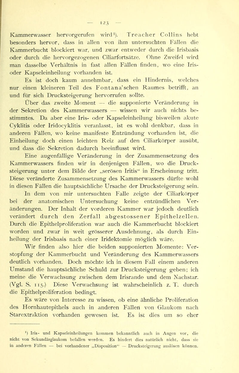 Kammerwasser hervorgerufen wird >). Trcacher Collins hebt besonders hervor, dass in allen von ihm untersuchten Fällen die Kammerbucht blockiert war, und zwar entweder durch die Irisbasis oder durch die hervorgezogenen Ciliarfortsätze. Ohne Zweifel wird man dasselbe Verhältnis in fast allen Fällen finden, wo eine Tris- oder Kapseleinheilung vorhanden ist. Es ist doch kaum annehmbar, dass ein Hindernis, welches nur einen kleineren Teil des Fontana'sehen Raumes betrifft, an und für sich Drucksteigerung hervorrufen sollte. Über das zweite Moment — die supponierte Veränderung in der Sekretion des Kammerwassers — wissen wir auch nichts be- stimmtes. Da aber eine Iris- oder Kapseleinheilung bisweilen akute Cyklitis oder Iridocyklitis veranlasst, ist es wohl denkbar, dass in anderen Fällen, wo keine manifeste Entzündung vorhanden ist, die Einheilung doch einen leichten Reiz auf den Ciliarkörper ausübt, und dass die Sekretion dadurch beeinflusst wird. Eine augenfällige Veränderung in der Zusammensetzung des Kammerwassers finden wir in denjenigen Fällen, wo die Druck- steigerung unter dem Bilde der ,,serösen Iritis in Erscheinung tritt. Diese veränderte Zusammensetzung des Kammerwassers dürfte wohl in diesen Fällen die hauptsächliche Ursache der Drucksteigerung sein. In dem von mir untersuchten Falle zeigte der Ciliarkörper bei der anatomischen Untersuchung keine entzündlichen Ver- änderungen. Der Inhalt der vorderen Kammer war jedoch deutlich verändert durch den Zerfall abgestossener Epithelzellen. Durch die Epithelproliferation war auch die Kammerbucht blockiert worden und zwar in weit grösserer Ausdehnung, als durch Ein- heilung der Irisbasis nach einer Iridektomie möglich wäre. Wir finden also hier die beiden supponierten Momente: Ver- stopfung der Kammerbucht und Veränderung des Kammervvassers deutlich vorhanden. Doch möchte ich in diesem Fall einem anderen Umstand die hauptsächliche Schuld zur Drucksteigerung geben; ich meine die Verwachsung zwischen dem Irisrande und dem Nachstar. (Vgl. S. 115.) Diese Verwachsung ist wahrscheinlich z.T. durch die Epithelproliferation bedingt. Es wäre von Interesse zu wissen, ob eine ähnliche Proliferation des Hornhautepithels auch in anderen Fällen von Glaukom nach Starextraktion vorhanden gewesen ist. Es ist dies um so eher Iris- und Kapseleinheilungen kommen bekanntlich auch in Augen vor, die nicht von Sekundärglaukom befallen werden. Es hindert dies natürlich nicht, dass sie in anderen Fällen — bei vorhandener „Disposition — Drucksteigerung auslösen können.