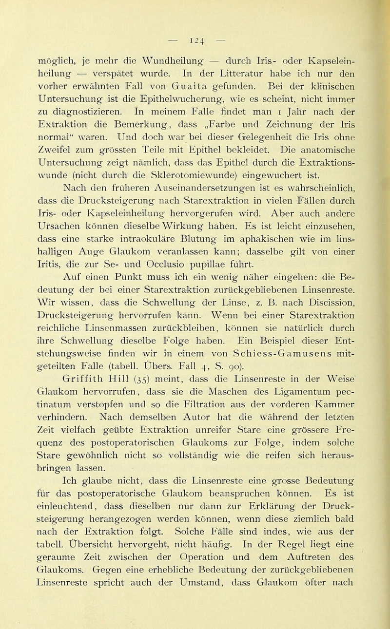 möglich, je mehr die Wundheilung — durch Iris- oder Kapselein- heilung — verspätet wurde. In der Litteratur habe ich nur den vorher erwähnten Fall von Guaita gefunden. Bei der klinischen Untersuchung ist die Epithelwucherung, wie es scheint, nicht immer zu diagnostizieren. In meinem Falle findet man i Jahr nach der Extraktion die Bemerkung, dass „Farbe und Zeichnung der Iris normal waren. Und doch war bei dieser Gelegenheit die Iris ohne Zweifel zum grössten Teile mit Epithel bekleidet. Die anatomische Untersuchung zeigt nämlich, dass das Epithel durch die Extraktions- wunde (nicht durch die Sklerotomiewunde) eingewuchert ist. Nach den früheren Auseinandersetzungen ist es wahrscheinlich, dass die Drucksteigerung nach Starextraktion in vielen Fällen durch Iris- oder Kapseleinheilung hervorgerufen wird. Aber auch andere Ursachen können dieselbe Wirkung haben. Es ist leicht einzusehen, dass eine starke intraokuläre Blutung im aphakischen wie im lins- halligen Auge Glaukom veranlassen kann; dasselbe gilt von einer Iritis, die zur Se- und Occlusio pupillae führt. Auf einen Punkt muss ich ein wenig näher eingehen: die Be- deutung der bei einer Starextraktion zurückgebliebenen Linsenreste. Wir wissen, dass die Schwellung der Linse, z. B. nach Discission, Drucksteigerung hervorrufen kann. Wenn bei einer Starextraktion reichliche Linsenmassen zurückbleiben, können sie natürlich durch ihre Schwellung dieselbe Folge haben. Ein Beispiel dieser Ent- stehungsweise finden wir in einem von Schiess-Gamusens mit- geteilten Falle (tabell. Übers. Fall 4, S. go). Griffith Hill (35) meint, dass die Linsenreste in der Weise' Glaukom hervorrufen, dass sie die Maschen des Ligamentum pec- tinatum verstopfen und so die Filtration aus der vorderen Kammer verhindern. Nach demselben Autor hat die während der letzten Zeit vielfach geübte Extraktion unreifer Stare eine grössere Fre- quenz des postoperatorischen Glaukoms zur Folge, indem solche Stare gewöhnlich nicht so vollständig wie die reifen sich heraus- bringen lassen. Ich glaube nicht, dass die Linsenreste eine grosse Bedeutung für das postoperatorische Glaukom beanspruchen können. Es ist einleuchtend, dass dieselben nur dann zur Erklärung der Druck- steigerung herangezogen werden können, wenn diese ziemlich bald nach der Extraktion folgt. Solche Fälle sind indes, wie aus der tabell. Übersicht hervorgeht, nicht häufig. In der Regel liegt eine geraume Zeit zwischen der Operation und dem Auftreten des Glaukoms. Gegen eine erhebliche Bedeutung der zurückg'ebliebenen Linsenreste spricht auch der Umstand, dass Glaukom öfter nach