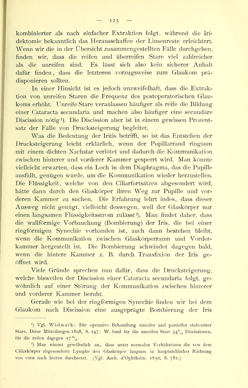 kombinierter als nach einfacher Extraktion folgt, während die Iri- dektomie bekanntlich das Herausschaffen der Linsenreste erleichtert. Wenn wir die in der Übersicht zusammengestellten Fälle durchgehen, finden wir, dass die reifen und überreifen Stare viel zahlreicher als die unreifen sind. Es lässt sich also kein sicherer Anhalt dafür finden, dass die letzteren vorzugsweise zum Glaukom prä- disponieren sollten. In einer Hinsicht ist es jedoch unzweifelhaft, dass die Extrak- tion von unreifen Staren die Frequenz des postoperatorischen Glau- koms erhöht. Unreife Stare veranlassen häufiger als reife die Bildung einer Cataracta secimdaria und machen also häufiger eine secundäre Discission nötigt). Die Discission aber ist in einem gewissen Prozent- satz der Fälle von Drucksteigerung begleitet. Was die Bedeutung der Iritis betrifft, so ist das Entstehen der Drucksteigerung leicht erklärlich, wenn der Pupillarrand ring'sum mit einem dichten Nachstar verlötet und dadurch die Kommunikation zwischen hinterer und vorderer Kammer gesperrt wird. Man könnte vielleicht erwarten, dass ein Loch in dem Diaphragma, das die Pupille ausfüllt, genügen würde, um die Kommunikation wieder herzustellen. Die Flüssigkeit, welche von den Ciliarfortsätzen abgesondert wird, hätte dann durch den Glaskörper ihren Weg zur Pupille und vor- deren Kammer zu suchen. Die Erfahrung lehrt indes, dass dieser Ausweg nicht genügt, vielleicht deswegen, weil der Glaskörper nur einen langsamen Flüssigkeitsstrom zulässf'). Man findet daher, dass die wallförmige Vorbauchung (Bombierung) der Iris, die bei einer ringförmigen Synechie vorhanden ist, auch dann bestehen bleibt, wenn die Kommunikation zwischen Glaskörperraum und Vorder- kammer herg'estellt ist. Die Bombierung schwindet dagegen btild, wenn die hintere Kammer z. B. durch Transfixion der Iris ge- öffnet wird. Viele Gründe sprechen nun dafür, dass die Drucksteigerung, welche bisweilen der Discission einer Cataracta secundaria folgt, ge- wöhnlich auf einer Störung der Kommunikation zwischen hinterer und vorderer Kammer beruht. Gerade wie bei der ringförmigen .Synechie finden wir bei dem Glaukom nach Discission eine ausgeprägte Bombierung der Iris Vgl. Widmark: Die operative Behandlung unreifer und partieller stationärer Stare, Diese Mitteilungen 1898, S. 247. \V. fand für die unreifen Stare 34/o Discissionen, für die reifen dagegen 17 %. -') Man nimmt gewölinlich an, dass unter normalen Verbältnissen die von dem Ciliarkörper abgesonderte Lymphe den Glaskörper langsam in hauptsächlicher Richtung von vorn nach hinten durchsetzt. (Vgl. Arch. d'Ophthalm. 1892, S. 781.J