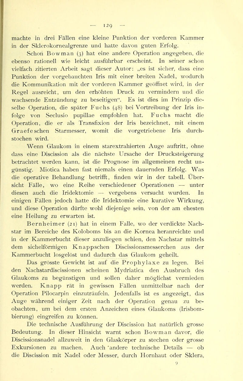 machte in drei Fällen eine kleine Punktion der vorderen Kammer in der Skierokornealgrenze und hatte davon guten Erfolg. Schon Bowman (3) hat eine andere Operation angegeben, die ebenso rationell wie leicht ausführbar erscheint. In seiner schon vielfach zitierten Arbeit sagt dieser Autor: „es ist sicher, dass eine Punktion der vorgebauchten Iris mit einer breiten Nadel, wodurch die Kommunikation mit der vorderen Kammer geöifnet wird, in der Regel ausreicht, um den erhrihten Druck zu vermindern und die wachsende Entzündung zu beseitigen. Es ist dies im Prinzip die- selbe Operation, die später Fuchs (48) bei Vortreibung der Iris in- folge von Seclusio pupillae empfohlen hat. Fuchs macht die Operation, die er als Transfixion der Iris bezeichnet, mit einem (jraef eschen Starmesser, womit die vorgetriebene Iris durch- stochen wird. Wenn Glaukom in einem starextrahierten Auge auftritt, ohne dass eine Discission als die nächste Ursache der Drucksteigerung betrachtet werden kann, ist die Prognose im allgemeinen recht un- günstig. Miotica haben fast niemals einen dauernden Erfolg. Was die operative Behandlung betrifft, finden wir in der tabell. Über- sicht Fälle, wo eine Reihe verschiedener Operationen — unter diesen auch die Iridektomie — vergebens versucht wurden. In einigen Fällen jedoch hatte die Iridektomie eine kurative Wirkung, und diese Operation dürfte wohl diejenige sein, von der am ehesten eine Heilung zu erwarten ist. Bernheimer (21) hat in einem Pralle, wo der verdickte Nach- star im Bereiche des Koloboms bis an die Kornea heranreichte und in der Kammerbucht dieser anzuliegen schien, den Nachstar mittels dem sichelförmigen Knappschen Discissionsmesserchen aus der Kammerbucht losgelöst und dadurch das Glaukom geheilt. Das grösste Gewicht ist auf die Prophylaxe zu legen. Bei den Nachstardiscissionen scheinen Mydriatica den Ausbruch des Glaukoms zu begünstigen und sollen daher möglichst vermieden werden. Knapp rät in gewissen Fällen unmittelbar nach der Operation Pilocarpin einzuträufeln. Jedenfalls ist es angezeigt, das Auge während einiger Zeit nach der Operation genau zu be- obachten, um bei dem ersten Anzeichen eines Glaukoms (Irisbom- bierung) eingreifen zu können. Die technische Ausführung der Discission hat natürlich grosse Bedeutung. In dieser Hinsicht warnt schon Bowman davor, die Discissionsnadel allzuweit in den Glaskörper zu stechen oder grosse Exkursionen zu machen. Auch 'andere technische Details — ob die Discission mit Nadel oder Messer, durch Hornhaut oder Sklera, y