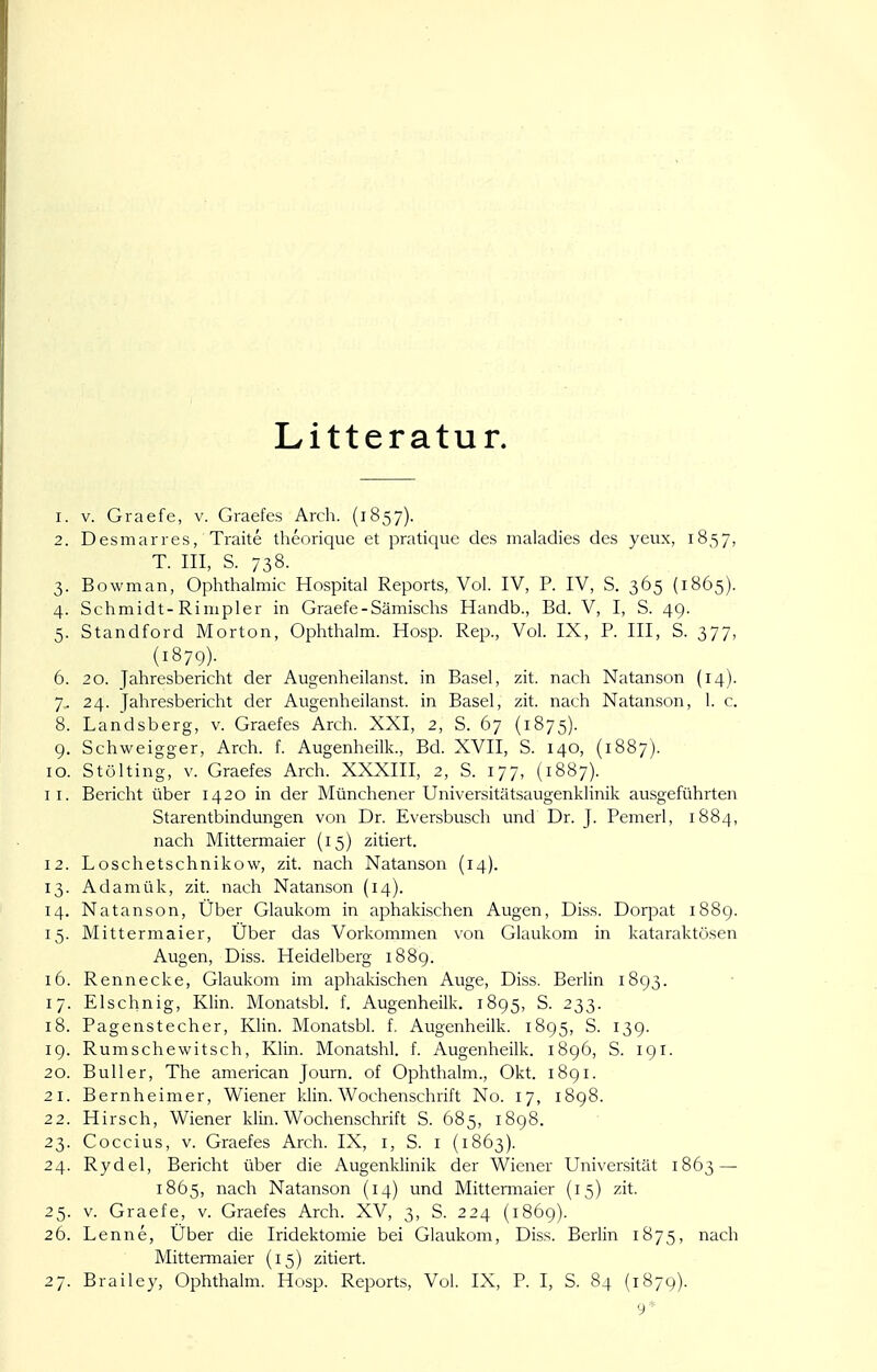 Litteratur. 1. V. Graefe, v. Graefes Arch. (1857). 2. Desmarres, Traite theorique et pratique des maladies des yeux, 1857, T. III, S. 738. 3. Bowman, Ophthalmie Hospital Reports, Vol. IV, P. IV, S. 365 (1865). 4. Schmidt-Rimpler in Graefe-Sämischs Handb., Bd. V, I, S. 49. 5. Standford Morton, Ophthalm. Hosp. Rep., Vol. IX, P. III, S. 377, (1879). 6. 20. Jahresbericht der Augenheilanst. in Basel, zit. nach Natanson (14). 7. 24. Jahresbericht der Augenheilanst. in Basel, zit. nach Natanson, 1. c. 8. Landsberg, v. Graefes Arch. XXI, 2, S. 67 (1875). 9. Schweigger, Arch. f. Augenheilk., Bd. XVII, S. 140, (1887). 10. Stülting, V. Graefes Arch. XXXIII, 2, S. 177, (1887). 11. Bericht über 1420 in der Münchener Universitätsaugenklinik ausgeführten Starentbindungen von Dr. Eversbusch und Dr. J. Pemerl, 1884, nach Mittermaier (15) zitiert. 12. Loschetschnikow, zit. nach Natanson (14). 13. Adamük, zit. nach Natanson (14). 14. Natanson, Über Glaukom in aphakischen Augen, Diss. Dorpat 1889. 15. Mittermaier, Uber das Vorkommen von Glaukom in kataraktösen Augen, Diss. Heidelberg 1889. 16. Ren necke, Glaukom im aphakischen Auge, Diss. Berlin 1893. 17. Elschnig, Klin. Monatsbl. f. Augenheilk. 1895, S. 233. 18. Pagenstecher, Klin. Monatsbl. f. Augenheilk. 1895, S. 139. 19. Rumschewitsch, Klin. Monatshl. f. Augenheilk. 1896, S. 191. 20. Bull er, The american Journ. of Ophthalm., Okt. 1891. 21. Bernheimer, Wiener klin. Wochenschrift No. 17, 1898. 22. Hirsch, Wiener klin. Wochenschrift S. 685, 1898. 23. Coccius, V. Graefes Arch. IX, i, S. i (1863). 24. Rydel, Bericht über die Augenklinik der Wiener Universität 1863 — 1865, nach Natanson (14) und Mittermaier (15) zit. 25. V. Graefe, v. Graefes Arch. XV, 3, S. 224 (1869). 26. Lenne, Uber die Iridektomie bei Glaukom, Diss. Berlin 1875, nach Mittennaier (15) zitiert.