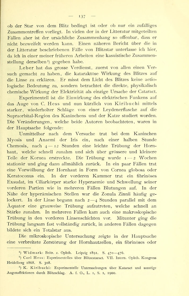 ob der Star von dem Blitz bedingt ist oder ob nur ein zufälliges Zusammentreffen vorliegt. In vielen der in der Litteratur mitgeteilten Fällen aber ist der ursächliche Zusammenhang so offenbar, dass er nicht bezweifelt werden kann. Einen näheren Bericht über die in der Litteratur beschriebenen Fälle von Blitzstar unterlasse ich hier, da ich in einer meiner früheren Arbeiten eine kasuistische Zusammen- stellung derselben!) gegeben habe. Leber hat das grosse Verdienst, zuerst von allen einen Ver- such gemacht zu haben, die kataraktöse Wirkung des Blitzes auf die Linse zu erklären. Er misst dem Licht des Blitzes keine aetio- logische Bedeutung zu, sondern betrachtet die direkte, physikalisch chemische Wirkung der Elektrizität als einzige Ursache der Cataract. Experimentell ist die Einwirkung des elektrischen Funkens auf das Auge von C. Hess und nun kürzlich von Kiribuchi mittels starker, wiederholter Schläge von einer Leydenerflasche auf die Supraorbital-Region des Kaninchens und der Katze studiert worden. Die Veränderungen, welche beide Autoren beobachteten, waren in der Hauptsache folgende: Unmittelbar nach dem Versuche trat bei dem Kaninchen Myosis und Anaemi der Iris ein, nach einer halben Stunde Chemosis, nach 4—12 Stunden eine leichte Trübung der Horn- haut, welche schnell zunahm und sich über grössere und kleinere Teile der Kornea erstreckte. Die Trübung wurde i — 2 Wochen stationär und ging dann allmählich zurück. In ein paar Fällen trat eine Vorwölbung der Hornhaut in Form von Cornea globosa oder Keratoconus ein. In der vorderen Kammer trat ein fibrinöses Exsudat, im Ciliarkörper starke Hyperaemie und Schwellung seiner vorderen Partien Avie in mehreren FäUen Blutungen auf. In der Nähe der hyperämischen Stellen war die Zonula Zinnii häufig ge- lockert. In der Linse begann nach 2—4 Stunden parallel mit dem Äquator eine grau weise Trübung aufzutreten, welche schnell an Stärke zunahm. In mehreren Fällen kam auch eine makroskopische Trübung in den vorderen Linsenschichten vor. Mitunter ging die Trübung langsam fast vollständig zurück, in anderen Fällen dagegen bildete sich ein Totalstar aus. Die mikroskopische Untersuchung zeigte in der Hauptsache eine verbreitete Zerstörung der Hornhautzellen, ein fibrinöses oder Widmark: Beitr. z. Ophth. Leipzig 1891. S. 470—476. ^) Carl Hess: Experimentelles über Blitzcataract. VII. Intern. Ophth. Kongress Heidelberg 1868. S. 308. K. Kiribuchi: Experimentelle Untersuchungen über Kataract und sonstige AugenafFektionen durch Blitzschlag. A. f. O., L. i, S. i, 1900.