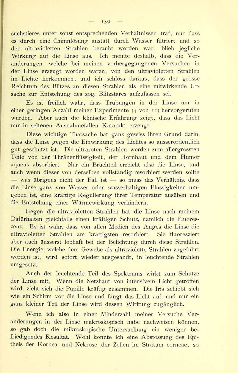 suchstieres unter sonst entsprechenden VerhäUnissen traf, nur dass es durch eine Chininlösung anstatt durcli Wasser fikriert und so der uhravioletten Strahlen beraubt worden war, blieb jegliche Wirkung auf die Linse aus. Ich meinte deshalb, dass die Ver- änderungen, welche bei meinen vorhergegangenen Versuchen in der Linse erzeugt worden waren, von den ultravioletten Strahlen im Lichte herkommen, und ich schloss daraus, dass der grosse Reichtum des Blitzes an diesen Strahlen als eine mitwirkende Ur- sache zur Entstehung des sog. Blitzstares aufzufassen sei. Es ist fi-eilich wahr, dass Trübungen in der Linse nur in einer geringen Anzahl meiner Experimente (4 von 11) hervorgerufen wurden. Aber auch die klinische Erfahrung zeigt, dass das Licht nur in seltenen Ausnahmefällen Katarakt erzeugt. Diese wichtige Thatsache hat ganz gewiss ihren Grund darin, dass die Linse gegen die Einwirkung des Lichtes so ausserordentlich gut geschützt ist. Die ultraroten Stralilen werden zum allergrössten Teile von der Thränenflüssigkeit, der Hornhaut und dem Humor aqueus absorbiert. Nur ein Bruchteil erreicht also die Linse, und auch wenn dieser von derselben vollständig resorbiert werden sollte — was übrigens nicht der Fall ist — so muss das Verhältnis, dass die Linse ganz von Wasser oder wasserhaltigen Flüssigkeiten um- geben ist, eine kräftige Regulierung ihrer Temperatur ausüben und die Entstehung einer Wärmewirkung verhindern. Gegen die ultravioletten Strahlen hat die Linse nach meinem Dafürhalten gleichfalls einen kräftigen Schutz, nämlich die Fluores- zenz. Es ist wahr, dass von allen Medien des Auges die Linse die ultravioletten Strahlen am kräftigsten resorbiert. Sie fluoresziert aber auch äusserst lebhaft bei der Belichtung durch diese Strahlen. Die Energie, welche dem Gewebe als ultraviolette Strahlen zugeführt worden ist, wird sofort wieder ausgesandt, in leuchtende Strahlen umgesetzt. Auch der leuchtende Teil des Spektrums wirkt zum Schutze der Linse mit, Wenn die Netzhaut von intensivem Licht getroffen wird, zieht sich die Pupille kräftig zusammen. Die Iris schiebt sich wie ein Schirm vor die Linse und fängt das Licht auf, und nur ein ganz kleiner Teil der Linse wird dessen Wirkung zugänglich. Wenn ich also in einer Minderzahl meiner Versuche Ver- änderungen in der Linse makroskopisch habe nachweisen können, so gab doch die mikroskopische Untersuchung ein weniger be- friedigendes Resultat. Wohl konnte ich eine Abstossung des Epi- thels der Kornea und Nekrose der Zellen im Stratum corneae, so