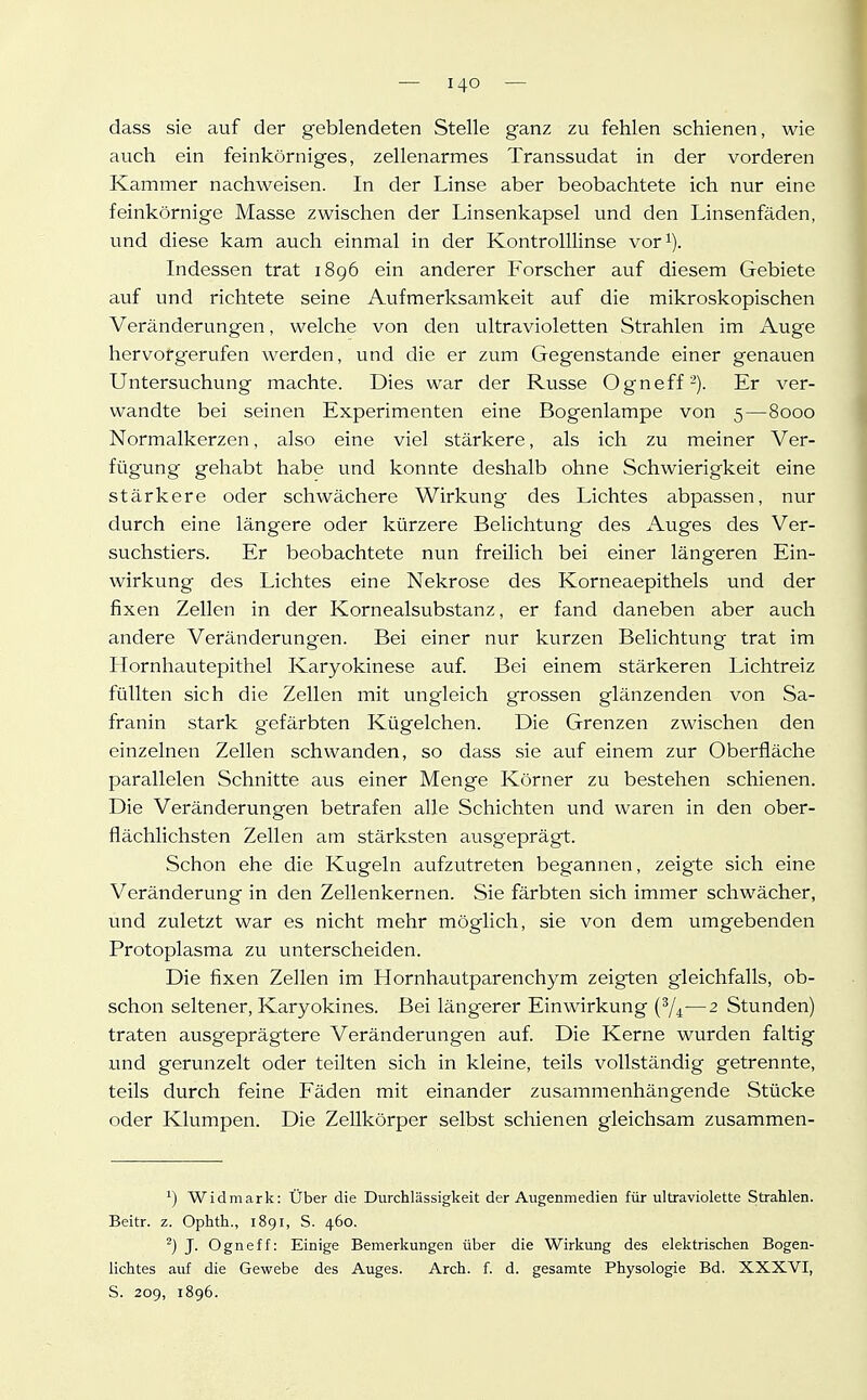 dass sie auf der geblendeten Stelle ganz zu fehlen schienen, wie auch ein feinkörniges, zellenarmes Transsudat in der vorderen Kammer nachweisen. In der Linse aber beobachtete ich nur eine feinkörnige Masse zwischen der Linsenkapsel und den Linsenfäden, und diese kam auch einmal in der Kontrolllinse vor^). Indessen trat 1896 ein anderer Forscher auf diesem Gebiete auf und richtete seine Aufmerksamkeit auf die mikroskopischen Veränderungen, welche von den ultravioletten Strahlen im Auge hervorgerufen werden, und die er zum Gegenstande einer genauen Untersuchung machte. Dies war der Russe Ogneff'^). Er ver- wandte bei seinen Experimenten eine Bogenlampe von 5—8000 Normalkerzen, also eine viel stärkere, als ich zu meiner Ver- fügung gehabt habe und konnte deshalb ohne Schwierigkeit eine stärkere oder schwächere Wirkung des Lichtes abpassen, nur durch eine längere oder kürzere Belichtung des Auges des Ver- suchstiers. Er beobachtete nun freilich bei einer längeren Ein- wirkung des Lichtes eine Nekrose des Korneaepithels und der fixen Zellen in der Kornealsubstanz, er fand daneben aber auch andere Veränderungen. Bei einer nur kurzen Belichtung trat im Hornhautepithel Karyokinese auf Bei einem stärkeren Lichtreiz füllten sich die Zellen mit ungleich grossen glänzenden von Sa- franin stark gefärbten Kügelchen. Die Grenzen zwischen den einzelnen Zellen schwanden, so dass sie auf einem zur Oberfläche parallelen Schnitte aus einer Menge Körner zu bestehen schienen. Die Veränderungen betrafen alle Schichten und waren in den ober- flächlichsten Zellen am stärksten ausgeprägt. Schon ehe die Kugeln aufzutreten begannen, zeigte sich eine Veränderung in den Zellenkernen. Sie färbten sich immer schwächer, und zuletzt war es nicht mehr möglich, sie von dem umgebenden Protoplasma zu unterscheiden. Die fixen Zellen im Hornhautparenchym zeigten gleichfalls, ob- schon seltener, Karyokines. Bei längerer Einwirkung {^4—2 Stunden) traten ausgeprägtere Veränderungen auf. Die Kerne wurden faltig und gerunzelt oder teilten sich in kleine, teils vollständig getrennte, teils durch feine Fäden mit einander zusammenhängende Stücke oder Klumpen. Die Zellkörper selbst schienen gleichsam zusammen- ^) Widmark: Über die Durchlässigkeit der Augenmedien für ultraviolette Strahlen. Beitr. z. Ophth., 1891, S. 460. ^) J- Ogneff: Einige Bemerkungen über die Wirkung des elektrischen Bogen- lichtes auf die Gewebe des Auges. Arch. f. d. gesamte Physologie Bd. XXXVI, S. 209, 1896.