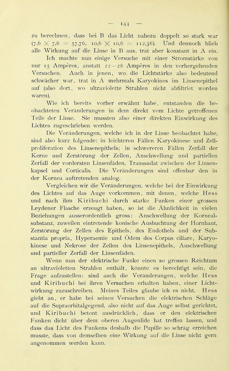 zu berechnen, dass bei B das Licht nahezu doppelt so stark war (7>6 X 7.6 = 57,76, 10,6 X 10,6 — 112,36). Und dennoch bHeb alle Wirkung auf die Linse in B aus, trat aber konstant in A ein. Ich machte nun einige Versuche mit einer Stromstärke von nur 15 Amperes, anstatt 22 — 28 Amperes in den vorhergehenden Versuchen. Auch in jenen, wo. die Lichtstärke also bedeutend schwächer war, trat in A mehrmals Karyokines im Linsenepithel auf (also dort, wo ultraviolette Strahlen nicht abfiltriet worden waren). Wie ich bereits vorher erwähnt habe, entstanden die be- obachteten Veränderungen in dem direkt vom Lichte getroffenen Teile der Linse. Sie niussten also einer direkten Einwirkung des Lichtes zugeschrieben werden. Die Veränderungen, welche ich in der Linse beobachtet habe, sind also kurz folgende: in leichteren Fällen Karyokinese und Zell- proliferation des Linsenepithels; in schwereren Fällen Zerfall der Kerne und Zerstörung der Zellen, Anschwellung und partiellen Zerfall der vordersten Linsenfäden, Transsudat zwischen der Linsen- kapsel und Corticalis. Die Veränderungen sind offenbar den in der Kornea auftretenden analog. Vergleichen wir die Veränderungen, welche bei der Einwirkung des Lichtes auf das Auge vorkommen, mit denen, welche Hess und nach ihm Kiribuchi durch starke Funken einer grossen Leydener Plasche erzeugt haben, so ist die Ähnlichkeit in vielen Beziehungen ausserordentlich gross: Anschwellung der Korneal- substanz, zuweilen eintretende konische Ausbuchtung der Hornhaut, Zerstörung der Zellen des Epithels, des Endothels und der Sub- stantia propria, Hyperaemie und Ödem des Corpus ciliare, Karyo- kinese und Nekrose der Zellen des Linsenepithels, Anschwellung und partieller Zerfall der Linsenfäden. Wenn nun der elektrische Funke einen so grossen Reichtum an ultravioletten Strahlen enthält, könnte es berechtigt sein, die Frage aufzustellen: sind auch die Veränderungen, welche Hess und Kiribuchi bei ihren Versuchen erhalten haben, einer Licht- wirkung zuzuschreiben. Meines Teiles glaube ich es nicht. Hess giebt an, er habe bei seinen Versuchen die elektrischen Schläge auf die Supraorbitalgegend, also nicht auf das Auge selbst gerichtet, und Kiribuchi betont ausdrücklich, dass er den elektrischen Funken dicht über dem oberen Augenlide hat treffen lassen, und dass das Licht des Funkens deshalb die Pupille so schräg erreichen musste, dass von demselben eine Wirkung auf die Linse nicht gern angenommen werden kann.