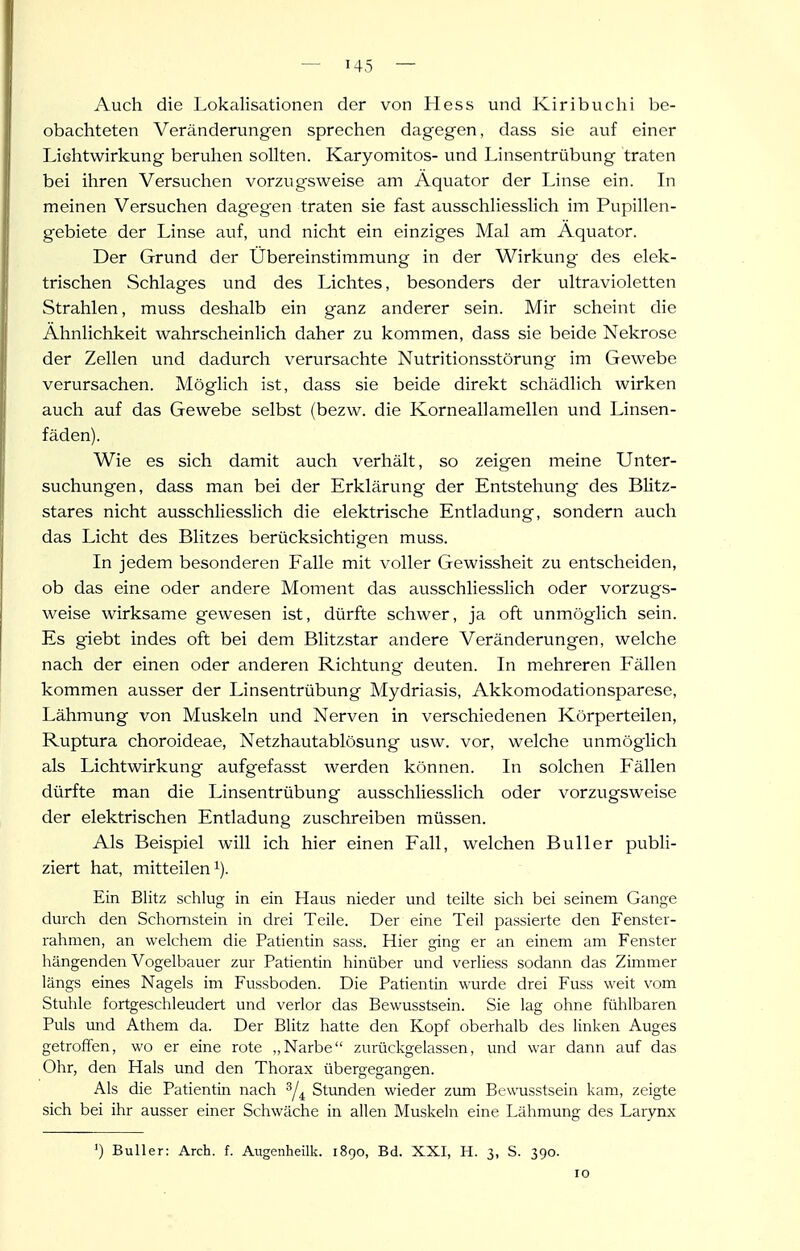 Auch die Lokalisationen der von Hess und Kiribuclii be- obachteten Veränderungen sprechen dagegen, dass sie auf einer Lichtwirkung beruhen sollten. Karyomitos- und Linsentrübung traten bei ihren Versuchen vorzugsweise am Äquator der Linse ein. In meinen Versuchen dagegen traten sie fast ausschliesslich im Pupillen- gebiete der Linse auf, und nicht ein einziges Mal am Äquator. Der Grund der Übereinstimmung in der Wirkung des elek- trischen Schlages und des Lichtes, besonders der ultravioletten Strahlen, muss deshalb ein ganz anderer sein. Mir scheint die Ähnlichkeit wahrscheinlich daher zu kommen, dass sie beide Nekrose der Zellen und dadurch verursachte Nutritionsstörung im Gewebe verursachen. Möglich ist, dass sie beide direkt schädlich wirken auch auf das Gewebe selbst (bezw. die Korneallamellen und Linsen- fäden). Wie es sich damit auch verhält, so zeigen meine Unter- suchungen, dass man bei der Erklärung der Entstehung des Blitz- stares nicht ausschliesslich die elektrische Entladung, sondern auch das Licht des Blitzes berücksichtigen muss. In jedem besonderen Falle mit voller Gewissheit zu entscheiden, ob das eine oder andere Moment das ausschliesslich oder vorzugs- weise wirksame gewesen ist, dürfte schwer, ja oft unmöglich sein. Es giebt indes oft bei dem Blitzstar andere Veränderungen, welche nach der einen oder anderen Richtung deuten. In mehreren Fällen kommen ausser der Linsentrübung Mydriasis, Akkomodationsparese, Lähmung von Muskeln und Nerven in verschiedenen Körperteilen, Ruptura choroideae, Netzhautablösung usw. vor, welche unmöglich als Lichtwirkung aufgefasst werden können. In solchen Fällen dürfte man die Linsentrübung ausschliesslich oder vorzugsweise der elektrischen Entladung zuschreiben müssen. Als Beispiel will ich hier einen Fall, welchen Bull er publi- ziert hat, mitteilen 1). Ein Blitz schlug in ein Haus nieder und teilte sich bei seinem Gange durch den Schornstein in drei Teile. Der eine Teil passierte den Fenster- rahmen, an welchem die Patientin sass. Hier ging er an einem am Fenster hängenden Vogelbauer zur Patientin hinüber und verliess sodann das Zimmer längs eines Nagels im Fussboden. Die Patientin wurde drei Fuss weit vom Stuhle fortgeschleudert und verlor das Bewusstsein. Sie lag ohne fühlbaren Puls imd Athem da. Der Blitz hatte den Kopf oberhalb des linken Auges getroffen, wo er eine rote „Narbe zurückgelassen, und war dann auf das Ohr, den Hals und den Thorax übergefrangen. Als die Patientin nach ^4 Stunden wieder zum Bewusstsein kam, zeigte sich bei ihr ausser einer Schwäche in allen Muskeln eine Lähmung des Larynx Buller: Arch. f. Aiigenheilk. 1890, Bd. XXI, H. 3, S. 390. 10