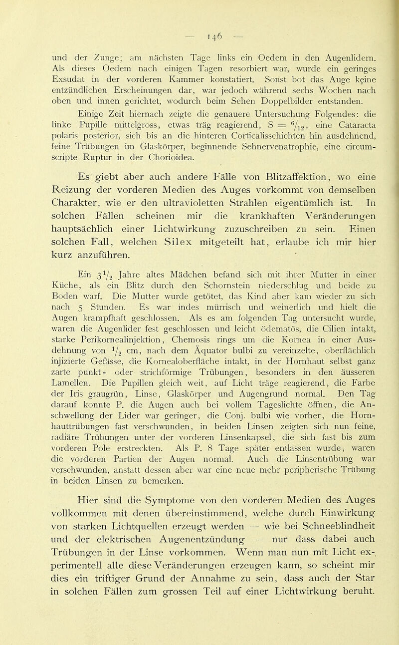 und der Zunge; am nächsten Tage links ein Oedem in den Augenlidern. Als dieses Oedem nach einigen Tagen resorbiert war, wurde ein geringes Exsudat in der vorderen Kammer konstatiert. Sonst bot das Auge kgine entzündlichen Erscheinungen dar, war jedoch während sechs Wochen nach oben und innen gerichtet, wodurch beim Sehen Doppelbilder entstanden. Einige Zeit hiernach zeigte die genauere Untersuchung Folgendes: die linke Pupille mittelgross, etwas träg reagierend, S = Y12' ^^^ Cataracta polaris posterior, sich bis an die hinteren Corticalisschichten hin ausdehnend, feine Träbungen im Glaskörper, beginnende Sehnervenatrophie, eine circum- scripte Ruptur in der Chorioidea. Es giebt aber auch andere Fälle von BlitzafFektion, wo eine Reizung der vorderen Medien des Auges vorkommt von demselben Charakter, wie er den ultravioletten Strahlen eigentümlich ist. In solchen Fällen scheinen mir die krankhaften Veränderungen hauptsächlich einer Lichtwirkung zuzuschreiben zu sein. Einen solchen Fall, welchen Silex mitgeteilt hat, erlaube ich mir hier kurz anzuführen. Ein Jahre altes Mädchen befand sich mit ihrer Mutter in einer Küche, als ein Blitz durch den Schornstein niederschlug und beide zu Boden warf. Die Mutter wurde getötet, das Kind aber kam wieder zu sich nach 5 Stunden. Es war indes münisch und weinerlich und hielt die Augen krampfhaft geschlossen. Als es am folgenden Tag untersucht wurde, waren die Augenlider fest geschlossen und leicht ödematös, die Cilien intakt, starke Perikornealinjektion, Chemosis rings um die Kornea in einer Aus- dehnung von Y2 cm, nach dem Äquator bulbi zu vereinzelte, oberflächlich injizierte Gefässe, die Kornealoberfläche intakt, in der Hornhaut selbst ganz zarte punkt- oder strichförmige Trübungen, besonders in den äusseren Lamellen. Die Pupillen gleich weit, auf Licht träge reagierend, die Farbe der Iris graugrün, Linse, Glaskörper und Augengrund normal. Den Tag darauf konnte P. die Augen auch bei vollem Tageslichte öffnen, die An- schwellung der Lider war geringer, die Conj. bulbi wie vorher, die Horn- hauttrübungen fast verschwunden, in beiden Linsen zeigten sich nun feine, radiäre Trübungen unter der vorderen Linsenkapsel, die sich fast bis zum vorderen Pole erstreckten. Als P. 8 Tage später entlassen wurde, waren die vorderen Partien der Augen normal. Auch die Linsentrübung war verschwunden, anstatt dessen aber war eine neue mehr peripherische Trübung in beiden Linsen zu bemerken. Hier sind die Symptome von den vorderen Medien des Auges vollkommen mit denen übereinstimmend, welche durch Einwirkung von starken Lichtquellen erzeugt werden — wie bei Schneeblindheit und der elektrischen Augenentzündung — nur dass dabei auch Trübungen in der Linse vorkommen. Wenn man nun mit Licht ex- perimentell alle diese Veränderungen erzeugen kann, so scheint mir dies ein triftiger Grund der Annahme zu sein, dass auch der Star in solchen Fällen zum grossen Teil auf einer Lichtwirkung beruht.