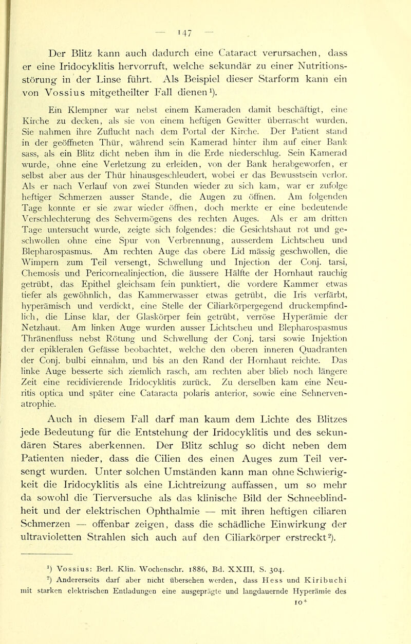 Der Blitz kann auch dadurch eine Cataract verursachen, dass er eine IridocykHtis hervorruft, welche sekundär zu einer Nutritions- störung in der Linse führt. Als Beispiel dieser Starform kann ein von Vossius mitgethcilter Fall dieneni). Ein Klempner war nebst einem Kameraden damit beschäftigt, eine Kirche zu decken, als sie von einem heftigen Gewitter überrascht wurden. Sie nahmen ihre Zuflucht nach dem Portal der Kirche. Der Patient stand in der geöffneten Thür, während sein Kamerad hinter ihm auf einer Bank sass, als ein Blitz dicht neben ihm in die Erde niederschlug. Sein Kamerad wurde, ohne eine Verletzung zu erleiden, von der Bank herabgeworfen, er selbst aber aus der Thür hinausgeschleudert, wobei er das Bewusstsein verlor. Als er nach Verlauf von zwei Stunden wieder zu sicli kam, war er zufolge heftiger Schmerzen ausser Stande, die Augen zu öffnen. Am folgenden Tage konnte er sie zwar wieder ('iffnen, doch merkte er eine bedeutende Verschlechterung des Sehvermögens des rechten Auges. Als er am dritten Tage untersucht wurde, zeigte sich folgendes: die Gesichtshaut rot und ge- schwollen ohne eine Spur von Verbrennung, ausserdem Lichtscheu und Blepharospasmus. Am rechten Auge das obere Lid mässig geschwollen, die Wimpern zum Teil versengt, Schwellung und Injection der Conj. tarsi, Chemosis und Pericomealinjection, die äussere Hälfte der Hornhaut rauchig getrübt, das Epithel gleichsam fein punktiert, die vordere Kammer etwas tiefer als gewöhnlich, das Kammenvasser etwas getrübt, die Iris ^'erfärbt, hyperämisch und verdickt, eine Stelle der Ciliarkörpergegend druckempfind- lich, die Linse klar, der Glaskörper fein getrübt, verröse Hyperämie der Netzhaut. Am linken Auge mirden ausser Lichtscheu und Blepharospasmus Thränenfiuss nebst Rötung und Schwellung der Conj. tarsi sowie Injektion der epikleralen Gefässe beobachtet, welche den oberen inneren Quadranten der Conj. bulbi einnahm, und bis an den Rand der Hornhaut reichte. Das linke Auge besserte sich ziemlich rasch, am rechten aber blieb noch längere Zeit eine recidivierencle Iridocyklitis zurück. Zu derselben kam eine Neu- ritis optica und später eine Cataracta polaris anterior, sowie eine Sehnerven- atrophie. Auch in diesem Fall darf man kaum dem Lichte des Blitzes jede Bedeutung für die Entstehung der Iridocyklitis und des sekun- dären Stares aberkennen. Der Blitz schlug so dicht neben dem Patienten nieder, dass die Cilien des einen Auges zum Teil ver- sengt wurden. Unter solchen Umständen kann man ohne Schwierig- keit die Iridocyklitis als eine Lichtreizung auffassen, um so mehr da sowohl die Tierversuche als das klinische Bild der Schneeblind- heit und der elektrischen Ophthalmie — mit ihren heftigen ciliaren Schmerzen — offenbar zeigen, dass die schädliche Einwirkung der itltravioletten Strahlen sich auch auf den Ciliarkörper erstreckt 2). ') Vossius: Berl. Klin. Wochenschr. 1886, Bd. XXin, S. 304. -) Andererseits darf aber nicht übersehen werden, dass Hess und Kiribuchi mit starken elektrischen Entladungen eine ausgeprägte und langdauernde Hyperämie des 10*