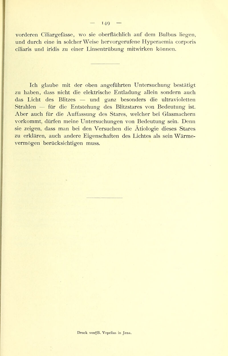 vorderen Ciliargefässe, wo sie oberflächlich auf dem Bulbus liegen, und durch eine in solcher Weise hervorgerufene Hyperaemia corporis ciliaris und iridis zu einer Linsentrübung mitwirken können. Ich glaube mit der oben angeführten Untersuchung bestätigt zu haben, dass nicht die elektrische Entladung allein sondern auch das Licht des Blitzes — und ganz besonders die ultravioletten Strahlen — für die Entstehung des Blitzstares von Bedeutung ist. Aber auch für die Auffassung des Stares, welcher bei Glasmachern vorkommt, dürfen meine Untersuchungen von Bedeutung sein. Denn sie zeigen, dass man bei den Versuchen die Ätiologie dieses Stares zu erklären, auch andere Eigenschaften des Lichtes als sein Wärme- vermögen berücksichtigen muss. Druck vonjB. Vopelius in Jena.