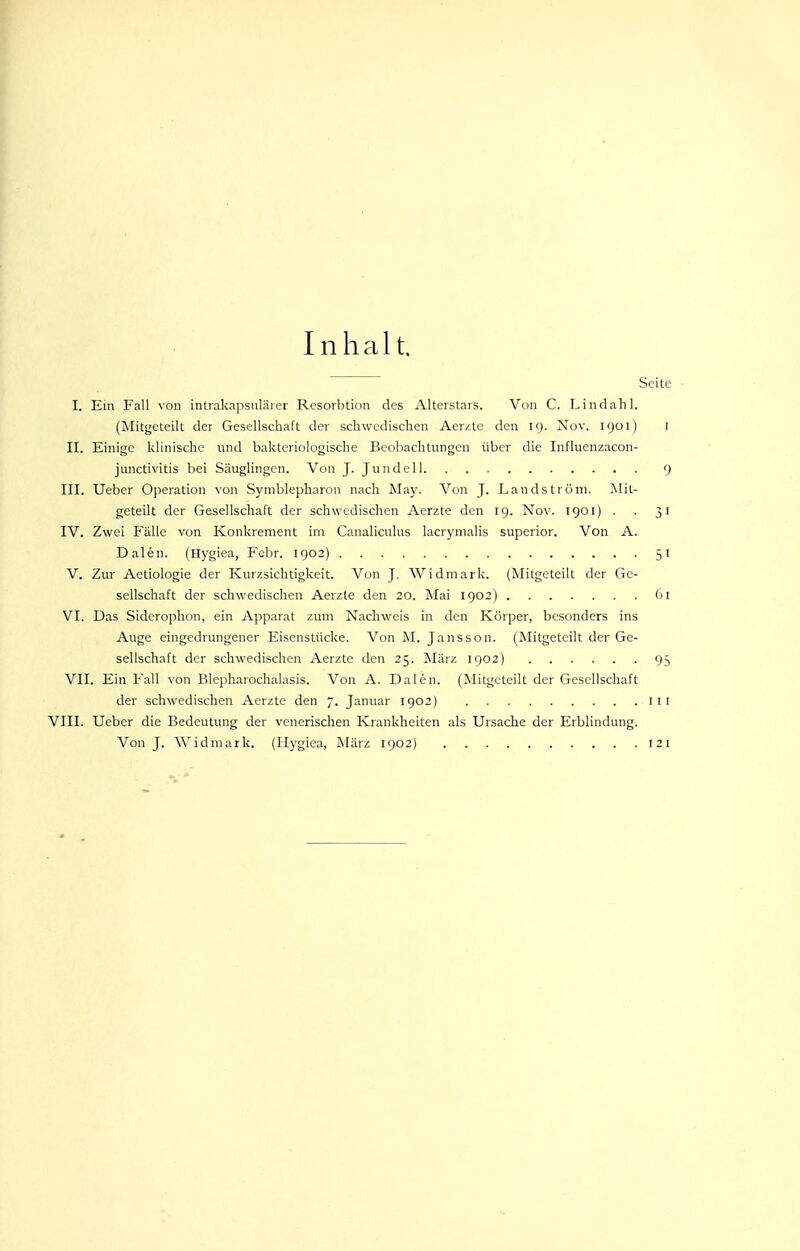 Inhalt. Seite I. Ein Fall von intrakapsiiläier Resorbtion des Alterstars. Von C. Lindahl. (Mitgeteilt der Gesellschaft der schwedischen Aer/tc den 19. Nov. 1901) l II. Einige klinische und bakteriologische Beobachtungen über die Influenzacon- junctivitis bei Säuglingen. Von J. Jundell 9 III. Ueber Operation von Symblepharon nach Maj'. Von J. Landströni. Mit- geteilt der Gesellschaft der schwedischen Aerzte den 19. Nov. 1901) . . 31 IV. Zwei Fälle von Konkrement im Canaliculus lacrynialis superior. Von A. Dalen. (Hygiea, Febr. 1902) 51 V. Zur Aetiologie der Kurzsichtigkeit. Von J. Widmark. (Mitgeteilt der Ge- sellschaft der schwedischen Aerzte den 20. Mai 1902) 61 VI. Das Siderophon, ein Apparat zum Nachweis in den Körper, besonders ins Auge eingedrungener Eisenstücke. Von M. Janssen. (Mitgeteilt der Ge- sellschaft der schwedischen Aerzte den 25. März 1902) 95 VII. Ein Fall von Blepharochaiasis. Von A. Dalen. (Mitgeteilt der Gesellschaft der schwedischen Aerzte den 7. Januar 1902) iii VIII. Ueber die Bedeutung der venerischen Krankheiten als Ursache der Erblindung. Von J. Widmark. (Hygiea, März 1902) 121