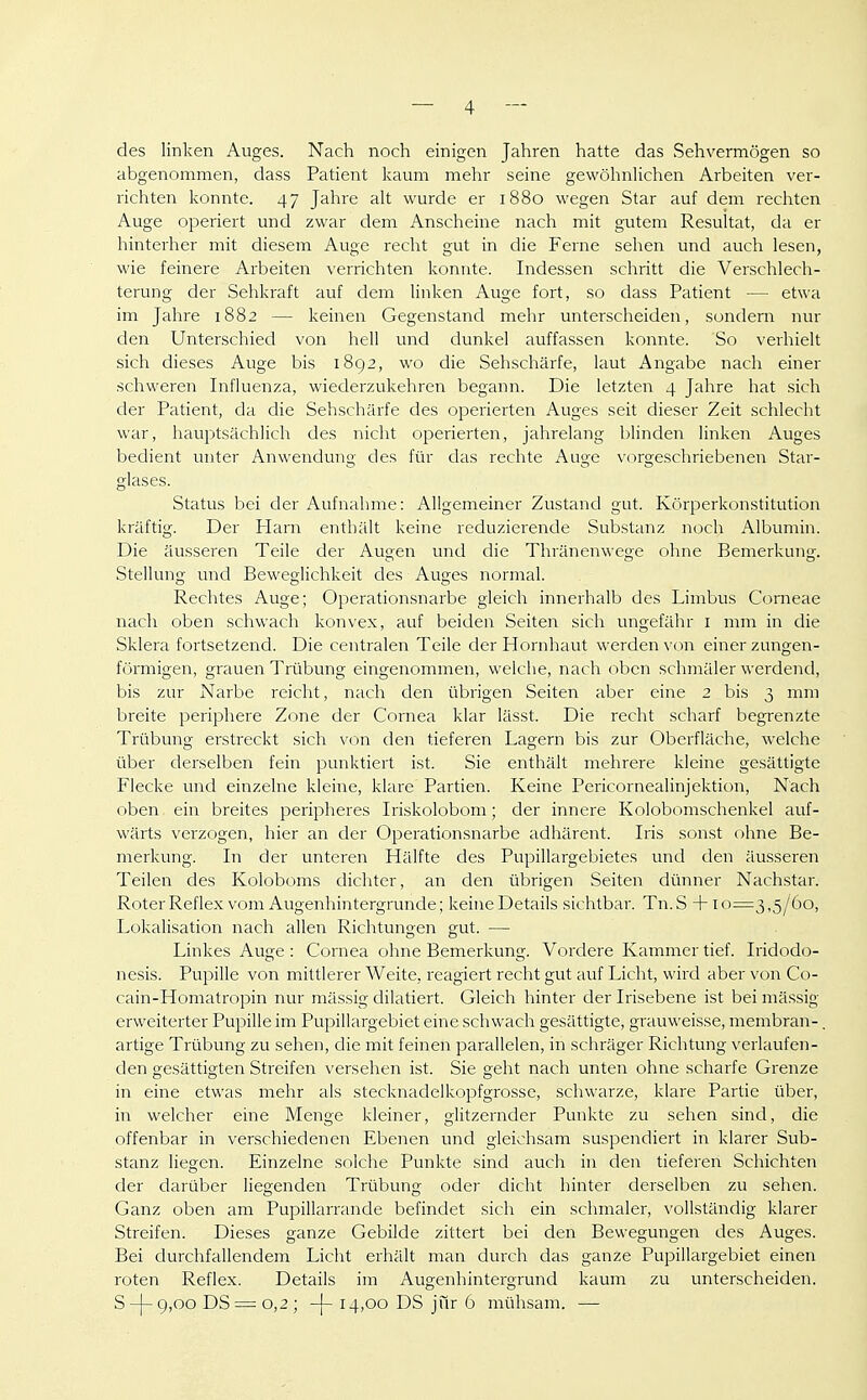 des linken Auges. Nach noch einigen Jahren hatte das Sehvermögen so abgenommen, dass Patient kaum mehr seine gewöhnlichen Arbeiten ver- richten konnte. 47 Jahre alt wurde er 1880 wegen Star auf dem rechten Auge operiert und zwar dem Anscheine nach mit gutem Resultat, da er hinterher mit diesem Auge recht gut in die Ferne sehen und auch lesen, wie feinere Arbeiten verrichten konnte. Indessen schritt die Verschlech- terung der Sehkraft auf dem linken Auge fort, so dass Patient — etwa im Jahre 1882 — keinen Gegenstand mehr unterscheiden, sondern nur den Unterschied von hell und dunkel auffassen konnte. So verhielt sich dieses Auge bis 1892, wo die Sehschärfe, laut Angabe nach einer schweren Influenza, wiederzukehren begann. Die letzten 4 Jahre hat sich der Patient, da die Sehschärfe des operierten Auges seit dieser Zeit schlecht war, hauptsächlich des nicht operierten, jahrelang blinden linken Auges bedient unter Anwendung des für das rechte Auge vorgeschriebenen Star- glases. Status bei der Aufnahme: Allgemeiner Zustand gut. Körperkonstitution kräftig. Der Plarn enthält keine reduzierende Substanz noch Albumin. Die äusseren Teile der Augen und die Thränenwege ohne Bemerkung. Stellung und Beweglichkeit des Auges normal. Rechtes Auge; Operationsnarbe gleich innerhalb des Limbus Corneae nach oben schwach konvex, auf beiden Seiten sich ungefähr i mm in die Sklera fortsetzend. Die centralen Teile der Hornhaut werden von einer zungen- förmigen, grauen Trübung eingenommen, welche, nach oben schmäler werdend, bis zur Narbe reicht, nach den übrigen Seiten aber eine 2 bis 3 mm breite periphere Zone der Cornea klar lässt. Die recht scharf begrenzte Trübung erstreckt sich von den tieferen Lagern bis zur Oberfläche, welche über derselben fein punktiert ist. Sie enthält mehrere kleine gesättigte Flecke und einzelne kleine, klare Partien. Keine Pericornealinjektion, Nach oben ein breites peripheres Iriskolobom; der innere Kolobomschenkel auf- wärts verzogen, hier an der Operationsnarbe adhärent. Iris sonst ohne Be- merkung. In der unteren Hälfte des Pupillargebietes und den äusseren Teilen des Koloboms dichter, an den übrigen Seiten dinmer Nachstar. Roter Reflex vom Augenhintergrunde; keine Details sichtbar. Tn.S + 10=3,5/60, Lokalisation nach allen Richtungen gut. — Linkes Auge : Cornea ohne Bemerkung. Vordere Kammer tief. Iridodo- nesis. Pupille von mittlei'er Weite, reagiert recht gut auf Licht, wird aber von Co- cain-Homatropin nur mässig diktiert. Gleich hinter der Irisebene ist bei mässig erweiterter Pupille im Pupillargebiet eine schwach gesättigte, grauweisse, membran-. artige Trübung zu sehen, die mit feinen parallelen, in schräger Richtung verlaufen- den gesättigten Streifen versehen ist. Sie geht nach unten ohne scharfe Grenze in eine etwas mehr als stecknadelkopfgrosse, schwarze, klare Partie über, in welcher eine Menge kleiner, glitzernder Punkte zu sehen sind, die offenbar in verschiedenen Ebenen und gleichsam suspendiert in klarer Sub- stanz liegen. Einzelne solche Punkte sind auch in den tieferen Schichten der darüber liegenden Trübung oder dicht hinter derselben zu sehen. Ganz oben am Pupillarrande befindet sich ein schmaler, vollständig klarer Streifen. Dieses ganze Gebilde zittert bei den Bewegungen des Auges. Bei durchfallendem Licht erhält man durch das ganze Pupillargebiet einen roten Reflex. Details im Augenhintergrund kaum zu unterscheiden. S-|-9,oo DS = 0,2 ; -j- 14,00 DS jur 6 mühsam. —