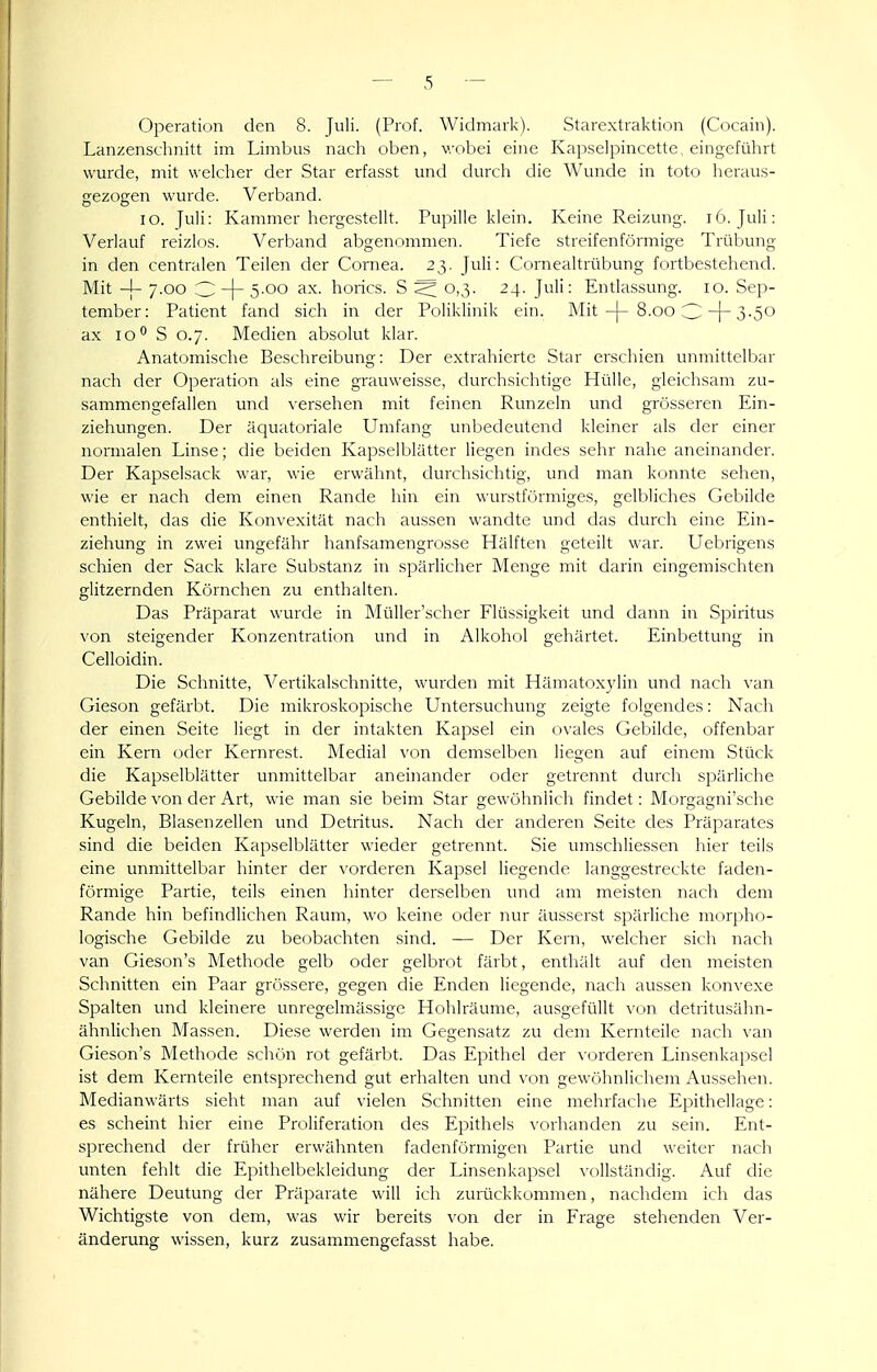 Operation den 8. Juli. (Prof. Widmark). Starextraktion (Cocain). Lanzenschnitt im Limbus nach oben, v/obei eine Kapselpincette, eingeführt wurde, mit welcher der Star erfasst und durch die Wunde in toto heraus- gezogen wurde. Verband. lo. Juli: Kammer hergestellt. Pupille klein. Keine Reizung. i6. Juli: Verlauf reizlos. Verband abgenommen. Tiefe streifenförmige Trübung in den centralen Teilen der Cornea. 23. Juli: Cornealtrübung fortbestehend. Mit -[- 7.00 3 -|- 5-00 ax. horics. S ^ 0,3. 24. Juli: Entlassung. 10. Sep- tember: Patient fand sich in der Poliklinik ein. Mit8.00 3-|-3-5o ax lo** S 0.7. Medien absolut klar. Anatomische Beschreibung: Der extrahierte Star erschien unmittelbar nach der Operation als eine grauweisse, durchsichtige Hülle, gleichsam zu- sammengefallen und \ersehen mit feinen Runzeln und grösseren Ein- ziehungen. Der äquatt)riale Umfang unbedeutend kleiner als der einer normalen Linse; die beiden Kapselblätter liegen indes sehr nahe aneinander. Der Kapselsack war, wie erwähnt, durchsichtig, und man konnte sehen, wie er nach dem einen Rande hin ein wurstförmiges, gelbliches Gebilde enthielt, das die Konvexität nach aussen wandte und das durch eine Ein- ziehung in zwei ungefähr hanfsamengrosse Hälften geteilt war. Uebrigens schien der Sack klare Substanz in spärlicher Menge mit darin eingemischten glitzernden Körnchen zu enthalten. Das Präparat wurde in Müller'scher Flüssigkeit und dann in Spiritus von steigender Konzentration und in Alkohol gehärtet. Einbettung in Celloidin. Die Schnitte, Vertikalschnitte, wurden mit Hämatoxylin und nach van Gieson gefärbt. Die mikroskopische Untersuchung zeigte folgendes: Nach der einen Seite liegt in der intakten Kapsel ein ovales Gebilde, offenbar ein Kern oder Kernrest. Medial von demselben liegen auf einem Stück die Kapselblätter unmittelbar aneinander oder getrennt durch spärliche Gebilde von der Art, wie man sie beim Star gewöhnlich findet: Morgagni'sche Kugeln, Blasenzellen und Detritus. Nach der anderen Seite des Präparates sind die beiden Kapselblätter wieder getrennt. Sie umschliessen hier teils eine unmittelbar hinter der \orderen Kapsel liegende langgestreckte faden- förmige Partie, teils einen hinter derselben und am meisten nach dem Rande hin befindlichen Raum, wo keine oder nur äusserst spärliche morpho- logische Gebilde zu beobachten sind. — Der Kern, welcher sich nach van Gieson's Methode gelb oder gelbr( >t färbt, enthält auf den meisten Schnitten ein Paar grössere, gegen die Enden liegende, nach aussen konvexe Spalten und kleinere unregelmässige Hohlräume, ausgefüllt von detritusähn- ähnlichen Massen. Diese werden im Gegensatz zu dem Kernteile nach \an Gieson's Methode schön rot gefärbt. Das Epithel der vorderen Linsenkapsel ist dem Kernteile entsprechend gut erhalten und von gewöhnlichem Aussehen. Medianwärts sieht man auf vielen Schnitten eine mehrfache Epithellage: es scheint hier eine Proliferation des Epithels A-orhanden zu sein. Ent- sprechend der früher erwähnten fadenförmigen Partie und weiter nach unten fehlt die Epithelbekleidung der Linsenkapsel vollständig. Auf die nähere Deutung der Präparate will ich zurückkommen, nachdem ich das Wichtigste von dem, was wir bereits von der in Frage stehenden Ver- änderung wissen, kurz zusammengefasst habe.