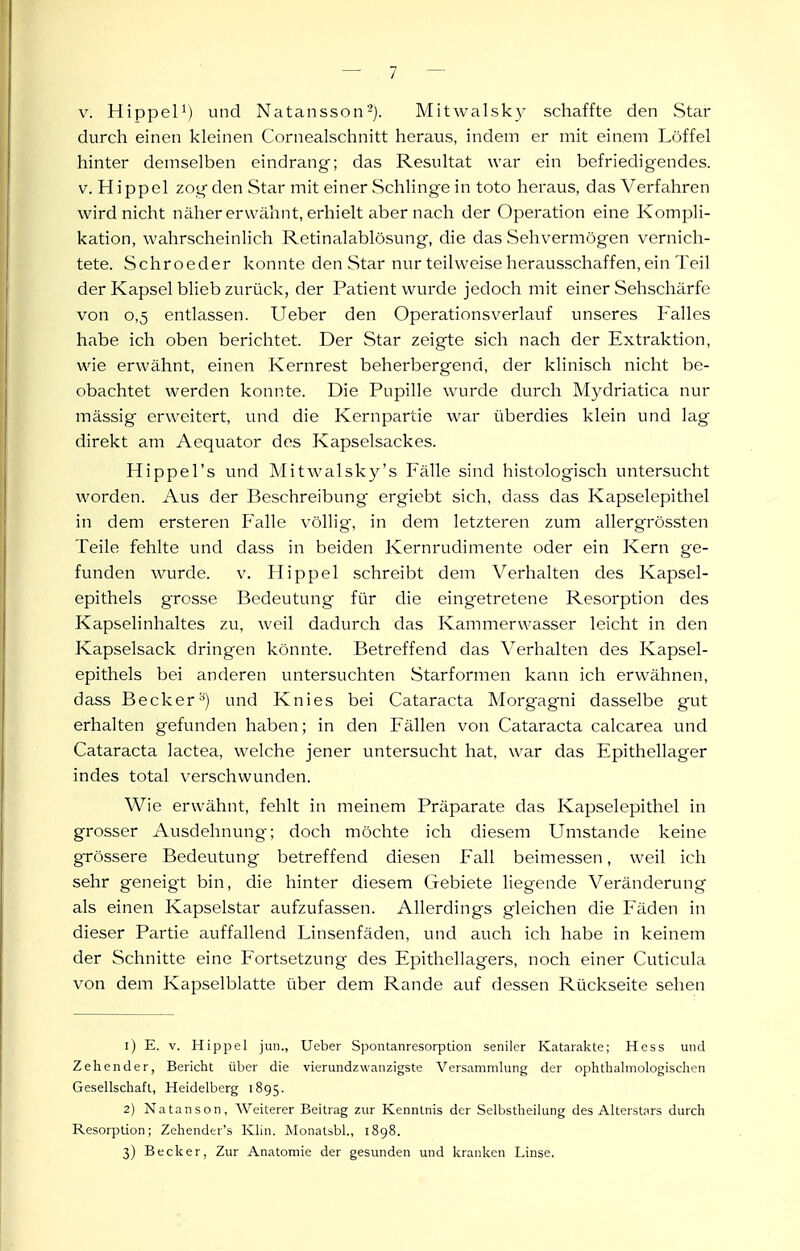 V. Hippel^) und Natansson''). Mitwalsk}' schaffte den Star durch einen kleinen Cornealschnitt heraus, indem er mit einem Löffel hinter demselben eindrang; das Resultat war ein befriedigendes. V.Hippel zog den Star mit einer Schlinge in toto heraus, dasVerfahren wird nicht näher erwähnt, erhielt aber nach der Operation eine Kompli- kation, wahrscheinHch Retinalablösung, die das Sehvermögen vernich- tete. Schroeder konnte den Star nur teilweise herausschaffen, ein Teil der Kapsel blieb zurück, der Patient wurde jedoch mit einer Sehschärfe von 0,5 entlassen. Ueber den Operationsverlauf unseres Falles habe ich oben berichtet. Der Star zeigte sich nach der Extraktion, wie erwähnt, einen Kernrest beherbergend, der klinisch nicht be- obachtet werden konnte. Die Pupille wurde durch Mydriatica nur mässig erweitert, und die Kernpartie war überdies klein und lag direkt am Aequator des Kapselsackes. Hippel's und Mitwalsky's Fälle sind histologisch untersucht worden. Aus der Beschreibung ergiebt sich, dass das Kapselepithel in dem ersteren Falle völlig, in dem letzteren zum allergrössten Teile fehlte und dass in beiden Kernrudimente oder ein Kern ge- funden wurde, v. Hippel schreibt dem Verhalten des Kapsel- epithels grosse Bedeutung für die eingetretene Resorption des Kapselinhaltes zu, weil dadurch das Kammerwasser leicht in den Kapselsack dringen könnte. Betreffend das Verhalten des Kapsel- epithels bei anderen untersuchten Starformen kann ich erwähnen, dass Becker^) und Knies bei Cataracta Morgagni dasselbe gut erhalten gefunden haben; in den Fällen von Cataracta calcarea und Cataracta lactea, welche jener untersucht hat, w^ar das Epithellager indes total verschwunden. Wie erwähnt, fehlt in meinem Präparate das Kapselepithel in grosser Ausdehnung; doch möchte ich diesem Umstände keine grössere Bedeutung betreffend diesen Fall beimessen, weil ich sehr geneigt bin, die hinter diesem Gebiete liegende Veränderung als einen Kapselstar aufzufassen. Allerdings gleichen die Fäden in dieser Partie auffallend Linsenfäden, und auch ich habe in keinem der Schnitte eine Fortsetzung des Epithellagers, noch einer Cuticula von dem Kapselblatte über dem Rande auf dessen Rückseite sehen 1) E. V. Hippel jun., Ueber Spontanresorptioii seniler Katarakte; Hess und Zeliender, Bericht über die vierundzwanzigste Versammlung der ophthalmologischen Gesellschaft, Heidelberg 1895. 2) Natanson, Weiterer Beitrag zur Kenntnis der Selbstheilung des Alterstars durch Resorption; Zehender's Klin. Monatsbl., 1898. 3) Becker, Zur Anatomie der gesunden und kranken Linse.