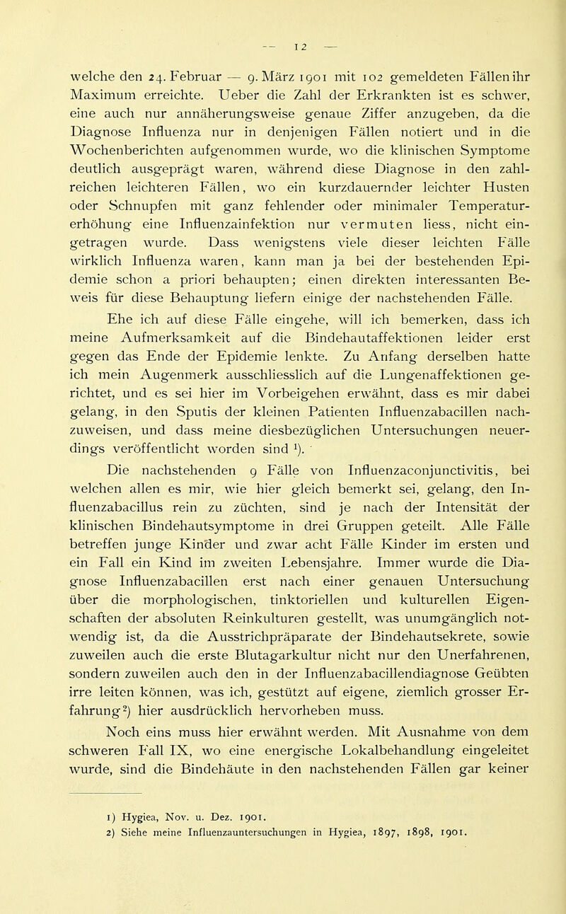 welche den 24. Februar — 9. März 1901 mit 102 gemeldeten Fällen ihr Maximum erreichte. Ueber die Zahl der Erkrankten ist es schwer, eine auch nur annäherungsweise genaue Ziffer anzugeben, da die Diagnose Influenza nur in denjenigen Fällen notiert und in die Wochenberichten aufgenommen wurde, wo die klinischen Symptome deutlich ausgeprägt waren, während diese Diagnose in den zahl- reichen leichteren Fällen, wo ein kurzdauernder leichter Husten oder Schnupfen mit ganz fehlender oder minimaler Temperatur- erhöhung eine Influenzainfektion nur vermuten liess, nicht ein- getragen wurde. Dass Avenigstens viele dieser leichten Fälle wirklich Influenza waren, kann man ja bei der bestehenden Epi- demie schon a priori behaupten; einen direkten interessanten Be- weis für diese Behauptung liefern einige der nachstehenden Fälle. Ehe ich auf diese Fälle eingehe, will ich bemerken, dass ich meine Aufmerksamkeit auf die Bindehautaffektionen leider erst gegen das Ende der Epidemie lenkte. Zu Anfang derselben hatte ich mein Augenmerk ausschliesslich auf die Lungenaffektionen ge- richtet, und es sei hier im Vorbeigehen erwähnt, dass es mir dabei gelang, in den Sputis der kleinen Patienten Influenzabacillen nach- zuweisen, und dass meine diesbezüglichen Untersuchungen neuer- dings veröffentlicht worden sind ' Die nachstehenden g Fälle von Influenzaconjunctivitis, bei welchen allen es mir, wie hier gleich bemerkt sei, gelang, den In- fluenzabacillus rein zu züchten, sind je nach der Intensität der klinischen Bindehautsymptome in drei Gruppen geteilt. Alle Fälle betreffen junge Kinder und zwar acht Fälle Kinder im ersten und ein Fall ein Kind im zweiten Lebensjahre. Immer wurde die Dia- gnose Influenzabacillen erst nach einer genauen Untersuchung über die morphologischen, tinktoriellen und kulturellen Eigen- schaften der absoluten Reinkulturen gestellt, was unumgänglich not- wendig ist, da die Ausstrichpräparate der Bindehautsekrete, sowie zuweilen auch die erste Blutagarkultur nicht nur den Unerfahrenen, sondern zuweilen auch den in der Influenzabacillendiagnose Geübten irre leiten können, was ich, gestützt auf eigene, ziemlich grosser Er- fahrung 2) hier ausdrücklich hervorheben muss. Noch eins muss hier erwähnt werden. Mit Ausnahme von dem schweren Fall IX, wo eine energische Lokalbehandlung eingeleitet wurde, sind die Bindehäute in den nachstehenden Fällen gar keiner 1) Hygiea, Nov. u. Dez. 1901. 2) Siehe meine Influenzauntersuchungen in Hygiea, 1897, 1898, 1901.