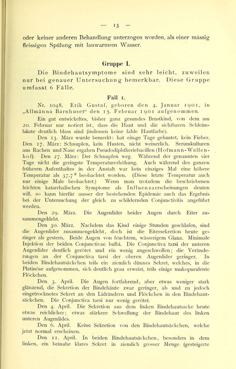 oder keiner anderen Behandlung unterzogen worden, als einer mässig fleissigen Spülung mit lauwarmem Wasser. Gi'ui)pe T. Die Bindehautsymptonie sind sehr leicht, zuweilen nur bei genauer Untersuchung bemerkbar. Diese Gruppe umfasst 6 Fälle. Fall I. Nr. 1048. Erik Gustaf, geboren den 4. Januar IQQI, in „Allmänna Barnhuset den 15. Februar 1901 aufgenommen. Ein gut entwiclvcltes, bislier ganz gesundes Brustkind, von dem am 20. Februar nur notiert ist, dass die Haut und die sichtbaren Sclileim- häute deutlich blass sind (indessen keine fahle Hautfarbe). Den 13. März wurde bemerkt: hat einige Tage gehustet, kein Fieber. Den 17. März: Schnupfen, kein Husten, nicht weinerlich. Serumkulturcn aus Rachen und Nase ergaben Pseudodiphtheriebacillen (Hofmann-Weilen- hof). Den 27. März: Der Schnupfen weg. Während der genannten vier Tage nicht die geringste Temperaturerhöhung. Auch während des ganzen früheren Aufenthaltes in der Anstalt war kein einziges Mal eine höhere Temperatur als 37.7'* beobachtet worden. (Diese letzte Temperatur auch nur einige Male beobachtet.) Wenn man trotzdem die beschriebenen leichten katarrhalischen Symptome als Influenzaerscheinungen deuten will, so kann hierfür ausser der bestehenden Epidemie auch das Ergebnis bei der Untersuchung der gleich zu schildernden Conjunctivitis angeführt werden. Den 29. März. Die Augenlider beider Augen durch Eiter zu- sammengeklebt. Den 30. März. Nachdem das Kind einige Stunden geschlafen, sind die Augenlider zusammengeklebt, doch ist die Eitersekretion heute ge- ringer als gestern. Beide Augen von feuchtem, wässerigem Glanz. Minimale Injektion der beiden Conjunctivae bulbi. Die Conjunctiva tarsi der unteren Augenlider deutlich gerötet und ein wenig angeschwollen; die Verände- rungen an der Conjunctix-a tarsi der oberen Augenlider geringer. In beiden Bindehautsäckchen teils ein ziemlich dünnes Sekret, welches, in die Platinöse aufgenommen, sich deutlich grau erweist, teils einige mukopurulente Flr)ckchen. Den 3. April. Die Augen fortfahrend, aber etwas weniger stark glänzend, die Sekretion der Bindehäute zwar geringer, ab und zu jedoch eingetrocknetes Sekret an den Lidrändern und Flöckchen in den Bindehaut- säckchen. Die Conjunctiva tarsi nur wenig gerötet. Den 4. April. Die Sekretion aus dem linken Bindehautsacke heute etwas reichlicher; etwas stärkere Schwellung der Bindehaut des linken unteren AugenUdes. Den 6. April. Keine Sekretion \on den Bindehautsäckchen, welche jetzt normal erscheinen. Den II. x\pril. In beiden Bindehautsäckchen, besonders in dem linken, ein beinahe klares Sekret in ziemlich grosser Menge (gesteigerte