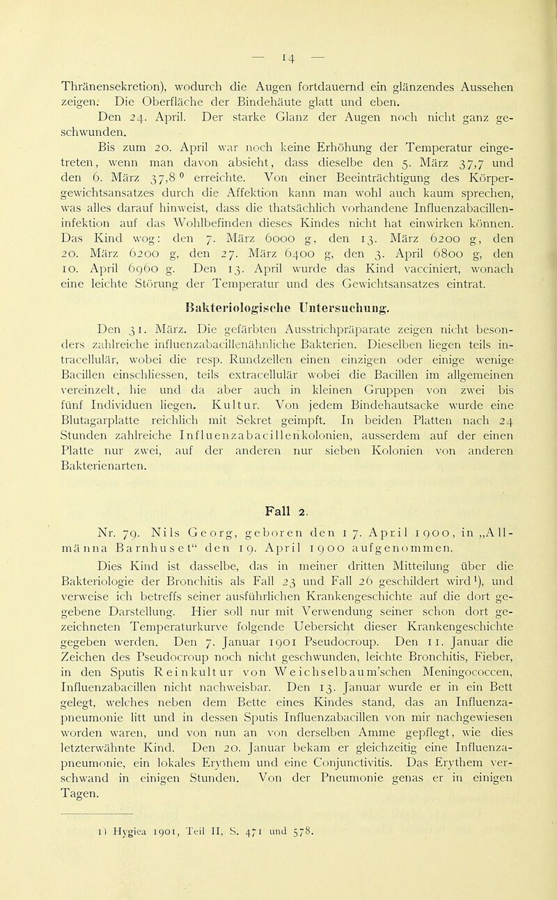 Thränensekretion), wodurch die Augen fortdauernd ein glänzendes Aussehen zeigen. Die Oberfläche der Bindehäute glatt und eben. Den 24. April. Der starke Glanz der Augen noch nicht ganz ge- schwunden. Bis zum 20. April war noch keine Erhöhung der Temperatur einge- treten, wenn man davon absieht, dass dieselbe den 5. März 37,7 und den 6. März 37,8° erreichte. Von einer Beeinträchtigung des Körper- gewichtsansatzes durch die Affektion kann man wohl auch kaum sprechen, was alles darauf hinweist, dass die thatsächlich vorhandene Influenzabacillen- infektion auf das Wohlbefinden dieses Kindes nicht hat einwirken können. Das Kind wog: den 7. März 6000 g, den 13. März 6200 g, den 20. März 6200 g, den 27. März 6400 g, den 3. April 6800 g, den 10. April 6960 g. Den 13. April wurde das Kind vacciniert, wonach eine leichte Stthamg der Temperatur unci des Gewichtsansatzes eintrat. Bakteriologisclie Untersuclmng'. Den 31. März. Die gefärbten Ausstrichpräpai'ate zeigen nicht beson- ders zahlreiche influenzabacillenähnliche Bakterien. Dieselben liegen teils in- tracellulär, wobei die resp. Rundzellen einen einzigen oder einige wenige Bacillen einschliessen, teils extracellulär wobei die Bacillen im allgemeinen vereinzelt, hie und da aber auch in kleinen Gruppen \'on zwei bis fünf Individuen liegen. Kultur. Von jedem Bindehautsacke wurde eine Blutagarplatte reichlich mit Sekret geimpft. In beiden Platten nach 24 Stunden zahlreiche Influenzabacilleiikolonien, ausserdem auf der einen Platte nur zwei, auf der anderen nur sieben Kolonien von anderen Bakterienarten. Fall 2. Nr. 79. Nils Georg, geboren den i 7. April 1900, in ,,A11- männa Barnhuset den 19. April 1900 aufgenommen. Dies Kind ist dasselbe, das in meiner dritten Mitteilung über die Baktei'iologie der Bronchitis als Fall 23 und Fall 26 geschildert wird'), und verweise ich betreffs seiner ausführlichen Krankengeschichte auf die dort ge- gebene Darstellung. Hier soll nur mit Verwendung seiner schon dort ge- zeichneten Temperaturkurve folgende Uebersicht: dieser Krankengeschichte gegeben werden. Den 7. Januar 1901 Pseudocroup. Den 11. Januar die Zeichen des Pseudocroup noch nicht geschwunden, leichte Bronchitis, Fieber, in den Sputis Reinkultur von W e ichselb au m'schen Meningococcen, Influenzabacillen nicht nachweisbar. Den 13. Januar wurde er in ein Bett gelegt, welches neben dem Bette eines Kindes stand, das an Influenza- pneumonie litt und in dessen Sputis Influenzabacillen von mir nachgewiesen worden waren, und von nun an von derselben Amme gepflegt, wie dies letzterwähnte Kind. Den 20. Januar bekam er gleichzeitig eine Influenza- pneumonie, ein lokales Er)'them und eine Conjunctivitis. Das Erythem ver- schwand in einigen Stunden. Von der Pneumonie genas er in einigen Tagen. I) Hygiea 1901, Teil II, S. 471 und 578.