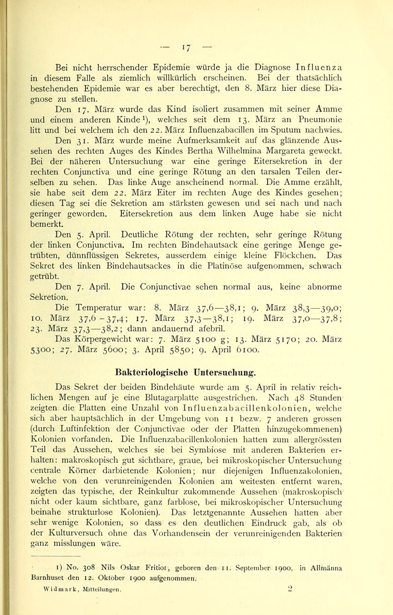 Bei nicht herrschender Epidemie würde ja die Diagnose Influenza in diesem Falle als ziemlich willkürlich erscheinen. Bei der thatsächlich bestehenden Epidemie war es aber berechtigt, den 8. März hier diese Dia- gnose zu stellen. Den 17. März wurde das Kind isoliert zusammen mit seiner Amme und einem anderen Kinde i), welches seit dem 13. März an Pneumonie litt und bei welchem ich den 22. März Influenzabacillen im Sputum nachwies. Den 31. März wurde meine Aufmerksamkeit auf das glänzende Aus- sehen des rechten Auges des Kindes Bertha Wilhelmina Margareta geweckt. Bei der näheren Untersuchung war eine geringe Eitersekretion in der rechten Conjunctiva und eine geringe Rötung an den tarsalen Teilen der- selben zu sehen. Das linke Auge anscheinend normal. Die Amme erzählt, sie habe seit dem 22. März Eiter im rechten Auge des Kindes gesehen; diesen Tag sei die Sekretion am stärksten gewesen und sei nach und nach geringer geworden. Eitersekretion aus dem linken Auge habe sie nicht bemerkt. Den 5. April. Deutliche Rötung der rechten, sehr geringe Rötung der linken Conjunctiva. Im rechten Bindehautsack eine geringe Menge ge- trübten, dünnflüssigen Sekretes, ausserdem einige kleine Flöckchen. Das Sekret des linken Bindehautsackes in die Platinöse aufgenommen, schwach getrübt. Den 7. April. Die Conjunctivae sehen normal aus, keine abnorme Sekretion. Die Temperatur war: 8. März 37,6—38,1; g. März 38,3—39,0; 10. März 37.0-37,4; 17- März 37.3—38.1; 19. März 37.o—37.8; 23. März 37,3—38,2; dann andauernd afebril. Das Körpergewicht war: 7. März 5100 g; 13. März 5170; 20. März 5300; 27. März 5600; 3. April 5850; 9. April 6100. Bakteriologische Untersuchung. Das Sekret der beiden Bindehäute wurde am 5. April in relativ reich- lichen Mengen auf je eine Blutagarplatte ausgestrichen. Nach 48 Stunden zeigten die Platten eine Unzahl von Influenzabacillenkolonien, welche sich aber hauptsächlich in der Umgebung von 11 bezw. 7 anderen grossen (durch Luftinfektion der Conjunctivae oder der Platten hinzugekommenen) Kolonien vorfanden. Die Influenzabacillenkolonien hatten zum allergrössten Teil das Aussehen, welches sie bei Symbiose mit anderen Bakterien er- halten : makroskopisch gut sichtbare, graue, bei mikroskopischer Untersuchung centrale Körner darbietende Kolonien; nur diejenigen Influenzakolonien, welche von den verunreinigenden Kolonien am weitesten entfernt waren, zeigten das typische, der Reinkultur zukommende Aussehen (makroskopisch nicht oder kaum sichtbare, ganz farblose, bei mikroskopischer Untersuchung beinahe strukturiose Kolonien). Das letztgenannte Aussehen hatten aber sehr wenige Kolonien, so dass es den deutlichen Eindruck gab, als ob der Kulturversuch ohne das Vorhandensein der verunreinigenden Bakterien ganz misslungen wäre. l) No. 308 Nils Oskar Fritior, geboren den il. September 1900, in Allmänna Barnhuset den 12. Oktober 1900 aufgenommen. Widmark, Mitteilungen. 2